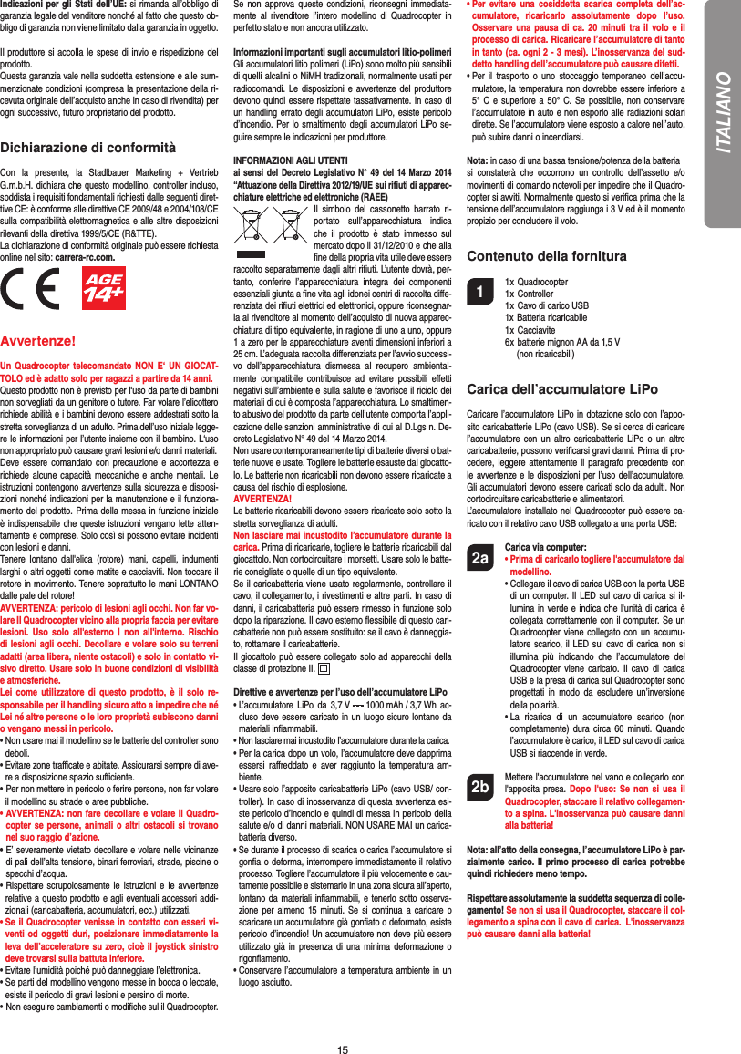 15Indicazioni per gli Stati dell’UE: si rimanda all’obbligo di garanzia legale del venditore nonché al fatto che questo ob-bligo di garanzia non viene limitato dalla garanzia in oggetto. Il produttore si accolla le spese di invio e rispedizione del prodotto.Questa garanzia vale nella suddetta estensione e alle sum-menzionate condizioni (compresa la presentazione della ri-cevuta originale dell’acquisto anche in caso di rivendita) per ogni successivo, futuro proprietario del prodotto.Dichiarazione di conformitàCon la presente, la Stadlbauer Marketing + Vertrieb G.m.b.H. dichiara che questo modellino, controller incluso, soddisfa i requisiti fondamentali richiesti dalle seguenti diret-tive CE: è conforme alle direttive CE 2009/48 e 2004/108/CE sulla compatibilità elettromagnetica e alle altre disposizioni rilevanti della direttiva 1999/5/CE (R&amp;TTE).La dichiarazione di conformità originale può essere richiestaonline nel sito: carrera-rc.com.          Avvertenze! Un Quadrocopter telecomandato NON E‘ UN GIOCAT-TOLO ed è adatto solo per ragazzi a partire da 14 anni. Questo prodotto non è previsto per l‘uso da parte di bambini non sorvegliati da un genitore o tutore. Far volare l’elicottero richiede abilità e i bambini devono essere addestrati sotto la stretta sorveglianza di un adulto. Prima dell’uso iniziale legge-re le informazioni per l’utente insieme con il bambino. L‘uso non appropriato può causare gravi lesioni e/o danni materiali.Deve essere comandato con precauzione e accortezza e richiede alcune capacità meccaniche e anche mentali. Le istruzioni contengono avvertenze sulla sicurezza e disposi-zioni nonché indicazioni per la manutenzione e il funziona-mento del prodotto. Prima della messa in funzione iniziale è indispensabile che queste istruzioni vengano lette atten-tamente e comprese. Solo così si possono evitare incidenti con lesioni e danni. Tenere lontano dall&apos;elica (rotore) mani, capelli, indumenti larghi o altri oggetti come matite e cacciaviti. Non toccare il rotore in movimento. Tenere soprattutto le mani LONTANO dalle pale del rotore!AVVERTENZA: pericolo di lesioni agli occhi. Non far vo-lare Il Quadrocopter vicino alla propria faccia per evitare lesioni. Uso solo all&apos;esterno | non all&apos;interno. Rischio di lesioni agli occhi. Decollare e volare solo su terreni adatti (area libera, niente ostacoli) e solo in contatto vi-sivo diretto. Usare solo in buone condizioni di visibilità e atmosferiche. Lei come utilizzatore di questo prodotto, è il solo re-sponsabile per il handling sicuro atto a impedire che né Lei né altre persone o le loro proprietà subiscono danni o vengano messi in pericolo.•  Non usare mai il modellino se le batterie del controller sono deboli. •  Evitare zone traﬃ  cate e abitate. Assicurarsi sempre di ave-re a disposizione spazio suﬃ  ciente. •   Per non mettere in pericolo o ferire persone, non far volare il modellino su strade o aree pubbliche. •  AVVERTENZA: non fare decollare e volare il Quadro-copter se persone, animali o altri ostacoli si trovano nel suo raggio d’azione.•  E’ severamente vietato decollare e volare nelle vicinanze di pali dell’alta tensione, binari ferroviari, strade, piscine o specchi d’acqua. •   Rispettare scrupolosamente le istruzioni e le avvertenze relative a questo prodotto e agli eventuali accessori addi-zionali (caricabatteria, accumulatori, ecc.) utilizzati.•  Se il Quadrocopter venisse in contatto con esseri vi-venti od oggetti duri, posizionare immediatamente la leva dell’acceleratore su zero, cioè il joystick sinistro deve trovarsi sulla battuta inferiore. •  Evitare l’umidità poiché può danneggiare l’elettronica. •  Se parti del modellino vengono messe in bocca o leccate, esiste il pericolo di gravi lesioni e persino di morte.• Non eseguire cambiamenti o modiﬁ che sul il Quadrocopter.Se non approva queste condizioni, riconsegni immediata-mente al rivenditore l’intero modellino di Quadrocopter in perfetto stato e non ancora utilizzato.Informazioni importanti sugli accumulatori litio-polimeriGli accumulatori litio polimeri (LiPo) sono molto più sensibili di quelli alcalini o NiMH tradizionali, normalmente usati per radiocomandi. Le disposizioni e avvertenze del produttore devono quindi essere rispettate tassativamente. In caso di un handling errato degli accumulatori LiPo, esiste pericolo d’incendio. Per lo smaltimento degli accumulatori LiPo se-guire sempre le indicazioni per produttore.INFORMAZIONI AGLI UTENTIai sensi del Decreto Legislativo N° 49 del 14 Marzo 2014 “Attuazione della Direttiva 2012/19/UE sui riﬁ uti di apparec-chiature elettriche ed elettroniche (RAEE)Il simbolo del cassonetto barrato ri-portato sull’apparecchiatura indica che il prodotto è stato immesso sul mercato dopo il 31/12/2010 e che alla ﬁ ne della propria vita utile deve essere raccolto  separatamente dagli altri riﬁ uti. L’utente dovrà, per-tanto, conferire l’appa recchiatura integra dei componenti essenziali giunta a ﬁ ne vita agli idonei centri di raccolta diﬀ e-renziata dei riﬁ uti elettrici ed elettronici, oppure riconsegnar-la al rivenditore al momento dell’acquisto di nuova apparec-chiatura di tipo equivalente, in ragione di uno a uno, oppure 1 a zero per le apparecchiature aventi dimensioni inferiori a 25 cm. L’adeguata raccolta diﬀ erenziata per l’avvio successi-vo dell’apparecchiatura dismessa al recupero ambiental-mente compatibile contribuisce ad evitare possibili eﬀ etti negativi sull’ambiente e sulla salute e favorisce il riciclo dei materiali di cui è composta l’apparecchiatura. Lo smaltimen-to abusivo del prodotto da parte dell’utente comporta l’appli-cazione delle sanzioni amministrative di cui al D.Lgs n. De-creto Legislativo N° 49 del 14 Marzo 2014.Non usare contemporaneamente tipi di batterie diversi o bat-terie nuove e usate. Togliere le batterie esauste dal giocatto-lo. Le batterie non ricaricabili non devono essere ricaricate a causa del rischio di esplosione. AVVERTENZA!Le batterie ricaricabili devono essere ricaricate solo sotto la stretta sorveglianza di adulti. Non lasciare mai incustodito l’accumulatore durante la carica. Prima di ricaricarle, togliere le batterie ricaricabili dal giocattolo. Non cortocircuitare i morsetti. Usare solo le batte-rie consigliate o quelle di un tipo equivalente. Se il caricabatteria viene usato regolarmente, controllare il cavo, il collegamento, i rivestimenti e altre parti. In caso di danni, il caricabatteria può essere rimesso in funzione solo dopo la riparazione. Il cavo esterno ﬂ essibile di questo cari-cabatterie non può essere sostituito: se il cavo è danneggia-to, rottamare il caricabatterie. Il giocattolo può essere collegato solo ad apparecchi della classe di protezione II.  Direttive e avvertenze per l’uso dell’accumulatore LiPo•  L’accumulatore LiPo da 3,7 V   1000 mAh / 3,7 Wh ac-cluso deve essere caricato in un luogo sicuro lontano da materiali inﬁ ammabili.•  Non lasciare mai incustodito l’accumulatore durante la carica. •  Per la carica dopo un volo, l’accumulatore deve dapprima essersi raﬀ reddato e aver raggiunto la temperatura am-biente.•  Usare solo l’apposito caricabatterie LiPo (cavo USB/ con-troller). In caso di inosservanza di questa avvertenza esi-ste pericolo d’incendio e quindi di messa in pericolo della salute e/o di danni materiali. NON USARE MAI un carica-batteria diverso.•  Se durante il processo di scarica o carica l’accumulatore si gonﬁ a o deforma, interrompere immediatamente il relativo processo. Togliere l’accumulatore il più velocemente e cau-tamente possibile e sistemarlo in una zona sicura all’aperto, lontano da materiali inﬁ ammabili, e tenerlo sotto osserva-zione per almeno 15 minuti. Se si continua a caricare o scaricare un accumulatore già gonﬁ ato o deformato, esiste pericolo d’incendio! Un accumulatore non deve più essere utilizzato già in presenza di una minima deformazione o rigonﬁ amento.•  Conservare l’accumulatore a temperatura ambiente in un luogo asciutto.•  Per evitare una cosiddetta scarica completa dell’ac-cumulatore, ricaricarlo assolutamente dopo l’uso. Osservare una pausa di ca. 20 minuti tra il volo e il processo di carica. Ricaricare l’accumulatore di tanto in tanto (ca. ogni 2 - 3 mesi). L’inosservanza del sud-detto handling dell’accumulatore può causare difetti.•  Per il trasporto o uno stoccaggio temporaneo dell’accu-mulatore, la temperatura non dovrebbe essere inferiore a 5° C e superiore a 50° C. Se possibile, non conservare l’accumulatore in auto e non esporlo alle radiazioni solari dirette. Se l’accumulatore viene esposto a calore nell’auto, può subire danni o incendiarsi.Nota: in caso di una bassa tensione/potenza della batteriasi constaterà che occorrono un controllo dell’assetto e/o movimenti di comando notevoli per impedire che il Quadro-copter si avviti. Normalmente questo si veriﬁ ca prima che la tensione dell’accumulatore raggiunga i 3 V ed è il momento propizio per concludere il volo.Contenuto della fornitura1 1 x Quadrocopter  1 x Controller  1 x Cavo di carico USB    1x Batteria ricaricabile  1 x Cacciavite   6 x batterie mignon AA da 1,5 V    (non ricaricabili)Carica dell’accumulatore LiPoCaricare l’accumulatore LiPo in dotazione solo con l’appo-sito caricabatterie LiPo (cavo USB). Se si cerca di caricare l’accumulatore con un altro caricabatterie LiPo o un altro caricabatterie, possono veriﬁ carsi gravi danni. Prima di pro-cedere, leggere attentamente il paragrafo precedente con le avvertenze e le disposizioni per l’uso dell’accumulatore. Gli accumulatori devono essere caricati solo da adulti. Non cortocircuitare caricabatterie e alimentatori.L’accumulatore installato nel Quadrocopter può essere ca-ricato con il relativo cavo USB collegato a una porta USB:2a Carica via computer: •  Prima di caricarlo togliere l&apos;accumulatore dal modellino. •  Collegare il cavo di carica USB con la porta USB di un computer. Il LED sul cavo di carica si il-lumina in verde e indica che l&apos;unità di carica è collegata correttamente con il computer. Se un Quadrocopter viene collegato con un accumu-latore scarico, il LED sul cavo di carica non si illumina più indicando che l’accumulatore del Quadrocopter viene caricato. Il cavo di carica USB e la presa di carica sul Quadrocopter sono progettati in modo da escludere un’inversione della polarità.    •  La ricarica di un accumulatore scarico (non completamente) dura circa 60 minuti. Quando l’accumulatore è carico, il LED sul cavo di carica USB si riaccende in verde. 2b   Mettere l&apos;accumulatore nel vano e collegarlo con l&apos;apposita presa. Dopo l&apos;uso: Se non si usa il Quadrocopter, staccare il relativo collegamen-to a spina. L&apos;inosservanza può causare danni alla batteria!Nota: all’atto della consegna, l’accumulatore LiPo è par-zialmente carico. Il primo processo di carica potrebbe quindi richiedere meno tempo. Rispettare assolutamente la suddetta sequenza di colle-gamento! Se non si usa il Quadrocopter, staccare il col-legamento a spina con il cavo di carica.  L&apos;inosservanza può causare danni alla batteria!ITALIANO