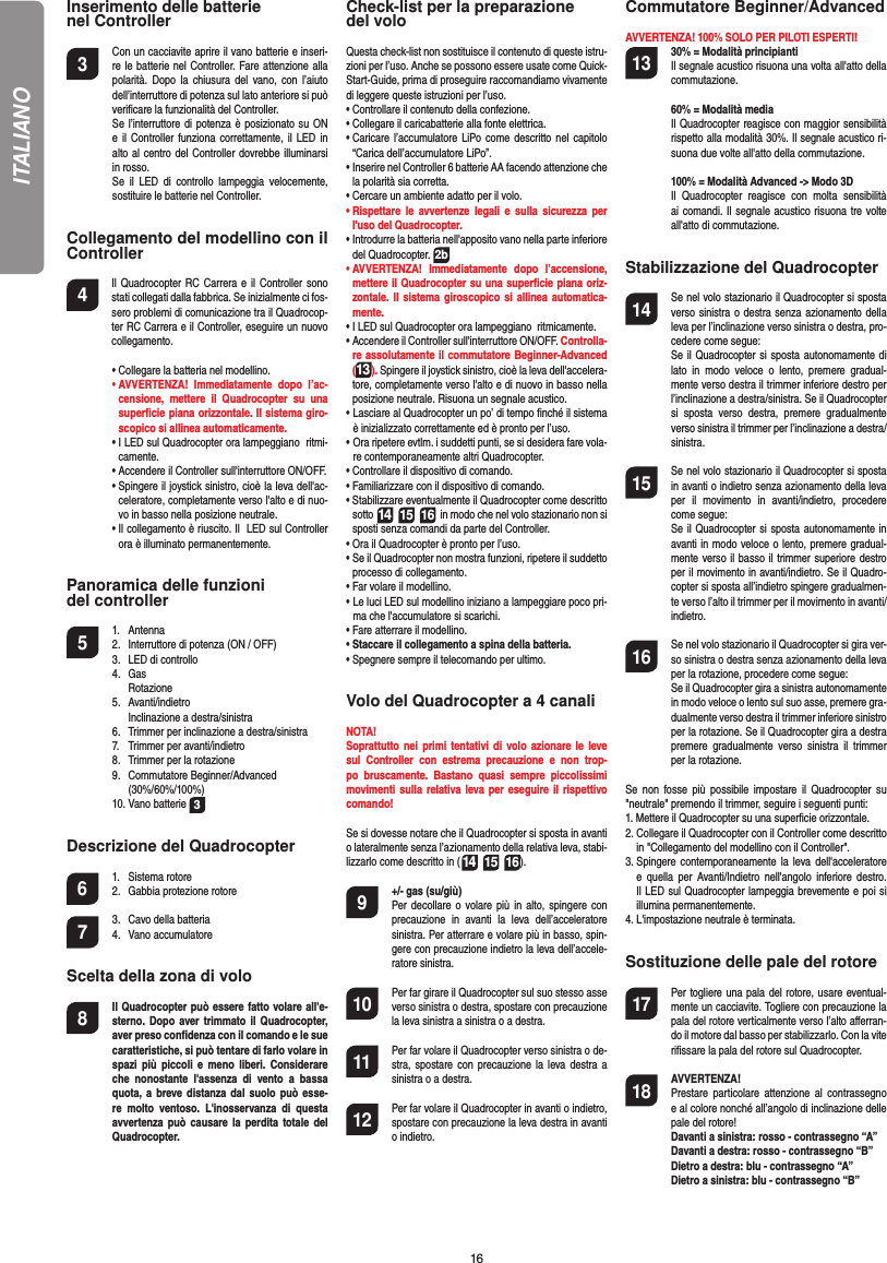 16Inserimento delle batterie nel Controller3  Con un cacciavite aprire il vano batterie e inseri-re le batterie nel Controller. Fare attenzione alla polarità. Dopo la chiusura del vano, con l’aiuto dell’interruttore di potenza sul lato anteriore si può veriﬁ care la funzionalità del Controller.  Se l’interruttore di potenza è posizionato su ON e il Controller funziona correttamente, il LED in alto al centro del Controller dovrebbe illuminarsi in rosso.  Se il LED di controllo lampeggia velocemente, sostituire le batterie nel Controller.Collegamento del modellino con il Controller4    Il Quadrocopter RC Carrera e il Controller sono stati collegati dalla fabbrica. Se inizialmente ci fos-sero problemi di comunicazione tra il Quadrocop-ter RC Carrera e il Controller, eseguire un nuovo collegamento.  •  Collegare la batteria nel modellino. •  AVVERTENZA! Immediatamente dopo l’ac-censione, mettere il Quadrocopter su una superﬁ cie piana orizzontale. Il sistema giro-scopico si allinea automaticamente.  •  I LED sul Quadrocopter ora lampeggiano  ritmi-camente.   •   Accendere il Controller sull&apos;interruttore ON/OFF.   •  Spingere il joystick sinistro, cioè la leva dell&apos;ac-celeratore, completamente verso l&apos;alto e di nuo-vo in basso nella posizione neutrale.   •  Il collegamento è riuscito. Il  LED sul Controller ora è illuminato permanentemente.Panoramica delle funzioni del controller 5 1. Antenna  2.  Interruttore di potenza (ON / OFF)  3.   LED di controllo 4. Gas   Rotazione 5. Avanti/indietro    Inclinazione a destra/sinistra  6.  Trimmer per inclinazione a destra/sinistra  7.  Trimmer per avanti/indietro   8.  Trimmer per la rotazione  9. Commutatore Beginner/Advanced  (30%/60%/100%) 10. Vano batterie 3Descrizione del Quadrocopter6 1. Sistema rotore  2.  Gabbia protezione rotore7  3.  Cavo della batteria 4. Vano accumulatoreScelta della zona di volo8  Il Quadrocopter può essere fatto volare all&apos;e-sterno. Dopo aver trimmato il Quadrocopter,  aver preso conﬁ denza con il comando e le sue caratteristiche, si può tentare di farlo volare in spazi più piccoli e meno liberi. Considerare  che nonostante l&apos;assenza di vento a bassa quota, a breve distanza dal suolo può esse-re molto ventoso. L&apos;inosservanza di questa avvertenza può causare la perdita totale del Quadrocopter.Check-list per la preparazione del voloQuesta check-list non sostituisce il contenuto di queste istru-zioni per l’uso. Anche se possono essere usate come Quick-Start-Guide, prima di proseguire raccomandiamo vivamente di leggere queste istruzioni per l’uso.•  Controllare il contenuto della confezione.•  Collegare il caricabatterie alla fonte elettrica.•  Caricare l’accumulatore LiPo come descritto nel capitolo “Carica dell’accumulatore LiPo”.•  Inserire nel Controller 6 batterie AA facendo attenzione che la polarità sia corretta.•  Cercare un ambiente adatto per il volo.•  Rispettare le avvertenze legali e sulla sicurezza per l&apos;uso del Quadrocopter.•   Introdurre la batteria nell&apos;apposito vano nella parte inferiore del Quadrocopter. 2b•  AVVERTENZA! Immediatamente dopo l’accensione, mettere il Quadrocopter su una superﬁ cie piana oriz-zontale. Il sistema giroscopico si allinea automatica-mente.•  I LED sul Quadrocopter ora lampeggiano  ritmicamente. •   Accendere il Controller sull&apos;interruttore ON/OFF. Controlla-re assolutamente il commutatore Beginner-Advanced (13). Spingere il joystick sinistro, cioè la leva dell&apos;accelera-tore, completamente verso l&apos;alto e di nuovo in basso nella posizione neutrale. Risuona un segnale acustico.•  Lasciare al Quadrocopter un po’ di tempo ﬁ nché il sistema è inizializzato correttamente ed è pronto per l’uso. •  Ora ripetere evtlm. i suddetti punti, se si desidera fare vola-re contemporaneamente altri Quadrocopter.•  Controllare il dispositivo di comando.•  Familiarizzare con il dispositivo di comando.•  Stabilizzare eventualmente il Quadrocopter come descritto sotto 14 15 16  in modo che nel volo stazionario non si sposti senza comandi da parte del Controller.•  Ora il Quadrocopter è pronto per l’uso.•  Se il Quadrocopter non mostra funzioni, ripetere il suddetto processo di collegamento.•  Far volare il modellino.•  Le luci LED sul modellino iniziano a lampeggiare poco pri-ma che l&apos;accumulatore si scarichi.•  Fare atterrare il modellino.•  Staccare il collegamento a spina della batteria. •  Spegnere sempre il telecomando per ultimo.Volo del Quadrocopter a 4 canaliNOTA! Soprattutto nei primi tentativi di volo azionare le leve sul Controller con estrema precauzione e non trop-po bruscamente. Bastano quasi sempre piccolissimi movimenti sulla relativa leva per eseguire il rispettivo comando! Se si dovesse notare che il Quadrocopter si sposta in avanti o lateralmente senza l’azionamento della relativa leva, stabi-lizzarlo come descritto in (14 15 16). 9  +/- gas (su/giù)   Per decollare o volare più in alto, spingere con precauzione in avanti la leva dell’acceleratore sinistra. Per atterrare e volare più in basso, spin-gere con precauzione indietro la leva dell’accele-ratore sinistra. 10  Per far girare il Quadrocopter sul suo stesso asse  verso sinistra o destra, spostare con precauzione la leva sinistra a sinistra o a destra.11  Per far volare il Quadrocopter verso sinistra o de-stra, spostare con precauzione la leva destra a sinistra o a destra. 12  Per far volare il Quadrocopter in avanti o indietro, spostare con precauzione la leva destra in avanti o indietro.Commutatore Beginner/AdvancedAVVERTENZA! 100% SOLO PER PILOTI ESPERTI!13 30% = Modalità principianti  Il segnale acustico risuona una volta all&apos;atto della commutazione.   60% = Modalità media  Il Quadrocopter reagisce con maggior sensibilità rispetto alla modalità 30%. Il segnale acustico ri-suona due volte all&apos;atto della commutazione.   100% = Modalità Advanced -&gt; Modo 3D Il Quadrocopter reagisce con molta sensibilità ai comandi. Il segnale acustico risuona tre volte all&apos;atto di commutazione. Stabilizzazione del Quadrocopter14  Se nel volo stazionario il Quadrocopter si sposta verso sinistra o destra senza azionamento della leva per l’inclinazione verso sinistra o destra, pro-cedere come segue:   Se il Quadrocopter si sposta autonomamente di lato in modo veloce o lento, premere gradual-mente verso destra il trimmer inferiore destro per l’inclinazione a destra/sinistra. Se il Quadrocopter si sposta verso destra, premere gradualmente verso sinistra il trimmer per l’inclinazione a destra/sinistra.15  Se nel volo stazionario il Quadrocopter si sposta in avanti o indietro senza azionamento della leva per il movimento in avanti/indietro, procedere come segue:     Se il Quadrocopter si sposta autonomamente in avanti in modo veloce o lento, premere gradual-mente verso il basso il trimmer superiore destro per il movimento in avanti/indietro. Se il Quadro-copter si sposta all’indietro spingere gradualmen-te verso l’alto il trimmer per il movimento in avanti/indietro. 16  Se nel volo stazionario il Quadrocopter si gira ver-so sinistra o destra senza azionamento della leva per la rotazione, procedere come segue:   Se il Quadrocopter gira a sinistra autonomamente in modo veloce o lento sul suo asse, premere gra-dualmente verso destra il trimmer inferiore sinistro per la rotazione. Se il Quadrocopter gira a destra premere gradualmente verso sinistra il trimmer per la rotazione.Se non fosse più possibile impostare il Quadrocopter su &quot;neutrale&quot; premendo il trimmer, seguire i seguenti punti:1.  Mettere il Quadrocopter su una superﬁ cie orizzontale.2.  Collegare il Quadrocopter con il Controller come descritto in &quot;Collegamento del modellino con il Controller&quot;.3.  Spingere contemporaneamente la leva dell&apos;acceleratore e quella per Avanti/Indietro nell&apos;angolo inferiore destro. Il LED sul Quadrocopter lampeggia brevemente e poi si illumina permanentemente. 4.  L&apos;impostazione neutrale è terminata. Sostituzione delle pale del rotore17  Per togliere una pala del rotore, usare eventual-mente un cacciavite. Togliere con precauzione la pala del rotore verticalmente verso l’alto aﬀ erran-do il motore dal basso per stabilizzarlo. Con la vite riﬁ ssare la pala del rotore sul Quadrocopter. 18 AVVERTENZA!      Prestare particolare attenzione al contrassegno e al colore nonché all’angolo di inclinazione delle pale del rotore! Davanti a sinistra: rosso - contrassegno “A”  Davanti a destra: rosso - contrassegno “B”  Dietro a destra: blu - contrassegno “A” Dietro a sinistra: blu - contrassegno “B”ITALIANO