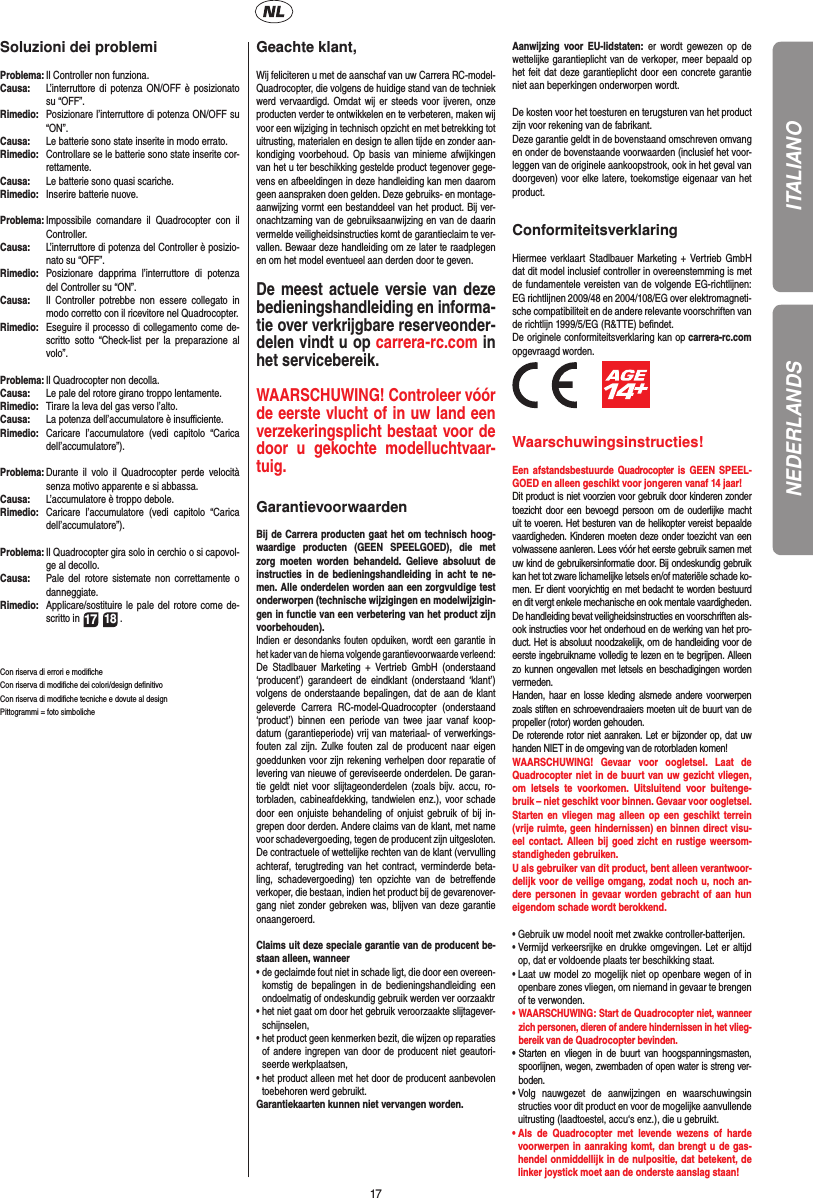 17ITALIANOSoluzioni dei problemiProblema:  Il Controller non funziona.Causa:   L’interruttore di potenza ON/OFF è posizionato su “OFF”.Rimedio:   Posizionare l’interruttore di potenza ON/OFF su “ON”.Causa:   Le batterie sono state inserite in modo errato.Rimedio:  Controllare se le batterie sono state inserite cor-rettamente.Causa:   Le batterie sono quasi scariche.Rimedio:   Inserire batterie nuove.Problema:  Impossibile comandare il Quadrocopter con il Controller.Causa:   L’interruttore di potenza del Controller è posizio-nato su “OFF”.Rimedio:  Posizionare dapprima l’interruttore di potenza del Controller su “ON”.Causa:   Il Controller potrebbe non essere collegato in modo corretto con il ricevitore nel Quadrocopter. Rimedio:   Eseguire il processo di collegamento come de-scritto sotto “Check-list per la preparazione al volo”.Problema:  Il Quadrocopter non decolla.Causa:  Le pale del rotore girano troppo lentamente.Rimedio:   Tirare la leva del gas verso l’alto.Causa:   La potenza dell’accumulatore è insuﬃ  ciente.Rimedio:  Caricare l’accumulatore (vedi capitolo “Carica dell’accumulatore”).Problema:  Durante il volo il Quadrocopter perde velocità senza motivo apparente e si abbassa.Causa:   L’accumulatore è troppo debole.Rimedio:  Caricare l’accumulatore (vedi capitolo “Carica dell’accumulatore”).Problema:  Il Quadrocopter gira solo in cerchio o si capovol-ge al decollo.Causa:  Pale del rotore sistemate non correttamente o danneggiate.Rimedio:  Applicare/sostituire le pale del rotore come de-scritto in 17 18 .Con riserva di errori e modiﬁ cheCon riserva di modiﬁ che dei colori/design deﬁ nitivoCon riserva di modiﬁ che tecniche e dovute al designPittogrammi = foto simboliche Geachte klant,Wij feliciteren u met de aanschaf van uw Carrera RC-model-Quadrocopter, die volgens de huidige stand van de techniek werd vervaardigd. Omdat wij er steeds voor ijveren, onze producten verder te ontwikkelen en te verbeteren, maken wij voor een wijziging in technisch opzicht en met betrekking tot uitrusting, materialen en design te allen tijde en zonder aan-kondiging voorbehoud. Op basis van minieme afwijkingen van het u ter beschikking gestelde product tegenover gege-vens en afbeeldingen in deze handleiding kan men daarom geen aanspraken doen gelden. Deze gebruiks- en montage-aanwijzing vormt een bestanddeel van het product. Bij ver-onachtzaming van de gebruiksaanwijzing en van de daarin vermelde veiligheidsinstructies komt de garantieclaim te ver-vallen. Bewaar deze handleiding om ze later te raadplegen en om het model eventueel aan derden door te geven.De meest actuele versie van deze bedieningshandleiding en informa-tie over verkrijgbare reserveonder-delen vindt u op carrera-rc.com in het servicebereik.WAARSCHUWING! Controleer vóór de eerste vlucht of in uw land een verzekeringsplicht bestaat voor de door u  gekochte modelluchtvaar-tuig.  GarantievoorwaardenBij de Carrera producten gaat het om technisch hoog-waardige producten (GEEN SPEELGOED), die met zorg moeten worden behandeld. Gelieve absoluut de instructies in de bedieningshandleiding in acht te ne-men. Alle onderdelen worden aan een zorgvuldige test onderworpen (technische wijzigingen en modelwijzigin-gen in functie van een verbetering van het product zijn voorbehouden).Indien er desondanks fouten opduiken, wordt een garantie in het kader van de hierna volgende garantievoorwaarde verleend:De Stadlbauer Marketing + Vertrieb GmbH (onderstaand ‘producent’) garandeert de eindklant (onderstaand ‘klant’) volgens de onderstaande bepalingen, dat de aan de klant geleverde Carrera RC-model-Quadrocopter (onderstaand ‘product’) binnen een periode van twee jaar vanaf koop-datum (garantieperiode) vrij van materiaal- of verwerkings-fouten zal zijn. Zulke fouten zal de producent naar eigen goeddunken voor zijn rekening verhelpen door reparatie of levering van nieuwe of gereviseerde onderdelen. De garan-tie geldt niet voor slijtageonderdelen (zoals bijv. accu, ro-torbladen, cabineafdekking, tandwielen enz.), voor schade door een onjuiste behandeling of onjuist gebruik of bij in-grepen door derden. Andere claims van de klant, met name voor schadevergoeding, tegen de producent zijn uitgesloten.De contractuele of wettelijke rechten van de klant (vervulling achteraf, terugtreding van het contract, verminderde beta-ling, schadevergoeding) ten opzichte van de betreﬀ ende verkoper, die bestaan, indien het product bij de gevarenover-gang niet zonder gebreken was, blijven van deze garantie onaangeroerd.Claims uit deze speciale garantie van de producent be-staan alleen, wanneer •  de geclaimde fout niet in schade ligt, die door een overeen-komstig de bepalingen in de bedieningshandleiding een ondoelmatig of ondeskundig gebruik werden ver oorzaaktr•  het niet gaat om door het gebruik veroorzaakte slijtagever-schijnselen,•  het product geen kenmerken bezit, die wijzen op reparaties of andere ingrepen van door de producent niet geautori-seerde werkplaatsen,•  het product alleen met het door de producent aanbevolen toebehoren werd gebruikt.Garantiekaarten kunnen niet vervangen worden.Aanwijzing voor EU-lidstaten: er wordt gewezen op de wettelijke garantieplicht van de verkoper, meer bepaald op het feit dat deze garantieplicht door een concrete garantie niet aan beperkingen onderworpen wordt. De kosten voor het toesturen en terugsturen van het product zijn voor rekening van de fabrikant.Deze garantie geldt in de bovenstaand omschreven omvang en onder de bovenstaande voorwaarden (inclusief het voor-leggen van de originele aankoopstrook, ook in het geval van doorgeven) voor elke latere, toekomstige eigenaar van het product.ConformiteitsverklaringHiermee verklaart Stadlbauer Marketing + Vertrieb GmbH dat dit model inclusief controller in overeenstemming is met de fundamentele vereisten van de volgende EG-richtlijnen: EG richtlijnen 2009/48 en 2004/108/EG over elektromagneti-sche compatibiliteit en de andere relevante voorschriften van de richtlijn 1999/5/EG (R&amp;TTE) beﬁ ndet.De originele conformiteitsverklaring kan op carrera-rc.com opgevraagd worden.          Waarschuwingsinstructies! Een afstandsbestuurde Quadrocopter is GEEN SPEEL-GOED en alleen geschikt voor jongeren vanaf 14 jaar! Dit product is niet voorzien voor gebruik door kinderen zonder toezicht door een bevoegd persoon om de ouderlijke macht uit te voeren. Het besturen van de helikopter vereist bepaalde vaardigheden. Kinderen moeten deze onder toezicht van een volwassene aanleren. Lees vóór het eerste gebruik samen met uw kind de gebruikersinformatie door. Bij ondeskundig gebruik kan het tot zware lichamelijke letsels en/of materiële schade ko-men. Er dient vooryichtig en met bedacht te worden bestuurd en dit vergt enkele mechanische en ook mentale vaardigheden. De handleiding bevat veiligheidsinstructies en voorschriften als-ook instructies voor het onderhoud en de werking van het pro-duct. Het is absoluut noodzakelijk, om de handleiding voor de eerste ingebruikname volledig te lezen en te begrijpen. Alleen zo kunnen ongevallen met letsels en beschadigingen worden vermeden.  Handen, haar en losse kleding alsmede andere voorwerpen zoals stiften en schroevendraaiers moeten uit de buurt van de propeller (rotor) worden gehouden.De roterende rotor niet aanraken. Let er bijzonder op, dat uw handen NIET in de omgeving van de rotorbladen komen!WAARSCHUWING! Gevaar voor oogletsel. Laat de  Quadrocopter niet in de buurt van uw gezicht vliegen, om letsels te voorkomen. Uitsluitend voor buitenge-bruik – niet geschikt voor binnen. Gevaar voor oogletsel. Starten en vliegen mag alleen op een geschikt terrein (vrije ruimte, geen hindernissen) en binnen direct visu-eel contact. Alleen bij goed zicht en rustige weersom-standigheden gebruiken.U als gebruiker van dit product, bent alleen verantwoor-delijk voor de veilige omgang, zodat noch u, noch an-dere personen in gevaar worden gebracht of aan hun eigendom schade wordt berokkend.•  Gebruik uw model nooit met zwakke controller-batterijen.•  Vermijd verkeersrijke en drukke omgevingen. Let er altijd op, dat er voldoende plaats ter beschikking staat.•  Laat uw model zo mogelijk niet op openbare wegen of in openbare zones vliegen, om niemand in gevaar te brengen of te verwonden.•  WAARSCHUWING: Start de Quadrocopter niet, wanneer zich personen, dieren of andere hindernissen in het vlieg-bereik van de Quadrocopter bevinden.•  Starten en vliegen in de buurt van hoogspanningsmasten, spoorlijnen, wegen, zwembaden of open water is streng ver-boden.•  Volg nauwgezet de aanwijzingen en waarschuwingsinstructies voor dit product en voor de mogelijke aanvullende uitrusting (laadtoestel, accu‘s enz.), die u gebruikt.•  Als de Quadrocopter met levende wezens of harde voorwerpen in aanraking komt, dan brengt u de gas-hendel onmiddellijk in de nulpositie, dat betekent, de linker joystick moet aan de onderste aanslag staan!NEDERLANDS