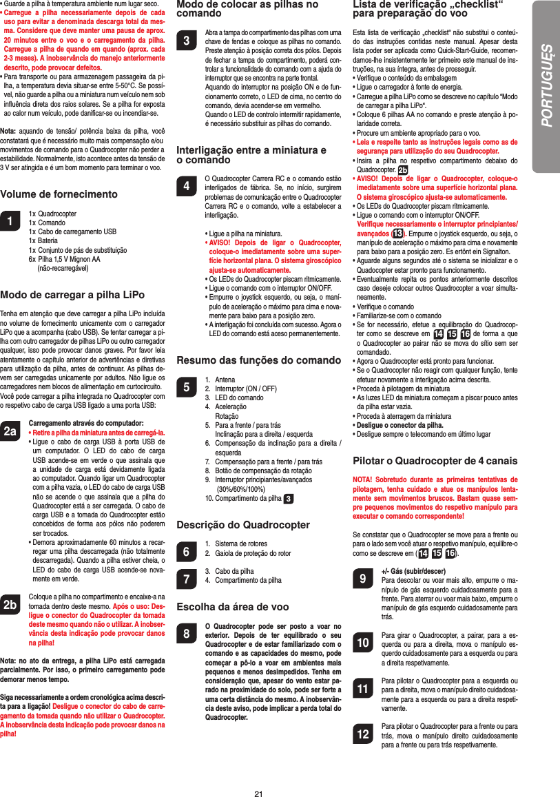 21•  Guarde a pilha à temperatura ambiente num lugar seco.•  Carregue a pilha necessariamente depois de cada uso para evitar a denominada descarga total da mes-ma. Considere que deve manter uma pausa de aprox. 20 minutos entre o voo e o carregamento da pilha.  Carregue a pilha de quando em quando (aprox. cada 2-3 meses). A inobservância do manejo anteriormente descrito, pode provocar defeitos.•  Para transporte ou para armazenagem passageira da pi-lha, a temperatura devia situar-se entre 5-50°C. Se possí-vel, não guarde a pilha ou a miniatura num veículo nem sob inﬂ uência direta dos raios solares. Se a pilha for exposta ao calor num veículo, pode daniﬁ car-se ou incendiar-se.Nota: aquando de tensão/ potência baixa da pilha, você constatará que é necessário muito mais compensação e/oumovimentos de comando para o Quadrocopter não perder aestabilidade. Normalmente, isto acontece antes da tensão de 3 V ser atingida e é um bom momento para terminar o voo.Volume de fornecimento1 1 x Quadrocopter  1 x Comando  1 x Cabo de carregamento USB  1x Bateria  1 x Conjunto de pás de substituição  6 x Pilha 1,5 V Mignon AA    (não-recarregável)Modo de carregar a pilha LiPoTenha em atenção que deve carregar a pilha LiPo incluída no volume de fornecimento unicamente com o carregador LiPo que a acompanha (cabo USB). Se tentar carregar a pi-lha com outro carregador de pilhas LiPo ou outro carregador qualquer, isso pode provocar danos graves. Por favor leia atentamente o capítulo anterior de advertências e diretivas para utilização da pilha, antes de continuar. As pilhas de-vem ser carregadas unicamente por adultos. Não ligue os carregadores nem blocos de alimentação em curtocircuito.Você pode carregar a pilha integrada no Quadrocopter com o respetivo cabo de carga USB ligado a uma porta USB:2a Carregamento através do computador:    •  Retire a pilha da miniatura antes de carregá-la. •  Ligue o cabo de carga USB à porta USB de um computador. O LED do cabo de carga USB acende-se em verde o que assinala que a unidade de carga está devidamente ligada ao computador. Quando ligar um Quadrocopter com a pilha vazia, o LED do cabo de carga USB não se acende o que assinala que a pilha do Quadrocopter está a ser carregada. O cabo de carga USB e a tomada do Quadrocopter estão concebidos de forma aos pólos não poderem ser trocados.  •  Demora aproximadamente 60 minutos a recar-regar uma pilha descarregada (não totalmente descarregada). Quando a pilha estiver cheia, o LED do cabo de carga USB acende-se nova-mente em verde. 2b   Coloque a pilha no compartimento e encaixe-a na tomada dentro deste mesmo. Após o uso: Des-ligue o conector do Quadrocopter da tomada deste mesmo quando não o utilizar. A inobser-vância desta indicação pode provocar danos na pilha!Nota: no ato da entrega, a pilha LiPo está carregada parcialmente. Por isso, o primeiro carregamento pode demorar menos tempo.Siga necessariamente a ordem cronológica acima descri-ta para a ligação! Desligue o conector do cabo de carre-gamento da tomada quando não utilizar o Quadrocopter. A inobservância desta indicação pode provocar danos na pilha!Modo de colocar as pilhas nocomando3 Abra a tampa do compartimento das pilhas com uma chave de fendas e coloque as pilhas no comando. Preste atenção à posição correta dos pólos. Depois de fechar a tampa do compartimento, poderá con-trolar a funcionalidade do comando com a ajuda do interruptor que se encontra na parte frontal.  Aquando do interruptor na posição ON e de fun-cionamento correto, o LED de cima, no centro do comando, devia acender-se em vermelho.  Quando o LED de controlo intermitir rapidamente, é necessário substituir as pilhas do comando.Interligação entre a miniatura e o comando4    O Quadrocopter Carrera RC e o comando estão interligados de fábrica. Se, no início, surgirem problemas de comunicação entre o Quadrocopter Carrera RC e o comando, volte a estabelecer a interligação.  •  Ligue a pilha na miniatura. •  AVISO! Depois de ligar o Quadrocopter, coloque-o imediatamente sobre uma super-fície horizontal plana. O sistema giroscópico ajusta-se automaticamente. •  Os LEDs do Quadrocopter piscam ritmicamente.   •  Ligue o comando com o interruptor ON/OFF.    •  Empurre o joystick esquerdo, ou seja, o maní-pulo de aceleração o máximo para cima e nova-mente para baixo para a posição zero.  •  A interligação foi concluída com sucesso. Agora o LED do comando está aceso permanentemente.Resumo das funções do comando 5 1. Antena  2.  Interruptor (ON / OFF)  3.  LED do comando 4. Aceleração  Rotação  5.  Para a frente / para trás    Inclinação para a direita / esquerda  6.  Compensação da inclinação para a direita /  esquerda  7.  Compensação para a frente / para trás  8.  Botão de compensação da rotação 9. Interruptor principiantes/avançados   (30%/60%/100%)  10. Compartimento da pilha  3Descrição do Quadrocopter6  1.  Sistema de rotores  2.  Gaiola de proteção do rotor7  3.  Cabo da pilha  4.  Compartimento da pilhaEscolha da área de voo8  O Quadrocopter pode ser posto a voar no exterior. Depois de ter equilibrado o seu Quadrocopter e de estar familiarizado com o comando e as capacidades do mesmo, pode começar a pô-lo a voar em ambientes mais pequenos e menos desimpedidos. Tenha em consideração que, apesar do vento estar pa-rado na proximidade do solo, pode ser forte a uma certa distância do mesmo. A inobservân-cia deste aviso, pode implicar a perda total do Quadrocopter.Lista de veriﬁ cação „checklist“ para preparação do vooEsta lista de veriﬁ cação „checklist“ não substitui o conteú-do das instruções contidas neste manual. Apesar desta lista poder ser aplicada como Quick-Start-Guide, recomen-damos-lhe insistentemente ler primeiro este manual de ins-truções, na sua íntegra, antes de prosseguir.•  Veriﬁ que o conteúdo da embalagem•  Ligue o carregador à fonte de energia.•  Carregue a pilha LiPo como se descreve no capítulo “Modo de carregar a pilha LiPo“.•  Coloque 6 pilhas AA no comando e preste atenção à po-laridade correta.•  Procure um ambiente apropriado para o voo.•  Leia e respeite tanto as instruções legais como as de segurança para utilização do seu Quadrocopter.•  Insira a pilha no respetivo compartimento debaixo do  Quadrocopter. 2b•  AVISO! Depois de ligar o Quadrocopter, coloque-o imediatamente sobre uma superfície horizontal plana. O sistema giroscópico ajusta-se automaticamente.•  Os LEDs do Quadrocopter piscam ritmicamente. •  Ligue o comando com o interruptor ON/OFF.   Veriﬁ que necessariamente o interruptor principiantes/avançados (13). Empurre o joystick esquerdo, ou seja, o manípulo de aceleração o máximo para cima e novamente para baixo para a posição zero. Es ertönt ein Signalton.•  Aguarde alguns segundos até o sistema se inicializar e o Quadocopter estar pronto para funcionamento. •  Eventualmente repita os pontos anteriormente descritos caso deseje colocar outros Quadrocopter a voar simulta-neamente.•    Veriﬁ  que  o  comando•  Familiarize-se com o comando•  Se for necessário, efetue a equilibração do Quadrocop-ter como se descreve em 14 15 16 de forma a que o Quadrocopter ao pairar não se mova do sítio sem ser comandado.•  Agora o Quadrocopter está pronto para funcionar.•  Se o Quadrocopter não reagir com qualquer função, tente efetuar novamente a interligação acima descrita.•  Proceda à pilotagem da miniatura•  As luzes LED da miniatura começam a piscar pouco antes da pilha estar vazia.•  Proceda à aterragem da miniatura•  Desligue o conector da pilha.•  Desligue sempre o telecomando em último lugarPilotar o Quadrocopter de 4 canaisNOTA! Sobretudo durante as primeiras tentativas de pilotagem, tenha cuidado e atue os manípulos lenta-mente sem movimentos bruscos. Bastam quase sem-pre pequenos movimentos do respetivo manípulo para executar o comando correspondente!Se constatar que o Quadrocopter se move para a frente ou para o lado sem você atuar o respetivo manípulo, equilibre-o como se descreve em (14 15 16). 9  +/- Gás (subir/descer)   Para descolar ou voar mais alto, empurre o ma-nípulo de gás esquerdo cuidadosamente para a frente. Para aterrar ou voar mais baixo, empurre o manípulo de gás esquerdo cuidadosamente para trás.10  Para girar o Quadrocopter, a pairar, para a es-querda ou para a direita, mova o manípulo es-querdo cuidadosamente para a esquerda ou para a direita respetivamente.11  Para pilotar o Quadrocopter para a esquerda ou para a direita, mova o manípulo direito cuidadosa-mente para a esquerda ou para a direita respeti-vamente.12  Para pilotar o Quadrocopter para a frente ou para trás, mova o manípulo direito cuidadosamente para a frente ou para trás respetivamente.PORTUGUĘS