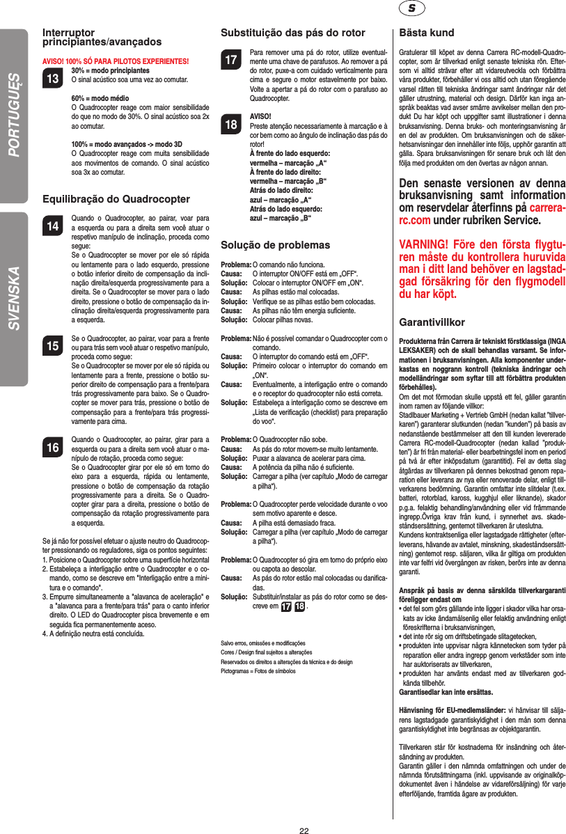 22SVENSKAInterruptor principiantes/avançadosAVISO! 100% SÓ PARA PILOTOS EXPERIENTES!13 30% = modo principiantes O sinal acústico soa uma vez ao comutar.   60% = modo médio O Quadrocopter reage com maior sensibilidade do que no modo de 30%. O sinal acústico soa 2x ao comutar.   100% = modo avançados -&gt; modo 3D O Quadrocopter reage com muita sensibilidade aos movimentos de comando. O sinal acústico soa 3x ao comutar.Equilibração do Quadrocopter14  Quando o Quadrocopter, ao pairar, voar para a esquerda ou para a direita sem você atuar o respetivo manípulo de inclinação, proceda como segue:   Se o Quadrocopter se mover por ele só rápida ou lentamente para o lado esquerdo, pressione o botão inferior direito de compensação da incli-nação direita/esquerda progressivamente para a direita. Se o Quadrocopter se mover para o lado direito, pressione o botão de compensação da in-clinação direita/esquerda progressivamente para a esquerda.15  Se o Quadrocopter, ao pairar, voar para a frente ou para trás sem você atuar o respetivo manípulo, proceda como segue:  Se o Quadrocopter se mover por ele só rápida ou lentamente para a frente, pressione o botão su-perior direito de compensação para a frente/para trás progressivamente para baixo. Se o Quadro-copter se mover para trás, pressione o botão de compensação para a frente/para trás progressi-vamente para cima.16 Quando o Quadrocopter, ao pairar, girar para a esquerda ou para a direita sem você atuar o ma-nípulo de rotação, proceda como segue:   Se o Quadrocopter girar por ele só em torno do eixo para a esquerda, rápida ou lentamente, pressione o botão de compensação da rotação progressivamente para a direita. Se o Quadro-copter girar para a direita, pressione o botão de compensação da rotação progressivamente para a esquerda.Se já não for possível efetuar o ajuste neutro do Quadrocop-ter pressionando os reguladores, siga os pontos seguintes:1.  Posicione o Quadrocopter sobre uma superfície horizontal2.  Estabeleça a interligação entre o Quadrocopter e o co-mando, como se descreve em &quot;Interligação entre a mini-tura e o comando&quot;.3.  Empurre simultaneamente a &quot;alavanca de aceleração&quot; e a &quot;alavanca para a frente/para trás&quot; para o canto inferior direito. O LED do Quadrocopter pisca brevemente e em seguida ﬁ ca permanentemente aceso.4.  A deﬁ nição neutra está concluída. Substituição das pás do rotor17  Para remover uma pá do rotor, utilize eventual-mente uma chave de parafusos. Ao remover a pá do rotor, puxe-a com cuidado verticalmente para cima e segure o motor estavelmente por baixo. Volte a apertar a pá do rotor com o parafuso ao Quadrocopter.18 AVISO!       Preste atenção necessariamente à marcação e à cor bem como ao ângulo de inclinação das pás do rotor! À frente do lado esquerdo:   vermelha – marcação „A“  À frente do lado direito:   vermelha – marcação „B“  Atrás do lado direito:   azul – marcação „A“  Atrás do lado esquerdo:   azul – marcação „B“Solução de problemasProblema: O comando não funciona.Causa:   O interruptor ON/OFF está em „OFF“.Solução:  Colocar o interruptor ON/OFF em „ON“.Causa:  As pilhas estão mal colocadas.Solução:   Veriﬁ que se as pilhas estão bem colocadas.Causa:  As pilhas não têm energia suﬁ ciente.Solução:  Colocar pilhas novas.Problema:  Não é possível comandar o Quadrocopter com o comando.Causa:   O interruptor do comando está em „OFF“.Solução:   Primeiro colocar o interruptor do comando em „ON“.Causa:  Eventualmente, a interligação entre o comando e o receptor do quadrocopter não está correta. Solução:  Estabeleça a interligação como se descreve em „Lista de veriﬁ cação (checklist) para preparação do voo“.Problema:  O Quadrocopter não sobe.Causa:  As pás do rotor movem-se muito lentamente.Solução:   Puxar a alavanca de acelerar para cima.Causa:   A potência da pilha não é suﬁ ciente.Solução:  Carregar a pilha (ver capítulo „Modo de carregar a pilha“).Problema:  O Quadrocopter perde velocidade durante o voo sem motivo aparente e desce.Causa:  A pilha está demasiado fraca.Solução:   Carregar a pilha (ver capítulo „Modo de carregar a pilha“).Problema:  O Quadrocopter só gira em torno do próprio eixo ou capota ao descolar.Causa:  As pás do rotor estão mal colocadas ou daniﬁ ca-das.Solução:  Substituir/instalar as pás do rotor como se des-creve em 17 18 .Salvo erros, omissões e modiﬁ caçõesCores / Design ﬁ nal sujeitos a alteraçõesReservados os direitos a alterações da técnica e do designPictogramas = Fotos de símbolos Bästa kundGratulerar till köpet av denna Carrera RC-modell-Quadro-copter, som är tillverkad enligt senaste tekniska rön. Efter-som vi alltid strävar efter att vidareutveckla och förbättra våra produkter, förbehåller vi oss alltid och utan föregående varsel rätten till tekniska ändringar samt ändringar när det gäller utrustning, material och design. Därför kan inga an-språk beaktas vad avser smärre avvikelser mellan den pro-dukt Du har köpt och uppgifter samt illustrationer i denna bruksanvisning. Denna bruks- och monteringsanvisning är en del av produkten. Om bruksanvisningen och de säker-hetsanvisningar den innehåller inte följs, upphör garantin att gälla. Spara bruksanvisningen för senare bruk och låt den följa med produkten om den övertas av någon annan.Den senaste versionen av denna bruksanvisning samt information om reservdelar återﬁ nns på carrera-rc.com under rubriken Service.VARNING! Före den första ﬂ ygtu-ren måste du kontrollera huruvida man i ditt land behöver en lagstad-gad  försäkring för den ﬂ ygmodell du har köpt.  GarantivillkorProdukterna från Carrera är tekniskt förstklassiga (INGA LEKSAKER) och de skall behandlas varsamt. Se infor-mationen i bruksanvisningen. Alla komponenter under-kastas en noggrann kontroll (tekniska ändringar och modelländringar som syftar till att förbättra produkten förbehålles). Om det mot förmodan skulle uppstå ett fel, gäller garantin inom ramen av följande villkor:Stadlbauer Marketing + Vertrieb GmbH (nedan kallat ”tillver-karen”) garanterar slutkunden (nedan ”kunden”) på basis av nedanstående bestämmelser att den till kunden levererade Carrera RC-modell-Quadrocopter (nedan kallad ”produk-ten”) är fri från material- eller bearbetningsfel inom en period på två år efter inköpsdatum (garantitid). Fel av detta slag åtgärdas av tillverkaren på dennes bekostnad genom repa-ration eller leverans av nya eller renoverade delar, enligt till-verkarens bedömning. Garantin omfattar inte slitdelar (t.ex. batteri, rotorblad, kaross, kugghjul eller liknande), skador p.g.a. felaktig behandling/användning eller vid främmande ingrepp.Övriga krav från kund, i synnerhet avs. skade-ståndsersättning, gentemot tillverkaren är uteslutna.Kundens kontraktsenliga eller lagstadgade rättigheter (efter-leverans, hävande av avtalet, minskning, skadeståndsersätt-ning) gentemot resp. säljaren, vilka är giltiga om produkten inte var felfri vid övergången av risken, berörs inte av denna garanti.Anspråk på basis av denna särskilda tillverkargaranti föreligger endast om•  det fel som görs gällande inte ligger i skador vilka har orsa-kats av icke ändamålsenlig eller felaktig användning enligt föreskrifterna i bruksanvisningen,•  det inte rör sig om driftsbetingade slitagetecken,•  produkten inte uppvisar några kännetecken som tyder på reparation eller andra ingrepp genom verkstäder som inte har auktoriserats av tillverkaren,•  produkten har använts endast med av tillverkaren god-kända tillbehör.Garantisedlar kan inte ersättas.Hänvisning för EU-medlemsländer: vi hänvisar till sälja-rens lagstadgade garantiskyldighet i den mån som denna garantiskyldighet inte begränsas av objektgarantin. Tillverkaren står för kostnaderna för insändning och åter-sändning av produkten.Garantin gäller i den nämnda omfattningen och under de nämnda förutsättningarna (inkl. uppvisande av originalköp-dokumentet även i händelse av vidareförsäljning) för varje efterföljande, framtida ägare av produkten.PORTUGUĘS