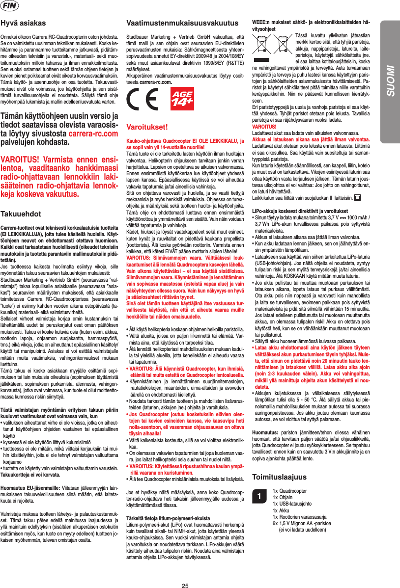 25Hyvä asiakasOnneksi olkoon Carrera RC-Quadrocopterin oston johdosta. Se on valmistettu uusimman tekniikan mukaisesti. Koska ke-hitämme ja parannamme tuotteitamme jatkuvasti, pidätäm-me oikeuden teknisiin ja varustelu-, materiaali- sekä muo-toilumuutoksiin milloin tahansa ja ilman ennakkoilmoitusta. Sen vuoksi ostamasi tuotteen sekä tämän ohjeen tietojen ja kuvien pienet poikkeamat eivät oikeuta korvausvaatimuksiin. Tämä käyttö- ja asennusohje on osa tuotetta. Takuuvaati-mukset eivät ole voimassa, jos käyttöohjetta ja sen sisäl-tämiä turvallisuusohjeita ei noudateta. Säilytä tämä ohje myöhempää lukemista ja mallin edelleenluovutusta varten.Tämän käyttöohjeen uusin versio ja tiedot saatavissa olevista varaosis-ta löytyy sivustosta carrera-rc.com palvelujen kohdasta.VAROITUS! Varmista ennen ensi-lentoa, vaaditaanko hankkimaasi radio-ohjattavaan lennokkiin laki-sääteinen radio-ohjattavia lennok-keja koskeva vakuutus.  TakuuehdotCarrera-tuotteet ovat teknisesti korkealaatuisia tuotteita (EI LEIKKIKALUJA), joita tulee käsitellä huolella. Käyt-töohjeen neuvot on ehdottomasti otettava huomioon.Kaikki osat tarkastetaan huolellisesti (oikeudet teknisiin muutoksiin ja tuotetta parantaviin mallimuutoksiin pidä-tetään).Jos tuotteessa kaikesta huolimatta esiintyy vikoja, sille myönnetään takuu seuraavien takuuehtojen mukaisesti:Stadlbauer Marketing + Vertrieb GmbH (seuraavassa ”val-mistaja”) takaa lopulliselle asiakkaalle (seuraavassa ”asia-kas”) seuraavien määräysten mukaisesti, että asiakkaalle toimitetussa Carrera RC-Quadrocopterissa (seuraavassa ”tuote”) ei esiinny kahden vuoden aikana ostopäivästä (ta-kuuaika) materiaali- eikä valmistusvirheitä.Sellaiset virheet valmistaja korjaa omin kustannuksin tai lähettämällä uudet tai peruskorjatut osat oman päätöksen mukaisesti. Takuu ei koske kuluvia osia (kuten esim. akkua, roottorin lapoja, ohjaamon suojakantta, hammaspyöriä, tms.) eikä vikoja, jotka on aiheuttanut epäasiallinen käsittely/käyttö tai manipulointi. Asiakas ei voi esittää valmistajalle mitään muita vaatimuksia, vahingonkorvaukset mukaan luettuina.Tämä takuu ei koske asiakkaan myyjälle esittämiä sopi-muksen tai lain mukaisia oikeuksia (sopimuksen täyttämistä jälkikäteen, sopimuksen purkamista, alennusta, vahingon-korvausta), jotka ovat voimassa, kun tuote ei ollut moitteetto-massa kunnossa riskin siirryttyä.Tästä valmistajan myöntämän erityisen takuun piiriin kuuluvat vaatimukset ovat voimassa vain, kun•  valituksen aiheuttanut virhe ei ole vioissa, jotka on aiheut-tanut käyttöohjeen ohjeiden vastainen tai epäasiallinen käyttö•  kyseessä ei ole käyttöön liittyvä kulumisilmiö•  tuotteessa ei ole mitään, mikä viittaisi korjauksiin tai mui-hin käsittelyihin, joita ei ole tehnyt valmistajan valtuuttama korjaamo•  tuotetta on käytetty vain valmistajan valtuuttamin varustein.Takuukortteja ei voi korvata.Huomautus EU-jäsenmaille: Viitataan jälleenmyyjän lain-mukaiseen takuuvelvollisuuteen siinä määrin, että laiteta-kuuta ei rajoiteta.Valmistaja maksaa tuotteen lähetys- ja palautuskustannuk-set. Tämä takuu pätee edellä mainitussa laajuudessa ja yllä mainituin edellytyksin (sisältäen alkuperäisen ostokuitin esittämisen myös, kun tuote on myyty edelleen) tuotteen jo-kaisen myöhemmän, tulevan omistajan osalta.VaatimustenmukaisuusvakuutusStadlbauer Marketing + Vertrieb GmbH vakuuttaa, että tämä malli ja sen ohjain ovat seuraavien EU-direktiivien perusvaatimusten mukaisia: Sähkömagneettisesta yhteen-sopivuudesta annetut EY-direktiivit 2009/48 ja 2004/108/EY sekä muut asiaankuuluvat direktiivin 1999/5/EY (R&amp;TTE) määräykset. Alkuperäinen vaatimustenmukaisuusvakuutus löytyy osoit-teesta carrera-rc.com.          Varoitukset!Kauko-ohjattava Quadrocopter EI OLE LEIKKIKALU, ja se sopii vain yli 14-vuotiaille nuorille! Tämä tuote ei ole tarkoitettu lasten käyttöön ilman huoltajan valvontaa. Helikopterin ohjaukseen tarvitaan jonkin verran harjoittelua. Lapsien on opeteltava se aikuisen valvonnassa. Ennen ensimmäistä käyttökertaa lue käyttöohjeet yhdessä lapsen kanssa. Epäasiallisessa käytössä se voi aiheuttaa vakavia tapaturmia ja/tai aineellisia vahinkoja.Sitä on ohjattava varovasti ja huolella, ja se vaatii tiettyjä mekaanisia ja myös henkisiä valmiuksia. Ohjeessa on turva-ohjeita ja määräyksiä sekä tuotteen huolto- ja käyttöohjeita. Tämä ohje on ehdottomasti luettava ennen ensimmäistä käyttöönottoa ja ymmärrettävä sen sisältö. Vain näin voidaan välttää tapaturmia ja vahinkoja.Kädet, hiukset ja löysät vaatekappaleet sekä muut esineet, kuten kynät ja ruuvitaltat on pidettävä kaukana propellista (roottorista). Älä koske pyörivään roottoriin. Varmista ennen kaikkea, että kätesi EIVÄT pääse roottorin siipien lähelle!VAROITUS: Silmävammojen vaara. Välttääksesi louk-kaantumiset älä lennätä Quadrocoptera kasvojen lähellä. Vain ulkona käytettäväksi – ei saa käyttää sisätiloissa. Silmävammojen vaara. Käynnistäminen ja lennättäminen vain sopivassa maastossa (esteistä vapaa alue) ja vain näköyhteyden ollessa suora. Vain kun näkyvyys on hyvä ja sääolosuhteet riittävän tyynet.Sinä olet tämän tuotteen käyttäjänä itse vastuussa tur-vallisesta käytöstä, niin että et aiheuta vaaraa muille henkilöille tai näiden omaisuudelle.•  Älä käytä helikopteria koskaan ohjaimen heikoilla paristoilla.•  Vältä alueita, joissa on paljon liikennettä tai elämää. Var-mista aina, että käytössä on tarpeeksi tilaa.•  Älä lennätä helikopteriasi mahdollisuuksien mukaan kadul-la tai yleisillä alueilla, jotta kenellekään ei aiheudu vaaraa tai tapaturmia.• VAROITUS: Älä käynnistä Quadrocopter, kun ihmisiä, eläimiä tai muita esteitä on Quadrocopter lentoalueella.• Käynnistäminen ja lennättäminen suurjännitemastojen, rautatiekiskojen, maanteiden, uima-altaiden ja avoveden äärellä on ehdottomasti kiellettyä.•  Noudata tarkasti tämän tuotteen ja mahdollisten lisävarus-teiden (laturien, akkujen jne.) ohjeita ja varoituksia.•  Jos Quadrocopter joutuu kosketuksiin elävien olen-tojen tai kovien esineiden kanssa, vie kaasuvipu heti nolla-asentoon, eli vasemman ohjaussauvan on oltava täysin alhaalla!•  Vältä kaikenlaista kosteutta, sillä se voi vioittaa elektroniik-kaa.•  On olemassa vakavien tapaturmien tai jopa kuoleman vaa-ra, jos laitat helikopterisi osia suuhun tai nuolet niitä.• VAROITUS: Käytettäessä ripustushihnaa kaulan ympä-rillä vaarana on kuristuminen.• Älä tee Quadrocopter minkäänlaisia muutoksia tai lisäyksiä.Jos et hyväksy näitä määräyksiä, anna koko Quadrocop-ter-radio-ohjattava heti takaisin jälleenmyyjälle uudessa ja käyttämättömässä tilassa.Tärkeitä tietoja litium-polymeeri-akuistaLitium-polymeeri-akut (LiPo) ovat huomattavasti herkempiä kuin tavalliset alkali- tai NiMH-akut, joita käytetään yleensä kauko-ohjauksissa. Sen vuoksi valmistajan antamia ohjeita ja varoituksia on noudatettava tarkkaan. LiPo-akkujen väärä käsittely aiheuttaa tulipalon riskin. Noudata aina valmistajan antamia ohjeita LiPo-akkujen hävityksessä.WEEE:n mukaiset sähkö- ja elektroniikkalaitteiden hä-vitysohjeetTässä kuvattu yliviivatun jäteastian merkki kertoo siitä, että tyhjiä paristoja, akkuja, nappiparistoja, latureita, laite-paristoja, käytettyjä sähkölaitteita jne. ei saa laittaa kotitalousjätteisiin, koska ne vahingoittavat ympäristöä ja terveyttä. Auta turvaamaan ympäristö ja terveys ja puhu lastesi kanssa käytettyjen paris-tojen ja sähkölaitteiden asianmukaisesta hävittämisestä. Pa-ristot ja käytetyt sähkölaitteet pitää toimittaa niille varattuihin keräyspaikkoihin. Niin ne pääsevät kunnolliseen kierrätyk-seen.Eri paristotyyppejä ja uusia ja vanhoja paristoja ei saa käyt-tää yhdessä. Tyhjät paristot otetaan pois lelusta. Tavallisia paristoja ei saa räjähdysvaaran vuoksi ladata. VAROITUS! Ladattavat akut saa ladata vain aikuisten valvonnassa. Akkua ei latauksen aikana saa jättää ilman valvontaa. Ladattavat akut otetaan pois lelusta ennen latausta. Liittimiä ei saa oikosulkea. Saa käyttää vain suositeltuja tai saman-tyyppisiä paristoja.Kun laturia käytetään säännöllisesti, sen kaapeli, liitin, kotelo ja muut osat on tarkastettava. Vikojen esiintyessä laturin saa ottaa käyttöön vasta korjauksen jälkeen. Tämän laturin jous-tavaa ulkojohtoa ei voi vaihtaa: Jos johto on vahingoittunut, on laturi hävitettävä.Leikkikalun saa liittää vain suojaluokan II  laitteisiin.  LiPo-akkuja koskevat direktiivit ja varoitukset•  Sinun täytyy ladata mukana toimitettu 3,7 V   1000 mAh /3,7 Wh LiPo-akun turvallisessa paikassa pois syttyvistä materiaaleista.•  Akkua ei latauksen aikana saa jättää ilman valvontaa. •  Kun akku ladataan lennon jälkeen, sen on jäähdyttävä en-sin ympäristön lämpötilaan.•  Lataukseen saa käyttää vain siihen tarkoitettua LiPo-laturia (USB-johto/ohjain). Jos näitä ohjeita ei noudateta, syntyy tulipalon riski ja sen myötä terveysriskejä ja/tai aineellisia vahinkoja. Älä KOSKAAN käytä mitään muuta laturia.•  Jos akku pullistuu tai muuttaa muotoaan purkauksen tai latauksen aikana, lopeta lataus tai purkaus välittömästi. Ota akku pois niin nopeasti ja varovasti kuin mahdollista ja laita se turvalliseen, avoimeen paikkaan pois syttyvistä materiaaleista ja pidä sitä silmällä vähintään 15 minuuttia. Jos lataat edelleen pullistunutta tai muotoaan muuttanutta akkua, on olemassa tulipalon riski! Akku on otettava pois käytöstä heti, kun se on vähäänkään muuttanut muotoaan tai pullistunut.•  Säilytä akku huoneenlämmössä kuivassa paikassa.•  Lataa akku ehdottomasti aina käytön jälkeen täyteen välttääksesi akun purkautumisen täysin tyhjäksi. Muis-ta, että sinun on pidettävä noin 20 minuutin tauko len-nättämisen ja latauksen välillä. Lataa akku aika ajoin (noin 2-3 kuukauden välein). Akku voi vahingoittua, mikäli yllä mainittuja ohjeita akun käsittelystä ei nou-dateta.•  Akkujen kuljetuksessa ja väliaikaisessa säilytyksessä lämpötilan tulisi olla 5 - 50 °C. Älä säilytä akkua tai pie-noismallia mahdollisuuksien mukaan autossa tai suorassa auringonpaisteessa. Jos akku joutuu olemaan kuumassa autossa, se voi vioittua tai syttyä palamaan.Huomautus: pariston jännitteen/tehon ollessa vähäinen huomaat, että tarvitaan paljon säätöä ja/tai ohjausliikkeitä, jotta Quadrocopter ei joudu syöksykierteeseen. Se tapahtuu tavallisesti ennen kuin on saavutettu 3 V:n akkujännite ja on sopiva ajankohta päättää lento.Toimituslaajuus1 1 x Quadrocopter  1 x Ohjain 1 x USB-latausjohto 1x Akku 1 x Roottorien varaosasarja  6 x 1,5 V Mignon AA -paristoa       (ei voi ladata uudelleen)SUOMI