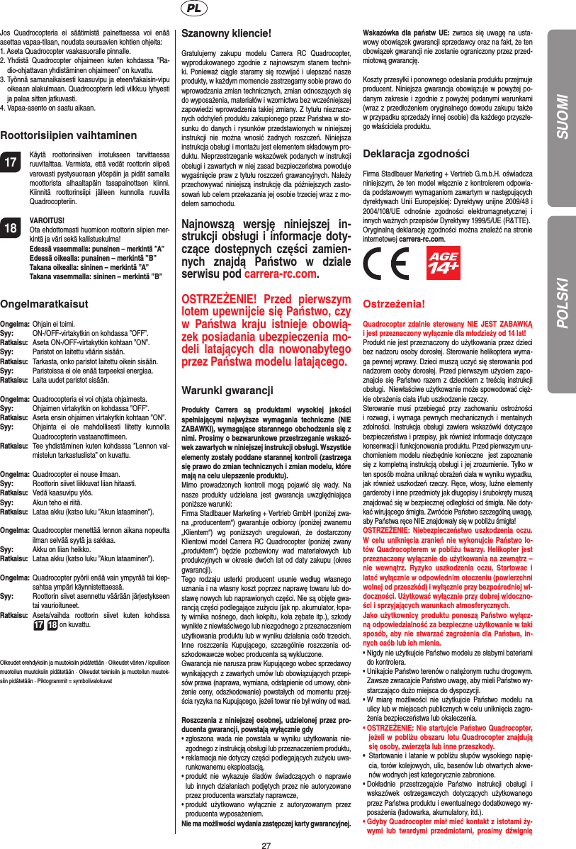 27Jos Quadrocopteria ei säätimistä painettaessa voi enää asettaa vapaa-tilaan, noudata seuraavien kohtien ohjeita:1.  Aseta Quadrocopter vaakasuoralle pinnalle.2.  Yhdistä Quadrocopter ohjaimeen kuten kohdassa ”Ra-dio-ohjattavan yhdistäminen ohjaimeen” on kuvattu.3.  Työnnä samanaikaisesti kaasuvipu ja eteen/takaisin-vipu oikeaan alakulmaan. Quadrocopterin ledi vilkkuu lyhyesti ja palaa sitten jatkuvasti.4.  Vapaa-asento on saatu aikaan. Roottorisiipien vaihtaminen17  Käytä roottorinsiiven irrotukseen tarvittaessa ruuvitalttaa. Varmista, että vedät roottorin siipeä varovasti pystysuoraan ylöspäin ja pidät samalla moottorista alhaaltapäin tasapainottaen kiinni. Kiinnitä roottorinsiipi jälleen kunnolla ruuvilla Quadrocopteriin.18 VAROITUS!       Ota ehdottomasti huomioon roottorin siipien mer-kintä ja väri sekä kallistuskulma! Edessä vasemmalla: punainen – merkintä ”A”  Edessä oikealla: punainen – merkintä ”B”  Takana oikealla: sininen – merkintä ”A”  Takana vasemmalla: sininen – merkintä ”B”OngelmaratkaisutOngelma:   Ohjain ei toimi.Syy:   ON-/OFF-virtakytkin on kohdassa ”OFF”.Ratkaisu:  Aseta ON-/OFF-virtakytkin kohtaan ”ON”.Syy:   Paristot on laitettu väärin sisään.Ratkaisu:   Tarkasta, onko paristot laitettu oikein sisään.Syy:   Paristoissa ei ole enää tarpeeksi energiaa.Ratkaisu:   Laita uudet paristot sisään.Ongelma:   Quadrocopteria ei voi ohjata ohjaimesta.Syy:   Ohjaimen virtakytkin on kohdassa ”OFF”.Ratkaisu:  Aseta ensin ohjaimen virtakytkin kohtaan ”ON”.Syy:  Ohjainta ei ole mahdollisesti liitetty kunnolla Quadrocopterin vastaanottimeen.Ratkaisu:   Tee yhdistäminen kuten kohdassa ”Lennon val-mistelun tarkastuslista” on kuvattu.Ongelma:  Quadrocopter ei nouse ilmaan.Syy:  Roottorin siivet liikkuvat liian hitaasti.Ratkaisu:   Vedä kaasuvipu ylös.Syy:   Akun teho ei riitä.Ratkaisu:  Lataa akku (katso luku ”Akun lataaminen”).Ongelma:  Quadrocopter menettää lennon aikana nopeutta ilman selvää syytä ja sakkaa.Syy:   Akku on liian heikko.Ratkaisu:  Lataa akku (katso luku ”Akun lataaminen”).Ongelma:  Quadrocopter pyörii enää vain ympyrää tai kiep-sahtaa ympäri käynnistettaessä.Syy:  Roottorin siivet asennettu väärään järjestykseen tai vaurioituneet.Ratkaisu:  Aseta/vaihda roottorin siivet kuten kohdissa  17 18 on kuvattu.Oikeudet erehdyksiin ja muutoksiin pidätetään · Oikeudet värien / lopullisen muotoilun muutoksiin pidätetään · Oikeudet teknisiin ja muotoilun muutok-siin pidätetään · Piktogrammit = symbolivalokuvatSzanowny kliencie!Gratulujemy zakupu modelu Carrera RC Quadrocopter, wyprodukowanego zgodnie z najnowszym stanem techni-ki. Ponieważ ciągle staramy się rozwijać i ulepszać nasze produkty, w każdym momencie zastrzegamy sobie prawo do wprowadzania zmian technicznych, zmian odnoszących się do wyposażenia, materiałów i wzornictwa bez wcześniejszej zapowiedzi wprowadzenia takiej zmiany. Z tytułu nieznacz-nych odchyleń produktu zakupionego przez Państwa w sto-sunku do danych i rysunków przedstawionych w niniejszej instrukcji nie można wnosić żadnych roszczeń. Niniejsza instrukcja obsługi i montażu jest elementem składowym pro-duktu. Nieprzestrzeganie wskazówek podanych w instrukcji obsługi i zawartych w niej zasad bezpieczeństwa powoduje wygaśnięcie praw z tytułu roszczeń grawancyjnych. Należy przechowywać niniejszą instrukcję dla późniejszych zasto-sowań lub celem przekazania jej osobie trzeciej wraz z mo-delem samochodu.Najnowszą wersję niniejszej in-strukcji obsługi i informacje doty-czące dostępnych części zamien-nych znajdą Państwo w dziale serwisu pod carrera-rc.com.OSTRZEŻENIE! Przed pierwszym lotem upewnijcie się Państwo, czy w Państwa kraju istnieje obowią-zek posiadania ubezpieczenia mo-deli latających dla nowonabytego przez Państwa modelu latającego. Warunki gwarancjiProdukty Carrera są produktami wysokiej jakości spełniającymi najwyższe wymagania techniczne (NIE ZABAWKI), wymagające starannego obchodzenia się z nimi. Prosimy o bezwarunkowe przestrzeganie wskazó-wek zawartych w niniejszej instrukcji obsługi. Wszystkie elementy zostały poddane starannej kontroli (zastrzega się prawo do zmian technicznych i zmian modelu, które mają na celu ulepszenie produktu).Mimo prowadzonych kontroli mogą pojawić się wady. Na nasze produkty udzielana jest gwarancja uwzględniająca poniższe warunki: Firma Stadlbauer Marketing + Vertrieb GmbH (poniżej zwa-na „producentem“) gwarantuje odbiorcy (poniżej zwanemu „Klientem“) wg poniższych uregulowań, że dostarczony Klientowi model Carrera RC Quadrocopter (poniżej zwany „produktem“) będzie pozbawiony wad materiałowych lub produkcyjnych w okresie dwóch lat od daty zakupu (okres gwarancji). Tego rodzaju usterki producent usunie według własnego uznania i na własny koszt poprzez naprawę towaru lub do-stawę nowych lub naprawionych części. Nie są objęte gwa-rancją części podlegające zużyciu (jak np. akumulator, łopa-ty wirnika nośnego, dach kokpitu, koła zębate itp.), szkody wynikłe z niewłaściwego lub niezgodnego z przeznaczeniem użytkowania produktu lub w wyniku działania osób trzecich. Inne roszczenia Kupującego, szczególnie roszczenia od-szkodowawcze wobec producenta są wykluczone.Gwarancja nie narusza praw Kupującego wobec sprzedawcy wynikających z zawartych umów lub obowiązujących przepi-sów prawa (naprawa, wymiana, odstąpienie od umowy, obni-żenie ceny, odszkodowanie) powstałych od momentu przej-ścia ryzyka na Kupującego, jeżeli towar nie był wolny od wad. Roszczenia z niniejszej osobnej, udzielonej przez pro-ducenta gwarancji, powstają wyłącznie gdy•  zgłoszona wada nie powstała w wyniku użytkowania nie-zgodnego z instrukcją obsługi lub przeznaczeniem produktu, •  reklamacja nie dotyczy części podlegających zużyciu uwa-runkowanemu eksploatacją, •  produkt nie wykazuje śladów świadczących o naprawie lub innych działaniach podjętych przez nie autoryzowane przez producenta warsztaty naprawcze, •  produkt użytkowano wyłącznie z autoryzowanym przez producenta wyposażeniem.Nie ma możliwości wydania zastępczej karty gwarancyjnej.Wskazówka dla państw UE: zwraca się uwagę na usta-wowy obowiązek gwarancji sprzedawcy oraz na fakt, że ten obowiązek gwarancji nie zostanie ograniczony przez przed-miotową gwarancję.Koszty przesyłki i ponownego odesłania produktu przejmuje producent. Niniejsza gwarancja obowiązuje w powyżej po-danym zakresie i zgodnie z powyżej podanymi warunkami (wraz z przedłożeniem oryginalnego dowodu zakupu także w przypadku sprzedaży innej osobie) dla każdego przyszłe-go właściciela produktu.Deklaracja zgodnościFirma Stadlbauer Marketing + Vertrieb G.m.b.H. oświadcza niniejszym, że ten model włącznie z kontrolerem odpowia-da podstawowym wymaganiom zawartym w następujących dyrektywach Unii Europejskiej: Dyrektywy unijne 2009/48 i 2004/108/UE odnośnie zgodności elektromagnetycznej i innych ważnych przepisów Dyrektywy 1999/5/UE (R&amp;TTE). Oryginalną deklarację zgodności można znaleźć na stronie internetowej carrera-rc.com.          Ostrzeżenia!Quadrocopter zdalnie sterowany NIE JEST ZABAWKĄ i jest przeznaczony wyłącznie dla młodzieży od 14 lat! Produkt nie jest przeznaczony do użytkowania przez dzieci bez nadzoru osoby dorosłej. Sterowanie helikoptera wyma-ga pewnej wprawy. Dzieci muszą uczyć się sterowania pod nadzorem osoby dorosłej. Przed pierwszym użyciem zapo-znajcie się Państwo razem z dzieckiem z treścią instrukcji obsługi.  Niewłaściwe użytkowanie może spowodować cięż-kie obrażenia ciała i/lub uszkodzenie rzeczy.  Sterowanie musi przebiegać przy zachowaniu ostrożności i rozwagi, i wymaga pewnych mechanicznych i mentalnych zdolności. Instrukcja obsługi zawiera wskazówki dotyczące bezpieczeństwa i przepisy, jak również informacje dotyczące konserwacji i funkcjonowania produktu. Przed pierwszym uru-chomieniem modelu niezbędnie konieczne  jest zapoznanie się z kompletną instrukcją obsługi i jej zrozumienie. Tylko w ten sposób można uniknąć obrażeń ciała w wyniku wypadku, jak również uszkodzeń rzeczy. Ręce, włosy, luźne elementy garderoby i inne przedmioty jak długopisy i śrubokręty muszą znajdować się w bezpiecznej odległości od śmigła. Nie doty-kać wirującego śmigła. Zwróćcie Państwo szczególną uwagę, aby Państwa ręce NIE znajdowały się w pobliżu śmigła!  OSTRZEŻENIE: Niebezpieczeństwo uszkodzenia oczu. W celu uniknięcia zranień nie wykonujcie Państwo lo-tów Quadrocopterem w pobliżu twarzy. Helikopter jest przeznaczony wyłącznie do użytkowania na zewnątrz – nie wewnątrz. Ryzyko uszkodzenia oczu. Startowac i latać wyłącznie w odpowiednim otoczeniu (powierzchni wolnej od przeszkód) i wyłącznie przy bezpośredniej wi-doczności. Użytkować wyłącznie przy dobrej widoczno-ści i sprzyjających warunkach atmosferycznych. Jako użytkownicy produktu ponoszą Państwo wyłącz-ną odpowiedzialność za bezpieczne użytkowanie w taki sposób, aby nie stwarzać zagrożenia dla Państwa, in-nych osób lub ich mienia.•  Nigdy nie użytkujcie Państwo modelu ze słabymi bateriami do kontrolera. •  Unikajcie Państwo terenów o natężonym ruchu drogowym.  Zawsze zwracajcie Państwo uwagę, aby mieli Państwo wy-starczająco dużo miejsca do dyspozycji. •   W miarę możliwości nie użytkujcie Państwo modelu na ulicy lub w miejscach publicznych w celu uniknięcia zagro-żenia bezpieczeństwa lub okaleczenia.•   OSTRZEŻENIE: Nie startujcie Państwo Quadrocopter, jeżeli w pobliżu obszaru lotu Quadrocopter znajdują się osoby, zwierzęta lub inne przeszkody.  •  Startowanie i latanie w pobliżu słupów wysokiego napię-cia, torów kolejowych, ulic, basenów lub otwartych akwe-nów wodnych jest kategorycznie zabronione. •  Dokładnie przestrzegajcie Państwo instrukcji obsługi i wskazówek ostrzegawczych dotyczących użytkowanego przez Państwa produktu i ewentualnego dodatkowego wy-posażenia (ładowarka, akumulatory, itd.).•  Gdyby Quadrocopter miał mieć kontakt z istotami ży-wymi lub twardymi przedmiotami, prosimy dźwignię SUOMIPOLSKI