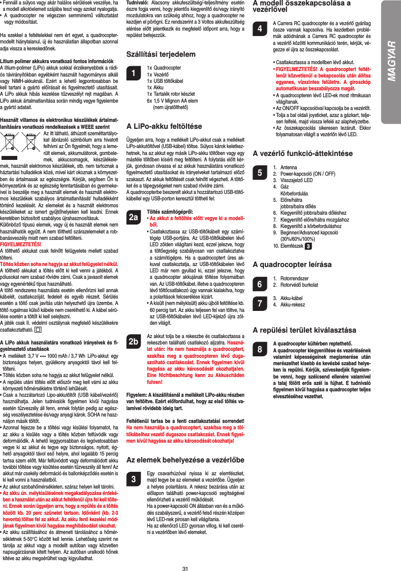 31•  Fennáll a súlyos vagy akár halálos sérülések veszélye, ha a modell alkotóelemeit szájába teszi vagy azokat nyalogatja.• A quadrocopter ne végezzen semminemű változtatást vagy módosítást.Ha ezekkel a feltételekkel nem ért egyet, a quadrocopter-modellt hiánytalanul, új és használatlan állapotban azonnal adja vissza a kereskedőnek.Lítium polimer akkukra vonatkozó fontos információkA lítium-polimer (LiPo) akkuk sokkal érzékenyebbek a rádi-ós távirányítókban egyébként használt hagyományos alkáli vagy NiMH-akkuknál. Ezért a lehető legpontosabban be kell tartani a gyártó előírásait és ﬁ gyelmeztető utasításait. A LiPo akkuk hibás kezelése tűzveszélyt rejt magában. A LiPo akkuk ártalmatlanítása során mindig vegye ﬁ gyelembe a gyártó adatait.Használt villamos és elektronikus készülékek ártalmat-lanítására vonatkozó rendelkezések a WEEE szerintAz itt látható, áthúzott szeméttartályo-kat ábrázoló szimbólum arra hivatott felhívni az Ön ﬁ gyelmét, hogy a leme-rült elemek, akkumulátorok, gombele-mek, akkucsomagok, készülékele-mek, használt elektromos készülékek, stb. nem tartoznak a háztartási hulladékok közé, mivel kárt okoznak a környezet-ben és ártalmasak az egészségre. Kérjük, segítsen Ön is környezetünk és az egészség fenntartásában és gyermeke-ivel is beszélje meg a használt elemek és használt elektro-mos készülékek szabályos ártalmatlanítását/ hulladékként történő kezelését. Az elemeket és a használt elektromos készülékeket az ismert gyűjtőhelyeken kell leadni. Ennek keretében biztosított szabályos újrahasznosításuk.Különböző típusú elemek, vagy új és használt elemek nem használhatók együtt. A nem tölthető szárazelemeket a rob-banásveszély miatt nem szabad feltölteni. FIGYELMEZTETÉS! A tölthető akkukat csak felnőtt felügyelete mellett szabad tölteni.Töltés közben soha ne hagyja az akkut felügyelet nélkül. A tölthető akkukat a töltés előtt ki kell venni a játékból. A pólusokat nem szabad rövidre zárni. Csak a javasolt elemek vagy egyenértékű típus használható.A töltő rendszeres használata esetén ellenőrizni kell annak kábelét, csatlakozóját, fedeleit és egyéb részeit. Sérülés esetén a töltő csak javítás után helyezhető újra üzembe. A töltő rugalmas külső kábele nem cserélhető ki. A kábel sérü-lése esetén a töltőt ki kell selejtezni.A játék csak II. védelmi osztálynak megfelelő készülékekre csatlakoztatható.  A LiPo akkuk használatára vonatkozó irányelvek és ﬁ -gyelmeztető utasítások•  A mellékelt 3,7 V   1000 mAh / 3,7 Wh  LiPo-akkut  egy biztonságos helyen, gyúlékony anyagoktól távol kell fel-tölteni.•  Töltés közben soha ne hagyja az akkut felügyelet nélkül. •  A repülés utáni töltés előtt először meg kell várni az akku környezeti hőmérsékletre történő lehűlését.•  Csak a hozzátartozó Lipo-akkutöltőt (USB kábel/vezérlő) használhatja. Jelen tudnivalók ﬁ gyelmen kívül hagyása esetén tűzveszély áll fenn, ennek folytán pedig az egész-ség veszélyeztetése és/vagy anyagi károk. SOHA ne hasz-náljon másik töltőt.•  Azonnal fejezze be a töltési vagy kisülési folyamatot, ha az akku a kisülés vagy a töltés közben felfúvódik vagy deformálódik. A lehető leggyorsabban és legóvatosabban vegye ki az akkut és tegye egy biztonságos, nyitott, ég-hető anyagoktól távol eső helyre, ahol legalább 15 percig tartsa szem előtt. Már felfúvódott vagy deformálódott akku további töltése vagy kisütése esetén tűzveszély áll fenn! Az akkut már csekély deformáció és ballonképződés esetén is ki kell vonni a használatból.•  Az akkut szobahőmérsékleten, száraz helyen kell tárolni.•  Az akku ún. mélykisülésének megakadályozása érdeké-ben a használat után az akkut feltétlenül újra fel kell tölte-ni. Ennek során ügyeljen arra, hogy a repülés és a töltés között kb. 20 perc szünetet tartson. Időnként (kb. 2-3 havonta) töltse fel az akkut. Az akku fenti kezelési mód-jának ﬁ gyelmen kívül hagyása meghibásodást okozhat.•  Az akku szállításához és átmeneti tárolásához a hőmér-sékletnek 5-50°C között kell lennie. Lehetőség szerint ne tárolja az akkut vagy a modellt autóban vagy közvetlen napsugárzásnak kitett helyen. Az autóban uralkodó hőnek kitéve az akku megsérülhet vagy kigyulladhat.Tudnivaló: Alacsony akkufeszültség/-teljesítmény esetén észre fogja venni, hogy jelentős kiegyenlítő és/vagy irányító mozdulatokra van szükség ahhoz, hogy a quadrocopter ne kezdjen el pörögni. Ez rendszerint a 3 Voltos akkufeszültség elérése előtt jelentkezik és megfelelő időpont arra, hogy a repülést befejezzük.Szállítási terjedelem1 1 x Quadrocopter  1 x Vezérlő 1 x USB töltőkábel  1x Akku  1 x Tartalék rotor készlet  6 x 1,5 V Mignon AA elem        (nem újratölthető)A LiPo-akku feltöltéseÜgyeljen arra, hogy a mellékelt LiPo-akkut csak a mellékelt LiPo-akkutöltővel (USB-kábel) töltse. Súlyos károk keletkez-hetnek, ha az akkut egy másik LiPo-akku töltőben vagy egy másféle töltőben kísérli meg feltölteni. A folytatás előtt kér-jük, gondosan olvassa el az akkuk használatára vonatkozó ﬁ gyelmeztető utasításokat és irányelveket tartalmazó előző szakaszt. Az akkuk feltöltését csak felnőtt végezheti. A töltő-ket és a tápegységeket nem szabad rövidre zárni.A quadrocopterbe beszerelt akkut a hozzátartozó USB-töltő-kábellel egy USB-porton keresztül töltheti fel:2a Töltés számítógépről:    •  Az akkut a feltöltés előtt vegye ki a modell-ből. •  Csatlakoztassa az USB-töltőkábelt egy számí-tógép USB-portjára. Az USB-töltőkábelen lévő LED zölden világítani kezd, ezzel jelezve, hogy a töltőegység szabályosan van csatlakoztatva a számítógépre. Ha a quadrocoptert üres ak-kuval csatlakoztatja, az USB-töltőkábelen lévő LED már nem gyullad ki, ezzel jelezve, hogy a quadrocopter akkujának töltése folyamatban van. Az USB-töltőkábel, illetve a quadrocopteren lévő töltőcsatlakozó úgy vannak kialakítva, hogy a polaritások felcserélése kizárt.   •  A kisült (nem mélykisült) akku újbóli feltöltése kb. 60 percig tart. Az akku teljesen fel van töltve, ha az USB-töltőkábelen lévő LED-kijelző újra zöl-den világít. 2b   Az akkut tolja be a rekeszbe és csatlakoztassa a rekeszben található csatlakozó aljzatra. Haszná-lat után: Ha nem használja a quadrocoptert, szakítsa meg a quadrocopteren lévő duga-szolható csatlakozást. Ennek ﬁ gyelmen kívül hagyása az akku károsodását okozhatja!en. Eine Nichtbeachtung kann zu Akkuschäden fuhren!Figyelem: A kiszállításnál a mellékelt LiPo-akku részben van feltöltve. Ezért előfordulhat, hogy az első töltés va-lamivel rövidebb ideig tart.Feltétlenül tartsa be a fenti csatlakoztatási sorrendet! Ha nem használja a quadrocoptert, szakítsa meg a töl-tőkábelhez vezető dugaszos csatlakozást. Ennek ﬁ gyel-men kívül hagyása az akku károsodását okozhatja!Az elemek behelyezése a vezérlőbe3  Egy csavarhúzóval nyissa ki az elemfészket, majd tegye be az elemeket a vezérlőbe. Ügyeljen a helyes polaritásra. A rekesz bezárása után az előlapon található power-kapcsoló segítségével ellenőrizheti a vezérlő működését.  Ha a power-kapcsoló ON állásban van és a műkö-dés szabályszerű, a vezérlő felső részén középen lévő LED-nek pirosan kell világítania.  Ha az ellenőrző LED gyorsan villog, ki kell cserél-ni a vezérlőben lévő elemeket.A modell összekapcsolása a vezérlővel4    A Carrera RC quadrocopter és a vezérlő gyárilag össze vannak kapcsolva. Ha kezdetben problé-mák adódnának a Carrera RC quadrocopter és a vezérlő közötti kommunikáció terén, kérjük, vé-gezze el újra az összekapcsolást.  •  Csatlakoztassa a modellben lévő akkut. •  FIGYELMEZTETÉS! A quadrocoptert feltét-lenül közvetlenül a bekapcsolás után állítsa egyenes, vízszintes felületre. A giroszkóp automatikusan beszabályozza magát.  •  A quadrocopteren lévő LED-ek most ritmikusan világítanak.   •  Az ON/OFF kapcsolóval kapcsolja be a vezérlőt.   •  Tolja a bal oldali joysticket, azaz a gázkart, telje-sen felfelé, majd vissza lefelé az alaphelyzetbe.  •  Az összekapcsolás sikeresen lezárult. Ekkor folyamatosan világít a vezérlőn lévő LED.A vezérlő funkció-áttekintése 5 1. Antenna  2.  Power-kapcsoló (ON / OFF) 3. Visszajelző LED 4. Gáz  Körbefordulás 5. Előre/hátra  jobbra/balra dőlés  6.  Kiegyenlítő jobbra/balra dőléshez  7.  Kiegyenlítő előre/hátra mozgáshoz  8.  Kiegyenlítő a körbeforduláshoz 9. Beginner/Advanced kapcsoló   (30%/60%/100%) 10. Elemfészek 3A quadrocopter leírása6 1. Rotorrendszer 2. Rotorvédő burkolat7 3. Akku-kábel 4. Akku-rekeszA repülési terület kiválasztása8  A quadrocopter kültérben reptethető.   A quadrocopter kiegyenlítése és vezérlésének valamint képességeinek megismerése után merészelhet kisebb és kevésbé szabad helye-ken is repülni. Kérjük, szíveskedjék ﬁ gyelem-be venni, hogy szélcsend ellenére valamivel a talaj fölött erős szél is fújhat. E tudnivaló ﬁ gyelmen kívül hagyása a quadrocopter teljes elvesztéséhez vezethet.MAGYAR