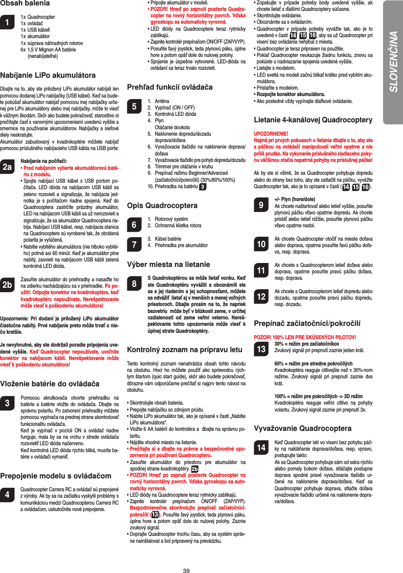 39Obsah balenia1 1 x Quadrocopter  1 x ovládač 1 x USB kábell   1 x akumulátor  1 x súprava náhradných rotorov  6 x 1,5 V Mignon AA batérie             (nenabíjateľné)Nabíjanie LiPo akumulátoraDbajte na to, aby ste priložený LiPo akumulátor nabíjali len pomocou dodanej LiPo nabíjačky (USB kábel). Keď sa bude-te pokúšať akumulátor nabíjať pomocou inej nabíjačky urče-nej pre LiPo akumulátory alebo inej nabíjačky, môže to viesť k vážnym škodám. Skôr ako budete pokračovať, starostlivo si prečítajte časť s varovnými upozorneniami uvedenú vyššie a smernice na používanie akumulátorov. Nabíjačky a sieťové diely neskratujte. Akumulátor zabudovaný v kvadrokoptére môžete nabíjať pomocou príslušného nabíjacieho USB kábla na USB porte:2a Nabíjanie na počítači:  •  Pred nabíjaním vyberte akumulátorovú baté-riu z modelu. •  Spojte nabíjací USB kábel s USB portom po-čítača. LED dióda na nabíjacom USB kábli sa zeleno rozsvieti a signalizuje, že nabíjacia jed-notka je s počítačom riadne spojená. Keď do Quadrocoptera zastrčíte prázdny akumulátor, LED na nabíjacom USB kábli sa už nerozsvieti a signalizuje, že sa akumulátor Quadrocoptera na-bíja. Nabíjací USB kábel, resp. nabíjacia stanica na Quadrocoptere sú vyrobené tak, že obrátená polarita je vylúčená.  •  Nabitie vybitého akumulátora (nie hlboko vybité-ho) potrvá asi 60 minút. Keď je akumulátor plne nabitý, zasvieti na nabíjacom USB kábli zelená kontrolná LED dióda. 2b   Zasuňte akumulátor do priehradky a nasaďte ho na zdierku nachádzajúcu sa v priehradke. Po po-užití: Odpojte konektor na kvadrokoptére, keď kvadrokoptéru nepoužívate. Nerešpektovanie môže viesť k poškodeniu akumulátora!Upozornenie: Pri dodaní je priložený LiPo akumulátor čiastočne nabitý. Prvé nabíjanie preto môže trvať o nie-čo kratšie.Je nevyhnutné, aby ste dodržali poradie pripojenia uve-dené vyššie. Keď Quadrocopter nepoužívate, uvoľnite konektor na nabíjacom kábli. Nerešpektovanie môže viesť k poškodeniu akumulátora!Vloženie batérie do ovládača3  Pomocou skrutkovača otvorte priehradku na batérie a batérie vložte do ovládača. Dbajte na správnu polaritu. Po zatvorení priehradky môžete pomocou vypínača na prednej strane skontrolovať funkcionalitu ovládača.  Keď je vypínač v pozícii ON a ovládač riadne funguje, mala by sa na vrchu v strede ovládača rozsvietiť LED dióda načerveno.  Keď kontrolná LED dióda rýchlo bliká, musíte ba-térie v ovládači vymeniť.Prepojenie modelu s ovládačom4    Quadrocopter Carrera RC a ovládač sú prepojené z výroby. Ak by sa na začiatku vyskytli problémy s komunikáciou medzi Quadrocopterou Carrera RC a ovládačom, uskutočnite nové prepojenie.  •  Pripojte akumulátor v modeli. •  POZOR! Hneď po zapnutí postavte Quadro-copter na rovný horizontálny povrch. Vďaka gyroskopu sa automaticky vyrovná.  •  LED diódy na Quadrocoptere teraz rytmicky  zablikajú.  •  Zapnite kontrolér prepínačom ON/OFF (ZAP/VYP).  •  Posuňte ľavý joystick, teda plynovú páku, úplne hore a potom opäť dole do nulovej polohy.   •  Spojenie je úspešne vytvorené. LED-dióda na ovládaní sa teraz trvalo rozsvieti.Prehľad funkcií ovládača 5 1. Anténa  2.  Vypínač (ON / OFF)  3.   Kontrolná LED dióda 4. Plyn   Otáčanie dookola 5. Naklonenie dopredu/dozadu   doprava/doľava  6.   Vyvažovacie tlačidlo na naklonenie doprava/doľava 7. Vyvažovacie tlačidlo pre pohyb dopredu/dozadu   8.   Trimmer pre otáčanie v kruhu  9.  Prepínač režimu Beginner/Advanced   (začiatočníci/pokročilí) (30%/60%/100%)  10. Priehradka na batériu  3Opis Quadrocoptera6 1. Rotorový systém  2.  Ochranná klietka rotora7 3. Kábel batérie  4.  Priehradka pre akumulátorVýber miesta na lietanie8  S Quadrokoptérou sa môže lietať vonku. Keď ste Quadrokoptéru vyvážili a oboznámili ste sa s jej riadením a jej schopnosťami, môžete sa odvážiť  lietať aj v menších a menej voľných priestoroch. Dbajte prosím na to, že napriek bezvetriu  môže byť v blízkosti zeme, v určitej vzdialenosti od zeme veľmi veterno. Nereš-pektovanie tohto upozornenia môže viesť k úplnej strate Quadrokoptéry.Kontrolný zoznam na prípravu letuTento kontrolný zoznam nenahrádza obsah tohto návodu na obsluhu. Hoci ho môžete použiť ako sprievodcu rých-lym štartom (quic start guide), skôr ako budete pokračovať, dôrazne vám odporúčame prečítať si najprv tento návod na obsluhu.•  Skontrolujte obsah balenia.•  Prepojte nabíjačku so zdrojom prúdu.•  Nabite LiPo akumulátor tak, ako je opísané v časti „Nabitie LiPo akumulátora“.•  Vložte 6 AA batérií do kontroléra a  dbajte na správnu po-laritu.•  Nájdite vhodné miesto na lietanie.•  Prečítajte si a dbajte na právne a bezpečnostné upo-zornenia pri používaní Quadrocopteru.•  Zasuňte akumulátor do priestoru pre akumulátor na  spodnej strane kvadrokoptéry. 2b•  POZOR! Hneď po zapnutí postavte Quadrocopter na rovný horizontálny povrch. Vďaka gyroskopu sa auto-maticky vyrovná.•  LED diódy na Quadrocoptere teraz rytmicky  zablikajú. •  Zapnite kontrolér prepínačom ON/OFF (ZAP/VYP). Bezpodmienečne skontrolujte prepínač začiatočníci-pokročilí (13). Posuňte ľavý joystick, teda plynovú páku, úplne hore a potom opäť dole do nulovej polohy. Zaznie zvukový signál.•  Doprajte Quadrocopter trochu času, aby sa systém správ-ne nainštaloval a bol pripravený na prevádzku.•  Zopakujte v prípade potreby body uvedené vyššie, ak chcete lietať s ďalšími Quadrocoptery súčasne. •  Skontrolujte ovládanie.•  Oboznámte sa s ovládaním.•  Quadrocopter v prípade potreby vyvážte tak, ako je to uvedené v časti 14 15 16, aby sa už Quadrocopter pri visení bez ovládania nehýbal z miesta.•  Quadrocopter je teraz pripraven na použitie.•  Pokiaľ Quadrocopter neukazuje žiadnu funkciu, znovu sa pokúste o nadviazanie spojenia uvedené vyššie.•  Lietajte s modelom.•  LED svetlá na modeli začnú blikať krátko pred vybitím aku-mulátora.•  Pristaňte s modelom.•  Rozpojte konektor akumulátora.•  Ako posledné vždy vypínajte diaľkové ovládanie.Lietanie 4-kanálovej QuadrocopteryUPOZORNENIE! Najmä pri prvých pokusoch o lietanie dbajte o to, aby ste s páčkou na ovládači manipulovali veľmi opatrne a nie príliš prudko. Na vykonanie príslušného riadiaceho poky-nu väčšinou stačia nepatrné pohyby na príslušnej páčke!Ak by ste si všimli, že sa Quadrocopter pohybuje dopredu alebo do strany bez toho, aby ste zatlačili na páčku, vyvážte Quadrocopter tak, ako je to opísané v časti (14 15 16). 9  +/- Plyn (hore/dole)   Ak chcete naštartovať alebo letieť vyššie, posuňte plynovú páčku vľavo opatrne dopredu. Ak chcete pristáť alebo letieť nižšie, posuňte plynovú páčku vľavo opatrne nadol.10  Ak chcete Quadrocopter otočiť na mieste doľava alebo doprava, opatrne posuňte ľavú páčku doľa-va, resp. doprava. 11  Ak chcete s Quadrocopterom letieť doľava alebo doprava, opatrne posuňte pravú páčku doľava, resp. doprava.12  Ak chcete s Quadrocopterom letieť dopredu alebo dozadu, opatrne posuňte pravú páčku dopredu, resp. dozadu.Prepínač začiatočníci/pokročilí POZOR! 100% LEN PRE SKÚSENÝCH PILOTOV!13 30% = režim pre začiatočníkov  Zvukový signál pri prepnutí zaznie jeden krát.  60% = režim pre stredne pokročilých Kvadrokoptéra reaguje citlivejšie než v 30%-nom režime. Zvukový signál pri prepnutí zaznie dva krát.  100% = režim pre pokročilých -&gt; 3D režim Kvadrokoptéra reaguje veľmi citlivo na pohyby volantu. Zvukový signál zaznie pri prepnutí 3x.Vyvažovanie Quadrocoptera14  Keď Quadrocopter letí vo visení bez pohybu páč-ky na nakláňanie doprava/doľava, resp. vpravo, postupujte takto:   Ak sa Quadrocopter pohybuje sám od seba rýchlo alebo pomaly bokom doľava, stláčajte postupne doprava spodné pravé vyvažovacie tlačidlo ur-čené na naklonenie doprava/doľava. Keď sa Quadrocopter pohybuje doprava, stlačte doľava vyvažovacie tlačidlo určené na naklonenie dopra-va/doľava.SLOVENČINA