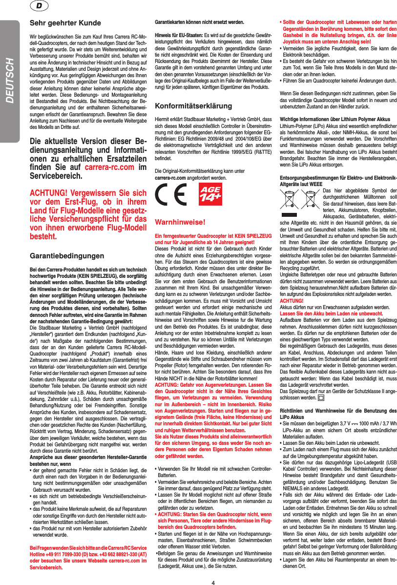 4DEUTSCHSehr geehrter KundeWir beglückwünschen Sie zum Kauf Ihres Carrera RC-Mo-dell-Quadrocopters, der nach dem heutigen Stand der Tech-nik gefertigt wurde. Da wir stets um Weiterentwicklung und Verbesserung unserer Produkte bemüht sind, behalten wir uns eine Änderung in technischer Hinsicht und in Bezug auf Ausstattung, Materialien und Design jederzeit und ohne An-kündigung vor. Aus geringfügigen Abweichungen des Ihnen vorliegenden Produkts gegenüber Daten und Abbildungen dieser Anleitung können daher keinerlei Ansprüche abge-leitet werden. Diese Bedienungs- und Montageanleitung ist Bestandteil des Produkts. Bei Nichtbeachtung der Be-dienungsanleitung und der enthaltenen Sicherheitsanwei-sungen erlischt der Garantieanspruch. Bewahren Sie diese Anleitung zum Nachlesen und für die eventuelle Weitergabe des Modells an Dritte auf.Die aktuellste Version dieser Be-dienungsanleitung und Informati-onen zu erhaltlichen Ersatzteilen ﬁ nden Sie auf carrera-rc.com  im Servicebereich.ACHTUNG! Vergewissern Sie sich vor dem Erst-Flug, ob in ihrem Land für Flug-Modelle eine gesetz-liche Versicherungspﬂ icht für das von ihnen erworbene Flug-Modell besteht. GarantiebedingungenBei den Carrera-Produkten handelt es sich um technisch hochwertige Produkte (KEIN SPIELZEUG), die sorgfältig behandelt werden sollten. Beachten Sie bitte unbedingt die Hinweise in der Bedienungsanleitung. Alle Teile wer-den einer sorgfältigen Prüfung unterzogen (technische Änderungen und Modelländerungen, die der Verbesse-rung des Produktes dienen, sind vorbehalten). Sollten dennoch Fehler auftreten, wird eine Garantie im Rahmen der nachstehenden Garantie-Bedingung gewährt: Die Stadlbauer Marketing + Vertrieb GmbH (nachfolgend „Hersteller“) garantiert dem Endkunden (nachfolgend „Kun-de“) nach Maßgabe der nachfolgenden Bestimmungen, dass der an den Kunden gelieferte Carrera RC-Modell-Quadrocopter (nachfolgend „Produkt“) innerhalb eines Zeitraums von zwei Jahren ab Kaufdatum (Garantiefrist) frei von Material- oder Verarbeitungsfehlern sein wird. Derartige Fehler wird der Hersteller nach eigenem Ermessen auf seine Kosten durch Reparatur oder Lieferung neuer oder general-überholter Teile beheben. Die Garantie erstreckt sich nicht auf Verschleißteile (wie z.B. Akku, Rotorblätter, Kabinenab-dekung, Zahnräder u.ä.), Schäden durch unsachgemäße Behandlung/Nutzung oder bei Fremdeingriﬀ en. Sonstige Ansprüche des Kunden, insbesondere auf Schadensersatz, gegen den Hersteller sind ausgeschlossen. Die vertragli-chen oder gesetzlichen Rechte des Kunden (Nacherfüllung, Rücktritt vom Vertrag, Minderung, Schadensersatz) gegen-über dem jeweiligen Verkäufer, welche bestehen, wenn das Produkt bei Gefahrübergang nicht mangelfrei war, werden durch diese Garantie nicht berührt.Ansprüche aus dieser gesonderten Hersteller-Garantie bestehen nur, wenn• der geltend gemachte Fehler nicht in Schäden liegt, die   durch einen nach den Vorgaben in der Bedienungsanlei-  tung nicht bestimmungsgemäßen oder unsachgemäßen   Gebrauch verursacht wurden.• es sich nicht um betriebsbedingte Verschleißerscheinun- gen handelt.• das Produkt keine Merkmale aufweist, die auf Reparaturen   oder sonstige Eingriﬀ e von durch den Hersteller nicht auto-  risierten Werkstätten schließen lassen.• das Produkt nur mit vom Hersteller autorisiertem Zubehör verwendet wurde. Bei Fragen wenden Sie sich bitte an die Carrera RC Service Hotline +49 911 7099-330 (D) bzw. +43 662 88921-330 (AT)oder besuchen Sie unsere Webseite carrera-rc.com im Servicebereich.Garantiekarten können nicht ersetzt werden. Hinweis für EU-Staaten: Es wird auf die gesetzliche Gewähr-leistungspﬂ icht des Verkäufers hingewiesen, dass nämlich diese Gewährleistungspﬂ icht durch gegenständliche Garan-tie nicht eingeschränkt wird. Die Kosten der Einsendung und Rücksendung des Produkts übernimmt der Hersteller. Diese Garantie gilt in dem vorstehend genannten Umfang und unter den oben genannten Voraussetzungen (einschließlich der Vor-lage des Original-Kaufbelegs auch im Falle der Weiterveräuße-rung) für jeden späteren, künftigen Eigentümer des Produkts.KonformitätserklärungHiermit erklärt Stadlbauer Marketing + Vertrieb GmbH, dass sich dieses Modell einschließlich Controller in Übereinstim-mung mit den grundlegenden Anforderungen folgender EG-Richtlinien: EG Richtlinien 2009/48 und  2004/108/EG über die elektromagnetische Verträglichkeit und den anderen relevanten Vorschriften der Richtlinie 1999/5/EG (R&amp;TTE) beﬁ ndet. Die Original-Konformitätserklärung kann unter carrera-rc.com angefordert werden.          Warnhinweise! Ein ferngesteuerter Quadrocopter ist KEIN SPIELZEUG und nur für Jugendliche ab 14 Jahren geeignet! Dieses Produkt ist nicht für den Gebrauch durch Kinder ohne die Aufsicht eines Erziehungsberechtigten vorgese-hen. Für das Steuern des Quadrocopters ist eine gewisse Übung erforderlich. Kinder müssen dies unter direkter Be-aufsichtigung durch einen  Erwachsenen erlernen. Lesen Sie vor dem ersten Gebrauch die Benutzerinformationen zusammen mit Ihrem Kind. Bei unsachgemäßer Verwen-dung kann es zu schweren Verletzungen und/oder Sachbe-schädigungen kommen. Es muss mit Vorsicht und Umsicht gesteuert werden und erfordert einige mechanische und auch mentale Fähigkeiten. Die Anleitung enthält Sicherheits-hinweise und Vorschriften sowie Hinweise fur die Wartung und den Betrieb des Produktes. Es ist unabdingbar, diese Anleitung vor der ersten Inbetriebnahme komplett zu lesen und zu verstehen. Nur so können Unfälle mit Verletzungen und Beschädigungen vermieden werden. Hände, Haare und lose Kleidung, einschließlich anderer Gegenstände wie Stifte und Schraubendreher müssen vom Propeller (Rotor) ferngehalten werden. Den rotierenden Ro-tor nicht berühren. Achten Sie besonders darauf, dass Ihre Hände NICHT in die Nähe der Rotorblätter kommen! ACHTUNG: Gefahr von Augenverletzungen. Lassen Sie den Quadrocopter nicht in der Nähe Ihres Gesichtes ﬂ iegen, um Verletzungen zu vermeiden. Verwendung nur im Außenbereich – nicht im Innen bereich. Risiko von Augenverletzungen. Starten und ﬂ iegen nur in ge-eignetem Gelände (freie Fläche, keine Hindernisse) und nur innerhalb direktem Sichtkontakt. Nur bei guter Sicht und ruhigen Wetterverhältnissen benutzen.Sie als Nutzer dieses Produkts sind alleinverantwortlich für den sicheren Umgang, so dass weder Sie noch an-dere Personen oder deren Eigentum Schaden nehmen oder gefährdet werden.•  Verwenden Sie Ihr Modell nie mit schwachen Controller-Batterien.•  Vermeiden Sie verkehrsreiche und belebte Bereiche. Achten Sie immer darauf, dass genügend Platz zur Verfügung steht.•  Lassen Sie Ihr Modell moglichst nicht auf oﬀ ener Straße oder in öﬀ entlichen Bereichen ﬂ iegen, um niemanden zu gefährden oder zu verletzen.•  ACHTUNG: Starten Sie den Quadrocopter nicht, wenn sich Personen, Tiere oder andere Hindernisse im Flug-bereich des Quadrocopters beﬁ nden.•  Starten und ﬂ iegen ist in der Nähe von Hochspannungs-masten, Eisenbahnschienen, Straßen Schwimmbecken oder oﬀ enem Wasser strikt Verboten. •  Befolgen Sie genau die Anweisungen und Warnhinweise für dieses Produkt und für die mögliche Zusatzausrüstung (Ladegerät, Akkus usw.), die Sie nutzen.•  Sollte der Quadrocopter mit Lebewesen oder harten Gegenständen in Berührung kommen, bitte sofort den Gashebel in die Nullstellung bringen, d.h. der linke Joystick muss am unteren Anschlag sein!•  Vermeiden Sie jegliche Feuchtigkeit, denn Sie kann die Elektronik beschädigen.•  Es besteht die Gefahr von schweren Verletzungen bis hin zum Tod, wenn Sie Teile Ihres Modells in den Mund ste-cken oder an ihnen lecken. • Führen Sie am Quadrocopter keinerlei Änderungen durch.Wenn Sie diesen Bedingungen nicht zustimmen, geben Siedas vollständige Quadrocopter Modell sofort in neuem und unbenutztem Zustand an den Händler zurück.Wichtige Informationen über Lithium Polymer AkkusLithium-Polymer (LiPo) Akkus sind wesentlich empﬁ ndlicher als herkömmliche Alkali-, oder NiMH-Akkus, die sonst bei Funkfernsteuerungen verwendet werden. Die Vorschriften und Warnhinweise müssen deshalb genauestens befolgt werden. Bei falscher Handhabung von LiPo Akkus besteht Brandgefahr. Beachten Sie immer die Herstellerangaben, wenn Sie LiPo Akkus entsorgen.Entsorgungsbestimmungen für Elektro- und Elektronik-Altgeräte laut WEEEDas hier abgebildete Symbol der durchgestrichenen Mülltonnen soll Sie darauf hinweisen, dass leere Bat-terien, Akkumulatoren, Knopfzellen, Akku packs,  Geräte batterien,  elektri-sche Altgeräte etc. nicht in den Hausmüll gehören, da sie der Umwelt und Gesundheit schaden. Helfen Sie bitte mit, Umwelt und  Gesundheit zu erhalten und sprechen Sie auch mit Ihren Kindern über die ordentliche Entsorgung ge-brauchter Batterien und elektrischer Altgeräte. Batterien und elektrische Altgeräte sollen bei den bekannten Sammelstel-len abgegeben werden. So werden sie ordnungsgemäßem Recycling zugeführt. Ungleiche Batterietypen oder neue und gebrauchte Batterien dürfen nicht zusammen verwendet werden. Leere Batterien aus dem Spielzeug herausnehmen.Nicht auﬂ adbare Batterien dür-fen aufgrund des Explosionsrisikos nicht aufgeladen werden.  ACHTUNG! Akkus dürfen nur von  Erwachsenen aufgeladen werden. Lassen Sie den Akku beim Laden nie unbewacht. Auﬂ adbare Batterien vor dem Laden aus dem Spielzeug nehmen. Anschlussklemmen dürfen nicht kurzgeschlossen werden. Es dürfen nur die empfohlenen  Batterien oder die eines gleichwertigen Typs verwendet werden.Bei regelmäßigem Gebrauch des Ladegeräts, muss dieses am Kabel, Anschluss, Abdeckungen und anderen Teilen kontrolliert werden. Im Schadensfall darf das Ladegerät erst nach einer Reparatur wieder in Betrieb genommen werden. Das ﬂ exible Außenkabel dieses Ladegeräts kann nicht aus-getauscht werden: Wenn das Kabel beschädigt ist, muss das Ladegerät verschrottet werden.Das Spielzeug darf nur an Geräte der Schutzklasse II ange-schlossen werden.  Richtlinien und Warnhinweise für die Benutzung des LiPo Akkus•  Sie müssen den beigefügten 3,7 V   1000 mAh / 3,7 Wh LiPo-Akku an einem sichern Ort abseits entzündlicher  Materialien  auﬂ  aden.• Lassen Sie den Akku beim Laden nie unbewacht. •  Zum Laden nach einem Flug muss sich der Akku zunächst auf die Umgebungstemperatur abgekühlt haben.•  Sie dürfen nur das dazugehörige Lipo-Ladegerät (USB Kabel/ Controller) verwenden. Bei Nichteinhaltung dieser Hinweise besteht Brandgefahr und damit Gesundheits-gefährdung und/oder Sachbeschädigung. Benutzen Sie NIEMALS ein anderes Ladegerät.•  Falls sich der Akku während des Entlade- oder Lade-vorgangs aufbläht oder verformt, beenden Sie sofort das Laden oder Entladen. Entnehmen Sie den Akku so schnell und vorsichtig wie möglich und legen Sie ihn an einen sicheren, oﬀ enen Bereich abseits brennbarer Materiali-en und beobachten Sie ihn mindestens 15 Minuten lang. Wenn Sie einen Akku, der sich bereits aufgebläht oder verformt hat, weiter laden oder entladen, besteht Brand-gefahr! Selbst bei geringer Verformung oder Ballonbildung muss ein Akku aus dem Betrieb genommen werden.•  Lagern Sie den Akku bei Raumtemperatur an einem tro-ckenen Ort.