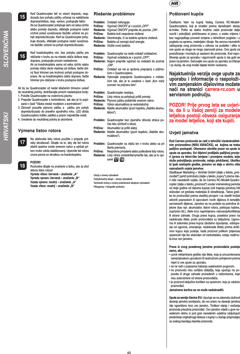 40SLOVENČINA15  Keď Quadrocopter letí vo visení dopredu, resp. dozadu bez pohybu páčky určenej na nakláňanie doprava/doľava, resp. vpravo, postupujte takto:  Ak sa Quadrocopter pohybuje sám od seba rýchlo alebo pomaly dopredu, stláčajte postupne nadol vrchné pravé vyvažovacie tlačidlo určené na po-hyb dopredu/dozadu. Keď sa Quadrocopter  pohy-buje dozadu, stláčajte postupne nadol vyvažova-cie tlačidlo určené na pohyb dopredu/dozadu.16  Keď kvadrokoptéra visí, bez pohybu páčky pre otáčanie v kruhu sa na mieste otáča doľava resp. doprava, postupujte prosím nasledovne:   Ak sa kvadrokoptéra sama od seba rýchlo alebo pomaly otáča okolo vlastnej osi doľava, tlačte dol-ný ľavý trimmer pre kruhový pohyb postupne do-prava. Ak sa kvadrokoptéra otáča doprava, tlačte trimmer pre otáčanie v kruhu postupne doľava.Ak by sa Quadrocopter už nedal stlačením trimerov uviesť do neutrálnej polohy, dodržiavajte prosím nasledujúce body:1.  Položte Quadrocopter na vodorovnú plochu2.  Prepojte Quadrocopter s kontrolérom, tak ako je to popí-sané v časti &quot;Väzba medzi modelom a kontrolérom&quot;.3.  Zároveň posuňte plynovú páčku a  páčku pre pohyb dopredu/dozadu do pravého spodného rohu. LED dióda Quadrocoptera krátko zabliká a potom nepretržite svieti.4.  Uvedenie do neutrálnej polohy je ukončené. Výmena listov rotora17  Na stiahnutie listu rotora použite v prípade pot-reby skrutkovač. Dbajte na to, aby ste list rotora stiahli opatrne zvisle smerom nahor a udržali pri-tom motor zdola stabilizovaný. Upevnite list rotora znova pevne so skrutkou na kvadrokoptére.18 POZOR!       Rozhodne dbajte na značenie a farbu, ako aj uhol sklonu listov rotora!      Vpredu vľavo: červená – značenie „A“      Vpredu vpravo: červená – značenie „B“      Vzadu vpravo: modrý – značenie „A“      Vzadu vľavo: modrý – značenie „B“Riešenie problémovProblém:  Ovládač nefunguje.Príčina:   Vypínač ON/OFF je v pozícii „OFF“.Riešenie:  Vypínač ON/OFF prepnite do pozície „ON“.Príčina:   Batérie boli nesprávne vložené.Riešenie:   Skontrolujte, či sú batérie správne vložené.Príčina:   Batérie už nemajú dosť energie.Riešenie:   Vložte nové batérie.Problém:   Quadrocopter sa nedá ovládať ovládačom.Príčina:  Vypínač ovládača je v pozícii „OFF“.Riešenie:  Najprv prepnite vypínač na ovládači do pozície „ON“.Príčina:  Ovládač asi nie je správne prepojený s prijíma-čom v Quadrocopteru. Riešenie:  Vykonajte prepojenie Quadrocoptera s ovláda-čom tak, ako je to uvedené v časti „Kon rolný zoznam na prípravu letu“.Problém:  Quadrocopter nestúpa.Príčina:  Listy rotora sa pohybujú príliš pomaly.Riešenie:   Plynovú páčku potiahnite smerom nahor.Príčina:   Výkon akumulátora je nedostatočný.Riešenie:  Nabite akumulátor (pozri kapitolu „Nabitie akumu-látora“).Problém:   Quadrocopter bez zjavného dôvodu stráca po-čas letu rýchlosť a klesá.Príčina:   Akumulátor je príliš slabý.Riešenie:  Nabite akumulátor (pozri kapitolu „Nabitie aku-mulátora“).Problém:  Quadrocopter sa otáča len v kruhu alebo sa pri štarte prevracia.Príčina:  Nesprávne priradené alebo poškodené listy rotora.Riešenie:  Listy rotora umiestnite/vymeňte tak, ako je to opí-sané 17 18 .Omyly a zmeny vyhradenéFarby/konečný dizajn – zmeny vyhradenéTechnické zmeny a zmeny podmienené dizajnom vyhradenéPiktogramy = fotograﬁ e symbolov Poštovani kupčeČestitamo Vam na kupnji Vašeg Carrera RC-Modell- Quadrocoptera, koji je izrađen prema današnjem stanju te-hnike. Pošto se stalno trudimo naše proizvode dalje razviti i poboljšati, pridržavamo si pravo, u svako vrijeme i bez nagovještaja provesti izmjene u tehničkom pogledu i u pogledu na opremu, materijale i dizajn. Na osnovu neznatnih odstupanja ovog proizvoda u odnosu na podatke i slike iz ove upute se stoga ne mogu zasnovati prava. Ova uputa za posluživanje i montažu je sastavni dio proizvoda. Kod nepo-štivanja upute za uporabu i sigurnosnih uputa iz nje gubi se pravo na jamstvo. Sačuvajte ovu uputu za uporabu za čitanje i za slučaj, da ovaj model dajete trećim osobama.Najaktuelnija verzija ovge upute za uporabu i informacije o raspoloži-vim zamjenskim dijelovima možete naći na stranici carrera-rc.com u servisnom području.POZOR! Prije prvog leta se uvjeri-te, da li u Vašoj zemlji za modele letjelica postoji obveza osiguranja za model letjelice, koji ste kupili. Uvjeti jamstvaKod Carrera proizvoda se radi o tehnički visokokvalitet-nim proizvodima (NISU IGRAČKE), sa  kojima se treba pažljivo postupati. Obavezno obratite pozor na upute iz upute za uporabu. Svi dijelovi podliježu pažljivoj provje-ri (prava na tehni-čke izmjene i promjene modela, koje služe poboljšanju proizvoda, ostaju pridržane). Ukoliko bi ipak nastupile greške, jamstvo se daje u okviru niže naznačenih uvjeta jamstva: Stadlbauer Marketing + Vertrieb GmbH (dalje u tekstu „proi-zvođač“) jamči potrošaču (dalje u tekstu „kupcu“) prema mje-ri niže navedenih uvjeta, da će Carrera RC-Modell-Quadro-copter (dalje u tekstu „proizvod“) unutar vremenskog perioda od dvije godine od datuma kupnje (rok trajanja jamstva) biti slobodan od grešaka materijala ili obrađivanja. Takve greš-ke će proizvođač prema vlastitoj procjeni i na vlastiti trošak ukloniti popravkom ili isporukom novih dijelova ili temeljito servisiranih dijelova. Jamstvo se ne proteže na potrošne di-jelove (kao npr. akumulator, listovi rotora, poklopac kabine, zupčanici itd.), štete kroz neprimjereno rukovanje/korištenje ili strane zahvate. Druga prava kupca, posebice pravo na nadoknadu štete, protiv proizvođača su isključena. Ugovo-rna ili zakonska prava kupca (dodatno ispunjenje, odstupa-nje od ugovora, smanjenje, nadoknada štete) prema dotič-nom kupcu koja postoje, kada proizvod prilikom prijenosa opasnosti nije bio slobodan od nedostataka, ostaju nedirnu-ta kroz ovo jamstvo.Prava iz ovog posebnog jamstva proizvođača postoje samo, ako•  uzrok reklamirane greške nije šteta, koja je prouzrokovana nenamjenskom uporabom ili nestručnom primjenom prema mjeri iz ove upute za uporabu.•  se ne radi o pojavama habanja uvjetovanim pogonom.•  na proizvodu nisu uočljiva obilježja, koja upućuju na po-pravke ili druge zahvate provedenih u radionicama, koje nisu autorizirane od strane proizvođača.•  je proizvod isključivo korišten sa opremom, koju je odobrio proizvođač.Jamstvena kartica se ne može nadoknaditi.Upute za zemlje članice EU: Upućuje se na zakonsku dužnost davanja jamstva prodavača, da ovo pravo na davanje jamstva nije ograničeno kroz ovo jamstvo. Troškovi slanja i vračanja proizvoda preuzima proizvođač. Ovo jamstvo vrijedi u gore na-vedenom obimu iz pod gore navedenim uvjetima (uključujući predočenje originalnoga dokaza o kupnji i u slučaju preprodaje) za svakog kasnijeg vlasnika proizvoda.HRVATSKI