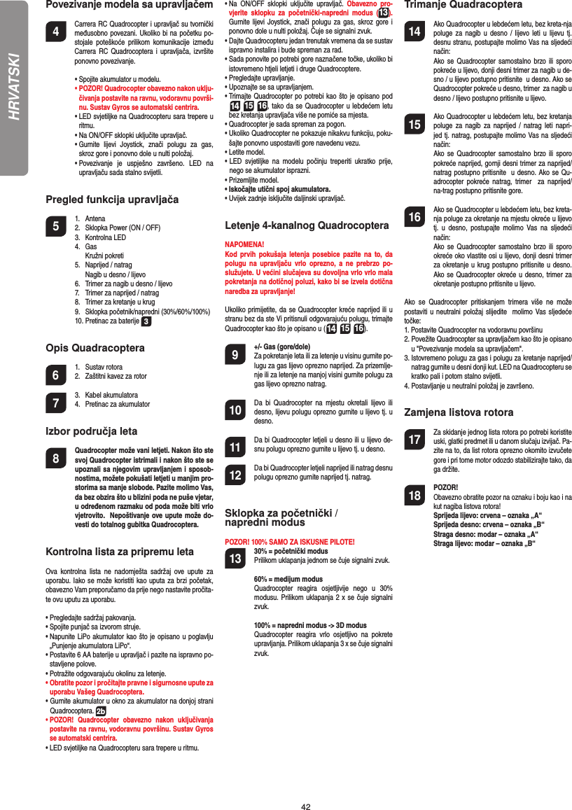 42HRVATSKIPovezivanje modela sa upravljačem4   Carrera RC Quadrocopter i upravljač su tvornički međusobno povezani. Ukoliko bi na početku po-stojale poteškoće prilikom komunikacije između Carrera RC Quadrocoptera i upravljača, izvršite ponovno povezivanje.  •  Spojite akumulator u modelu. •  POZOR! Quadrocopter obavezno nakon uklju-čivanja postavite na ravnu, vodoravnu površi-nu. Sustav Gyros se automatski centrira.  •  LED svjetiljke na Quadrocopteru sara trepere u ritmu.   •  Na ON/OFF sklopki uključite upravljač.   •  Gurnite lijevi Joystick, znači polugu za gas, skroz gore i ponovno dole u nulti položaj.  •  Povezivanje je uspješno završeno. LED na upravljaču sada stalno svijetli.Pregled funkcija upravljača 5 1. Antena  2.  Sklopka Power (ON / OFF)  3.   Kontrolna LED 4. Gas   Kružni pokreti  5.  Naprijed / natrag     Nagib u desno / lijevo  6.  Trimer za nagib u desno / lijevo  7.  Trimer za naprijed / natrag   8.  Trimer za kretanje u krug  9.  Sklopka početnik/napredni (30%/60%/100%)  10. Pretinac za baterije  3Opis Quadracoptera6 1. Sustav rotora  2.  Zaštitni kavez za rotor7 3. Kabel akumulatora  4.  Pretinac za akumulatorIzbor područja leta8  Quadrocopter može vani letjeti. Nakon što ste svoj Quadrocopter istrimali i nakon što ste se upoznali sa njegovim upravljanjem i sposob-nostima, možete pokušati letjeti u manjim pro-storima sa manje slobode. Pazite molimo Vas, da bez obzira što u blizini poda ne puše vjetar, u određenom razmaku od poda može biti vrlo vjetrovito.  Nepoštivanje ove upute može do-vesti do totalnog gubitka Quadrocoptera.Kontrolna lista za pripremu letaOva kontrolna lista ne nadomješta sadržaj ove upute za uporabu. Iako se može koristiti kao uputa za brzi početak, obavezno Vam preporučamo da prije nego nastavite pročita-te ovu uputu za uporabu.•  Pregledajte sadržaj pakovanja.•  Spojite punjač sa izvorom struje.•  Napunite LiPo akumulator kao što je opisano u poglavlju „Punjenje akumulatora LiPo“.•  Postavite 6 AA baterije u upravljač i pazite na ispravno po-stavljene polove.•  Potražite odgovarajuću okolinu za letenje.•  Obratite pozor i pročitajte pravne i sigurnosne upute za uporabu Vašeg Quadrocoptera.•  Gurnite akumulator u okno za akumulator na donjoj strani Quadrocoptera. 2b•  POZOR! Quadrocopter obavezno nakon uključivanja postavite na ravnu, vodoravnu površinu. Sustav Gyros se automatski centrira.•  LED svjetiljke na Quadrocopteru sara trepere u ritmu. •  Na ON/OFF sklopki uključite upravljač. Obavezno pro-vjerite sklopku za početnički-napredni modus (13). Gurnite lijevi Joystick, znači polugu za gas, skroz gore i ponovno dole u nulti položaj. Čuje se signalni zvuk.•  Dajte Quadrocopteru jedan trenutak vremena da se sustav ispravno instalira i bude spreman za rad.•  Sada ponovite po potrebi gore naznačene točke, ukoliko bi istovremeno htjeli letjeti i druge Quadrocoptere.•  Pregledajte upravljanje.•  Upoznajte se sa upravljanjem.•  Trimajte Quadrocopter po potrebi kao što je opisano pod  14 15 16, tako da se Quadrocopter u lebdećem letu bez kretanja upravljača više ne pomiće sa mjesta.•  Quadrocopter je sada spreman za pogon.•  Ukoliko Quadrocopter ne pokazuje nikakvu funkciju, poku-šajte ponovno uspostaviti gore navedenu vezu.•  Letite model. •  LED svjetiljke na modelu počinju treperiti ukratko prije, nego se akumulator isprazni.•  Prizemljite model.•  Iskočajte utični spoj akumulatora.•  Uvijek zadnje isključite daljinski upravljač.Letenje 4-kanalnog QuadrocopteraNAPOMENA! Kod prvih pokušaja letenja posebice pazite na to, da polugu na upravljaču vrlo oprezno, a ne prebrzo po-služujete. U većini slučajeva su dovoljna vrlo vrlo mala pokretanja na dotičnoj poluzi, kako bi se izvela dotična naredba za upravljanje!Ukoliko primijetite, da se Quadrocopter kreće naprijed ili u stranu bez da ste Vi pritisnuli odgovarajuću polugu, trimajte Quadrocopter kao što je opisano u (14 15 16). 9  +/- Gas (gore/dole)   Za pokretanje leta ili za letenje u visinu gurnite po-lugu za gas lijevo oprezno naprijed. Za prizemlje-nje ili za letenje na manjoj visini gurnite polugu za gas lijevo oprezno natrag.10  Da bi Quadrocopter na mjestu okretali lijevo ili desno, lijevu polugu oprezno gurnite u lijevo tj. u desno.11  Da bi Quadrocopter letjeli u desno ili u lijevo de-snu polugu oprezno gurnite u lijevo tj. u desno.12  Da bi Quadrocopter letjeli naprijed ili natrag desnu polugu oprezno gurnite naprijed tj. natrag.Sklopka za početnički / napredni modusPOZOR! 100% SAMO ZA ISKUSNE PILOTE!13  30% = početnički modus  Prilikom uklapanja jednom se čuje signalni zvuk.   60% = medijum modus  Quadrocopter reagira osjetljivije nego u 30% modusu. Prilikom uklapanja 2 x se čuje signalni zvuk.   100% = napredni modus -&gt; 3D modus Quadrocopter reagira vrlo osjetljivo na pokrete upravljanja. Prilikom uklapanja 3 x se čuje signalni zvuk.Trimanje Quadracoptera14  Ako Quadrocopter u lebdećem letu, bez kreta-nja poluge za nagib u desno / lijevo leti u lijevu tj. desnu stranu, postupajte molimo Vas na sljedeći način:   Ako se Quadrocopter samostalno brzo ili sporo pokreće u lijevo, donji desni trimer za nagib u de-sno / u lijevo postupno pritisnite  u desno. Ako se Quadrocopter pokreće u desno, trimer  za nagib u desno / lijevo postupno pritisnite u lijevo.15  Ako Quadrocopter u lebdećem letu, bez kretanja poluge za nagib za naprijed / natrag leti napri-jed tj. natrag, postupajte molimo Vas na sljedeći  način:   Ako se Quadrocopter samostalno brzo ili sporo pokreće naprijed, gornji desni trimer za naprijed/natrag postupno pritisnite  u desno. Ako se Qu-adrocopter pokreće natrag, trimer  za naprijed/na-trag postupno pritisnite gore.16  Ako se Quadrocopter u lebdećem letu, bez kreta-nja poluge za okretanje na mjestu okreće u lijevo tj. u desno, postupajte molimo Vas na sljedeći način:   Ako se Quadrocopter samostalno brzo ili sporo okreće oko vlastite osi u lijevo, donji desni trimer za okretanje u krug postupno pritisnite u desno. Ako se Quadrocopter okreće u desno, trimer za okretanje postupno pritisnite u lijevo.Ako se Quadrocopter pritiskanjem trimera više ne može postaviti u neutralni položaj slijedite  molimo Vas sljedeće točke:1.  Postavite Quadrocopter na vodoravnu površinu2.  Povežite Quadrocopter sa upravljačem kao što je opisano u &quot;Povezivanje modela sa upravljačem&quot;.3.  Istovremeno polugu za gas i polugu za kretanje naprijed/natrag gurnite u desni donji kut. LED na Quadrocopteru se kratko pali i potom stalno svijetli. 4.  Postavljanje u neutralni položaj je završeno. Zamjena listova rotora17  Za skidanje jednog lista rotora po potrebi koristite uski, glatki predmet ili u danom slučaju izvijač. Pa-zite na to, da list rotora oprezno okomito izvučete gore i pri tome motor odozdo stabilizirajte tako, da ga držite.  18 POZOR!       Obavezno obratite pozor na oznaku i boju kao i na kut nagiba listova rotora! Sprijeda lijevo: crvena – oznaka „A“      Sprijeda desno: crvena – oznaka „B“      Straga desno: modar – oznaka „A“      Straga lijevo: modar – oznaka „B“