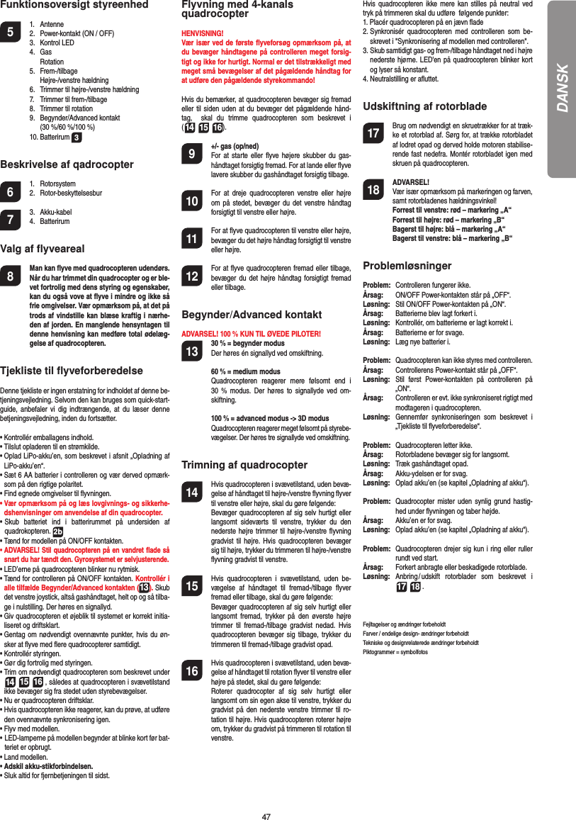 47DANSKFunktionsoversigt styreenhed 5 1. Antenne  2.  Power-kontakt (ON / OFF) 3. Kontrol LED 4. Gas  Rotation 5. Frem-/tilbage  Højre-/venstre hældning   6.  Trimmer til højre-/venstre hældning  7.  Trimmer til frem-/tilbage  8.  Trimmer til rotation 9. Begynder/Advanced kontakt     (30 %/60 %/100 %) 10. Batterirum 3Beskrivelse af qadrocopter6 1. Rotorsystem 2. Rotor-beskyttelsesbur7 3. Akku-kabel 4. BatterirumValg af ﬂ yveareal8  Man kan ﬂ yve med quadrocopteren udendørs. Når du har trimmet din quadrocopter og er ble-vet fortrolig med dens styring og egenskaber, kan du også vove at ﬂ yve i mindre og ikke så frie omgivelser. Vær opmærksom på, at det på trods af vindstille kan blæse kraftig i nærhe-den af jorden. En manglende hensyntagen til denne henvisning kan medføre total ødelæg-gelse af quadrocopteren.Tjekliste til ﬂ yveforberedelseDenne tjekliste er ingen erstatning for indholdet af denne be-tjeningsvejledning. Selvom den kan bruges som quick-start-guide, anbefaler vi dig indtrængende, at du læser denne betjeningsvejledning, inden du fortsætter.•  Kontrollér emballagens indhold.•  Tilslut opladeren til en strømkilde. •   Oplad LiPo-akku’en, som beskrevet i afsnit „Opladning af LiPo-akku’en“.•  Sæt 6 AA batterier i controlleren og vær derved opmærk-som på den rigtige polaritet.•  Find egnede omgivelser til ﬂ yvningen.•  Vær opmærksom på og læs lovgivnings- og sikkerhe-dshenvisninger om anvendelse af din quadrocopter.•  Skub batteriet ind i batterirummet på undersiden af  quadrokopteren. 2b•  Tænd for modellen på ON/OFF kontakten.•  ADVARSEL! Stil quadrocopteren på en vandret ﬂ ade så snart du har tændt den. Gyrosystemet er selvjusterende.•  LED’erne på quadrocopteren blinker nu rytmisk. •  Tænd for controlleren på ON/OFF kontakten. Kontrollér i alle tilfælde Begynder/Advanced kontakten (13). Skub det venstre joystick, altså gashåndtaget, helt op og så tilba-ge i nulstilling. Der høres en signallyd.•  Giv quadrocopteren et øjeblik til systemet er korrekt initia-liseret og driftsklart.•  Gentag om nødvendigt ovennævnte punkter, hvis du øn-sker at ﬂ yve med ﬂ ere quadrocopterer samtidigt.•  Kontrollér styringen.•  Gør dig fortrolig med styringen. •  Trim om nødvendigt quadrocopteren som beskrevet under  14 15 16 , således at quadrocopteren i svævetilstand ikke bevæger sig fra stedet uden styrebevægelser.•  Nu er quadrocopteren driftsklar.•   Hvis quadrocopteren ikke reagerer, kan du prøve, at udføre den ovennævnte synkronisering igen.•  Flyv med modellen.•  LED-lamperne på modellen begynder at blinke kort før bat-teriet er opbrugt.•  Land modellen.•  Adskil akku-stikforbindelsen.•  Sluk altid for fjernbetjeningen til sidst.Flyvning med 4-kanals quadrocopterHENVISNING! Vær især ved de første ﬂ yveforsøg opmærksom på, at du bevæger håndtagene på controlleren meget forsig-tigt og ikke for hurtigt. Normal er det tilstrækkeligt med meget små bevægelser af det pågældende håndtag for at udføre den pågældende styrekommando!Hvis du bemærker, at quadrocopteren bevæger sig fremad eller til siden uden at du bevæger det pågældende hånd-tag,  skal du trimme quadrocopteren som beskrevet i(14 15 16). 9  +/- gas (op/ned)   For at starte eller ﬂ yve højere skubber du gas-håndtaget forsigtig fremad. For at lande eller ﬂ yve lavere skubber du gashåndtaget forsigtig tilbage.10  For at dreje quadrocopteren venstre eller højre om på stedet, bevæger du det venstre håndtag forsigtigt til venstre eller højre.11  For at ﬂ yve quadrocopteren til venstre eller højre, bevæger du det højre håndtag forsigtigt til venstre eller højre.12  For at ﬂ yve quadrocopteren fremad eller tilbage, bevæger du det højre håndtag forsigtigt fremad eller tilbage.Begynder/Advanced kontaktADVARSEL! 100 % KUN TIL ØVEDE PILOTER!13 30 % = begynder modus Der høres én signallyd ved omskiftning.   60 % = medium modus Quadrocopteren reagerer mere følsomt end i 30 % modus. Der høres to signallyde ved om-skiftning.   100 % = advanced modus -&gt; 3D modus Quadrocopteren reagerer meget følsomt på styrebe-vægelser. Der høres tre signallyde ved omskiftning.Trimning af quadrocopter14  Hvis quadrocopteren i svævetilstand, uden bevæ-gelse af håndtaget til højre-/venstre ﬂ yvning ﬂ yver til venstre eller højre, skal du gøre følgende:   Bevæger quadrocopteren af sig selv hurtigt eller langsomt sideværts til venstre, trykker du den nederste højre trimmer til højre-/venstre ﬂ yvning gradvist til højre. Hvis quadrocopteren bevæger sig til højre, trykker du trimmeren til højre-/venstre ﬂ yvning gradvist til venstre.15  Hvis quadrocopteren i svævetilstand, uden be-vægelse af håndtaget til fremad-/tilbage ﬂ yver fremad eller tilbage, skal du gøre følgende:  Bevæger quadrocopteren af sig selv hurtigt eller langsomt fremad, trykker på den øverste højre trimmer til fremad-/tilbage gradvist nedad. Hvis quadrocopteren bevæger sig tilbage, trykker du trimmeren til fremad-/tilbage gradvist opad.16  Hvis quadrocopteren i svævetilstand, uden bevæ-gelse af håndtaget til rotation ﬂ yver til venstre eller højre på stedet, skal du gøre følgende:   Roterer quadrocopter af sig selv hurtigt eller langsomt om sin egen akse til venstre, trykker du gradvist på den nederste venstre trimmer til ro-tation til højre. Hvis quadrocopteren roterer højre om, trykker du gradvist på trimmeren til rotation til venstre.Hvis quadrocopteren ikke mere kan stilles på neutral ved tryk på trimmeren skal du udføre  følgende punkter:1.  Placér quadrocopteren på en jævn ﬂ ade2.  Synkronisér quadrocopteren med controlleren som be-skrevet i &quot;Synkronisering af modellen med controlleren&quot;.3.  Skub samtidigt gas- og frem-/tilbage håndtaget ned i højre nederste hjørne. LED&apos;en på quadrocopteren blinker kort og lyser så konstant.4.  Neutralstilling er aﬂ uttet. Udskiftning af rotorblade17  Brug om nødvendigt en skruetrækker for at træk-ke et rotorblad af. Sørg for, at trække rotorbladet af lodret opad og derved holde motoren stabilise-rende fast nedefra. Montér rotorbladet igen med skruen på quadrocopteren.18 ADVARSEL!       Vær især opmærksom på markeringen og farven, samt rotorbladenes hældningsvinkel! Forrest til venstre: rød – markering „A“  Forrest til højre: rød – markering „B“  Bagerst til højre: blå – markering „A“  Bagerst til venstre: blå – markering „B“ProblemløsningerProblem:   Controlleren fungerer ikke.Årsag:   ON/OFF Power-kontakten står på „OFF“.Løsning:  Stil ON/OFF Power-kontakten på „ON“.Årsag:   Batterierne blev lagt forkert i.Løsning:   Kontrollér, om batterierne er lagt korrekt i.Årsag:  Batterierne er for svage.Løsning:   Læg nye batterier i.Problem:  Quadrocopteren kan ikke styres med controlleren.Årsag:  Controllerens Power-kontakt står på „OFF“.Løsning:  Stil først Power-kontakten på controlleren på „ON“.Årsag:  Controlleren er evt. ikke synkroniseret rigtigt med modtageren i quadrocopteren. Løsning:  Gennemfør synkroniseringen som beskrevet i „Tjekliste til ﬂ yveforberedelse“.Problem:  Quadrocopteren letter ikke.Årsag:  Rotorbladene bevæger sig for langsomt.Løsning:   Træk gashåndtaget opad.Årsag:   Akku-ydelsen er for svag.Løsning:  Oplad akku’en (se kapitel „Opladning af akku“).Problem:  Quadrocopter mister uden synlig grund hastig-hed under ﬂ yvningen og taber højde.Årsag:  Akku’en er for svag.Løsning:   Oplad akku’en (se kapitel „Opladning af akku“).Problem:  Quadrocopteren drejer sig kun i ring eller ruller rundt ved start.Årsag:  Forkert anbragte eller beskadigede rotorblade.Løsning:  Anbring / udskift rotorblader som beskrevet i  17 18 .Fejltagelser og ændringer forbeholdtFarver / endelige design- ændringer forbeholdtTekniske og designrelaterede ændringer forbeholdt Piktogrammer = symbolfotos