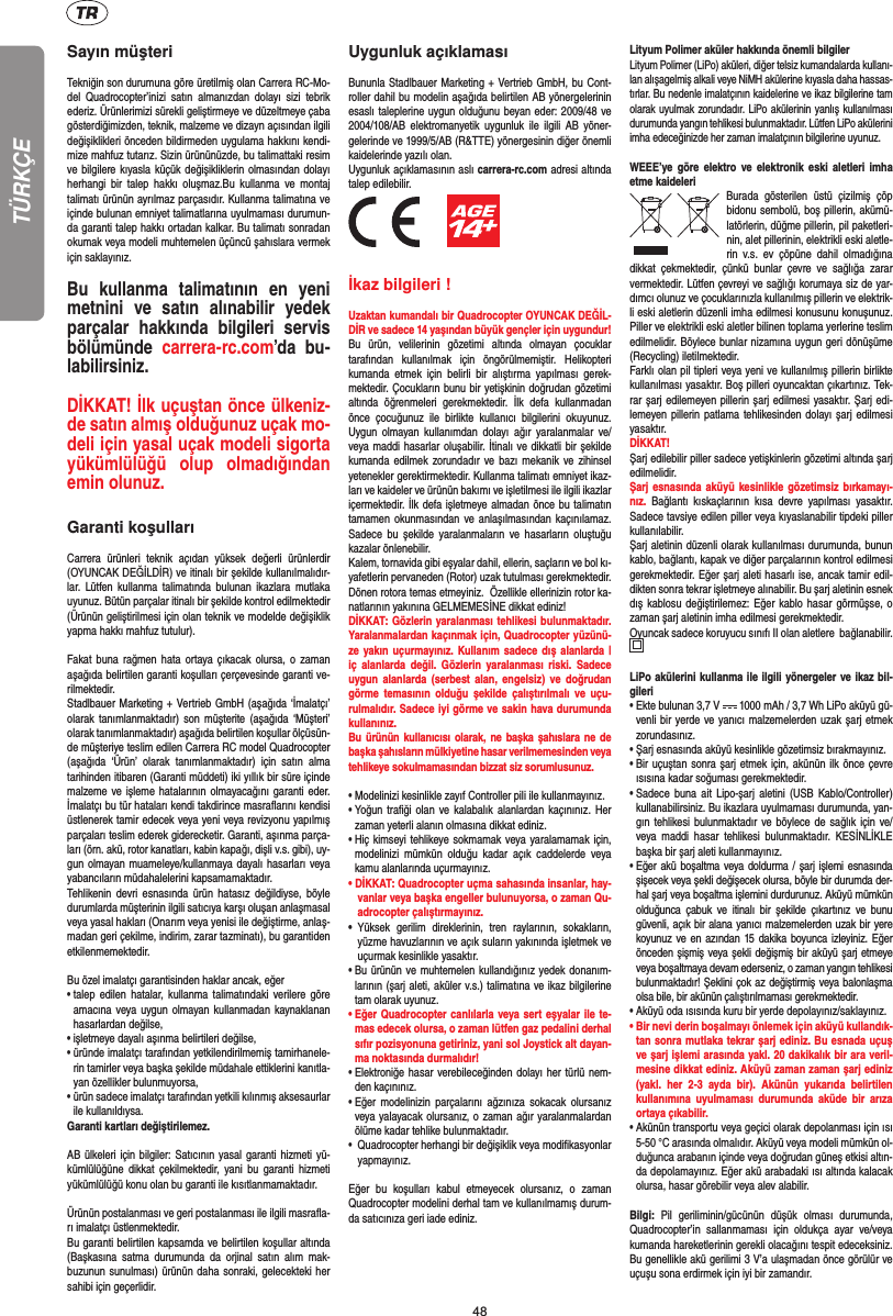 48TÜRKÇESayın müşteriTekniğin son durumuna göre üretilmiş olan Carrera RC-Mo-del Quadrocopter’inizi satın almanızdan dolayı sizi tebrik ederiz. Ürünlerimizi sürekli geliştirmeye ve düzeltmeye çaba gösterdiğimizden, teknik, malzeme ve dizayn açısından ilgili değişiklikleri önceden bildirmeden uygulama hakkını kendi-mize mahfuz tutarız. Sizin ürününüzde, bu talimattaki resim ve bilgilere kıyasla küçük değişikliklerin olmasından dolayı herhangi bir talep hakkı oluşmaz.Bu kullanma ve montaj talimatı ürünün ayrılmaz parçasıdır. Kullanma talimatına ve içinde bulunan emniyet talimatlarına uyulmaması durumun-da garanti talep hakkı ortadan kalkar. Bu talimatı sonradan okumak veya modeli muhtemelen üçüncü şahıslara vermek için saklayınız.Bu kullanma talimatının en yeni metnini ve satın alınabilir yedek parçalar hakkında bilgileri servis bölümünde  carrera-rc.com’da bu-labilirsiniz.DİKKAT! İlk uçuştan önce ülkeniz-de satın almış olduğunuz uçak mo-deli için yasal uçak modeli sigorta yükümlülüğü olup olmadığından emin olunuz.   Garanti koşullarıCarrera ürünleri teknik açıdan yüksek değerli ürünlerdir (OYUNCAK DEĞİLDİR) ve itinalı bir şekilde kullanılmalıdır-lar. Lütfen kullanma talimatında bulunan ikazlara mutlaka uyunuz. Bütün parçalar itinalı bir şekilde kontrol edilmektedir (Ürünün geliştirilmesi için olan teknik ve modelde değişiklik yapma hakkı mahfuz tutulur).Fakat buna rağmen hata ortaya çıkacak olursa, o zaman aşağıda belirtilen garanti koşulları çerçevesinde garanti ve-rilmektedir. Stadlbauer Marketing + Vertrieb GmbH (aşağıda ‘İmalatçı’ olarak tanımlanmaktadır) son müşterite (aşağıda ‘Müşteri’ olarak tanımlanmaktadır) aşağıda belirtilen koşullar ölçüsün-de müşteriye teslim edilen Carrera RC model Quadrocopter (aşağıda ‘Ürün’ olarak tanımlanmaktadır) için satın alma tarihinden itibaren (Garanti müddeti) iki yıllık bir süre içinde malzeme ve işleme hatalarının olmayacağını garanti eder. İmalatçı bu tür hataları kendi takdirince masraﬂ arını kendisi üstlenerek tamir edecek veya yeni veya revizyonu yapılmış parçaları teslim ederek giderecketir. Garanti, aşınma parça-ları (örn. akü, rotor kanatları, kabin kapağı, dişli v.s. gibi), uy-gun olmayan muameleye/kullanmaya dayalı hasarları veya yabancıların müdahalelerini kapsamamaktadır. Tehlikenin devri esnasında ürün hatasız değildiyse, böyle durumlarda müşterinin ilgili satıcıya karşı oluşan anlaşmasal veya yasal hakları (Onarım veya yenisi ile değiştirme, anlaş-madan geri çekilme, indirim, zarar tazminatı), bu garantiden etkilenmemektedir.Bu özel imalatçı garantisinden haklar ancak, eğer •  talep edilen hatalar, kullanma talimatındaki verilere göre amacına veya uygun olmayan kullanmadan kaynaklanan hasarlardan değilse,•  işletmeye dayalı aşınma belirtileri değilse,•  üründe imalatçı tarafından yetkilendirilmemiş tamirhanele-rin tamirler veya başka şekilde müdahale ettiklerini kanıtla-yan özellikler bulunmuyorsa, •  ürün sadece imalatçı tarafından yetkili kılınmış aksesaurlar ile kullanıldıysa. Garanti kartları değiştirilemez.AB ülkeleri için bilgiler: Satıcının yasal garanti hizmeti yü-kümlülüğüne dikkat çekilmektedir, yani bu garanti hizmeti yükümlülüğü konu olan bu garanti ile kısıtlanmamaktadır. Ürünün postalanması ve geri postalanması ile ilgili masraﬂ a-rı imalatçı üstlenmektedir. Bu garanti belirtilen kapsamda ve belirtilen koşullar altında (Başkasına satma durumunda da orjinal satın alım mak-buzunun sunulması) ürünün daha sonraki, gelecekteki her sahibi için geçerlidir.Uygunluk açıklamasıBununla Stadlbauer Marketing + Vertrieb GmbH, bu Cont-roller dahil bu modelin aşağıda belirtilen AB yönergelerinin esaslı taleplerine uygun olduğunu beyan eder: 2009/48 ve 2004/108/AB elektromanyetik uygunluk ile ilgili AB yöner-gelerinde ve 1999/5/AB (R&amp;TTE) yönergesinin diğer önemli kaidelerinde yazılı olan. Uygunluk açıklamasının aslı carrera-rc.com adresi altında talep edilebilir.          İkaz bilgileri ! Uzaktan kumandalı bir Quadrocopter OYUNCAK DEĞİL-DİR ve sadece 14 yaşından büyük gençler için uygundur! Bu ürün, velilerinin gözetimi altında olmayan çocuklar tarafından kullanılmak için öngörülmemiştir. Helikopteri kumanda etmek için belirli bir alıştırma yapılması gerek-mektedir. Çocukların bunu bir yetişkinin doğrudan gözetimi altında öğrenmeleri gerekmektedir. İlk defa kullanmadan önce çocuğunuz ile birlikte kullanıcı bilgilerini okuyunuz. Uygun olmayan kullanımdan dolayı ağır yaralanmalar ve/veya maddi hasarlar oluşabilir. İtinalı ve dikkatli bir şekilde kumanda edilmek zorundadır ve bazı mekanik ve zihinsel yetenekler gerektirmektedir. Kullanma talimatı emniyet ikaz-ları ve kaideler ve ürünün bakımı ve işletilmesi ile ilgili ikazlar içermektedir. İlk defa işletmeye almadan önce bu talimatın tamamen okunmasından ve anlaşılmasından kaçınılamaz. Sadece bu şekilde yaralanmaların ve hasarların oluştuğu kazalar önlenebilir. Kalem, tornavida gibi eşyalar dahil, ellerin, saçların ve bol kı-yafetlerin pervaneden (Rotor) uzak tutulması gerekmektedir.  Dönen rotora temas etmeyiniz.  Özellikle ellerinizin rotor ka-natlarının yakınına GELMEMESİNE dikkat ediniz!DİKKAT: Gözlerin yaralanması tehlikesi bulunmaktadır. Yaralanmalardan kaçınmak için, Quadrocopter yüzünü-ze yakın uçurmayınız. Kullanım sadece dış alanlarda | iç alanlarda değil. Gözlerin yaralanması riski. Sadece uygun alanlarda (serbest alan, engelsiz) ve doğrudan görme temasının olduğu şekilde çalıştırılmalı ve uçu-rulmalıdır. Sadece iyi görme ve sakin hava durumunda kullanınız.Bu ürünün kullanıcısı olarak, ne başka şahıslara ne de başka şahısların mülkiyetine hasar verilmemesinden veya tehlikeye sokulmamasından bizzat siz sorumlusunuz.•  Modelinizi kesinlikle zayıf Controller pili ile kullanmayınız.•  Yoğun traﬁ ği olan ve kalabalık alanlardan kaçınınız. Her zaman yeterli alanın olmasına dikkat ediniz. •  Hiç kimseyi tehlikeye sokmamak veya yaralamamak için, modelinizi mümkün olduğu kadar açık caddelerde veya kamu alanlarında uçurmayınız.• DİKKAT: Quadrocopter uçma sahasında insanlar, hay-vanlar veya başka engeller bulunuyorsa, o zaman Qu-adrocopter çalıştırmayınız.•  Yüksek gerilim direklerinin, tren raylarının, sokakların, yüzme havuzlarının ve açık suların yakınında işletmek ve uçurmak kesinlikle yasaktır. •  Bu ürünün ve muhtemelen kullandığınız yedek donanım-larının (şarj aleti, aküler v.s.) talimatına ve ikaz bilgilerine tam olarak uyunuz. •  Eğer Quadrocopter canlılarla veya sert eşyalar ile te-mas edecek olursa, o zaman lütfen gaz pedalini derhal sıfır pozisyonuna getiriniz, yani sol Joystick alt dayan-ma noktasında durmalıdır!•  Elektroniğe hasar verebileceğinden dolayı her türlü nem-den kaçınınız. •  Eğer modelinizin parçalarını ağzınıza sokacak olursanız veya yalayacak olursanız, o zaman ağır yaralanmalardan ölüme kadar tehlike bulunmaktadır. •  Quadrocopter herhangi bir değişiklik veya modiﬁ kasyonlar yapmayınız. Eğer bu koşulları kabul etmeyecek olursanız, o zaman  Quadrocopter modelini derhal tam ve kullanılmamış durum-da satıcınıza geri iade ediniz. Lityum Polimer aküler hakkında önemli bilgilerLityum Polimer (LiPo) aküleri, diğer telsiz kumandalarda kullanı-lan alışagelmiş alkali veye NiMH akülerine kıyasla daha hassas-tırlar. Bu nedenle imalatçının kaidelerine ve ikaz bilgilerine tam olarak uyulmak zorundadır. LiPo akülerinin yanlış kullanılması durumunda yangın tehlikesi bulunmaktadır. Lütfen LiPo akülerini imha edeceğinizde her zaman imalatçının bilgilerine uyunuz.WEEE’ye göre elektro ve elektronik eski aletleri imha etme kaideleri Burada gösterilen üstü çizilmiş çöp bidonu sembolü, boş pillerin, akümü-latörlerin, düğme pillerin, pil paketleri-nin, alet pillerinin, elektrikli eski aletle-rin v.s. ev çöpüne dahil olmadığına dikkat çekmektedir, çünkü bunlar çevre ve sağlığa zarar vermektedir.  Lütfen çevreyi ve sağlığı korumaya siz de yar-dımcı olunuz ve çocuklarınızla kullanılmış pillerin ve elektrik-li eski aletlerin düzenli imha edilmesi konusunu konuşunuz.  Piller ve elektrikli eski aletler bilinen toplama yerlerine teslim edilmelidir. Böylece bunlar nizamına uygun geri dönüşüme (Recycling) iletilmektedir. Farklı olan pil tipleri veya yeni ve kullanılmış pillerin birlikte kullanılması yasaktır. Boş pilleri oyuncaktan çıkartınız. Tek-rar şarj edilemeyen pillerin şarj edilmesi yasaktır. Şarj edi-lemeyen pillerin patlama tehlikesinden dolayı şarj edilmesi yasaktır.  DİKKAT!Şarj edilebilir piller sadece yetişkinlerin gözetimi altında şarj edilmelidir. Şarj esnasında aküyü kesinlikle gözetimsiz bırkamayı-nız. Bağlantı kıskaçlarının kısa devre yapılması yasaktır. Sadece tavsiye edilen piller veya kıyaslanabilir tipdeki piller kullanılabilir. Şarj aletinin düzenli olarak kullanılması durumunda, bunun kablo, bağlantı, kapak ve diğer parçalarının kontrol edilmesi gerekmektedir. Eğer şarj aleti hasarlı ise, ancak tamir edil-dikten sonra tekrar işletmeye alınabilir. Bu şarj aletinin esnek dış kablosu değiştirilemez: Eğer kablo hasar görmüşse, o zaman şarj aletinin imha edilmesi gerekmektedir.Oyuncak sadece koruyucu sınıfı II olan aletlere  bağlanabilir.  LiPo akülerini kullanma ile ilgili yönergeler ve ikaz bil-gileri•  Ekte bulunan 3,7 V   1000 mAh / 3,7 Wh LiPo aküyü gü-venli bir yerde ve yanıcı malzemelerden uzak şarj etmek zorundasınız.•  Şarj esnasında aküyü kesinlikle gözetimsiz bırakmayınız. •  Bir uçuştan sonra şarj etmek için, akünün ilk önce çevre ısısına kadar soğuması gerekmektedir.•  Sadece buna ait Lipo-şarj aletini (USB Kablo/Controller) kullanabilirsiniz. Bu ikazlara uyulmaması durumunda, yan-gın tehlikesi bulunmaktadır ve böylece de sağlık için ve/veya maddi hasar tehlikesi bulunmaktadır. KESİNLİKLE başka bir şarj aleti kullanmayınız.•  Eğer akü boşaltma veya doldurma / şarj işlemi esnasında şişecek veya şekli değişecek olursa, böyle bir durumda der-hal şarj veya boşaltma işlemini durdurunuz. Aküyü mümkün olduğunca çabuk ve itinalı bir şekilde çıkartınız ve bunu güvenli, açık bir alana yanıcı malzemelerden uzak bir yere koyunuz ve en azından 15 dakika boyunca izleyiniz. Eğer önceden şişmiş veya şekli değişmiş bir aküyü şarj etmeye veya boşaltmaya devam ederseniz, o zaman yangın tehlikesi bulunmaktadır! Şeklini çok az değiştirmiş veya balonlaşma olsa bile, bir akünün çalıştırılmaması gerekmektedir. •  Aküyü oda ısısında kuru bir yerde depolayınız/saklayınız.•  Bir nevi derin boşalmayı önlemek için aküyü kullandık-tan sonra mutlaka tekrar şarj ediniz. Bu esnada uçuş ve şarj işlemi arasında yakl. 20 dakikalık bir ara veril-mesine dikkat ediniz. Aküyü zaman zaman şarj ediniz (yakl. her 2-3 ayda bir). Akünün yukarıda belirtilen kullanımına uyulmaması durumunda aküde bir arıza ortaya çıkabilir.•  Akünün transportu veya geçici olarak depolanması için ısı 5-50 °C arasında olmalıdır. Aküyü veya modeli mümkün ol-duğunca arabanın içinde veya doğrudan güneş etkisi altın-da depolamayınız. Eğer akü arabadaki ısı altında kalacak olursa, hasar görebilir veya alev alabilir.Bilgi: Pil geriliminin/gücünün düşük olması durumunda, Quadrocopter’in sallanmaması için oldukça ayar ve/veya kumanda hareketlerinin gerekli olacağını tespit edeceksiniz.  Bu genellikle akü gerilimi 3 V’a ulaşmadan önce görülür ve uçuşu sona erdirmek için iyi bir zamandır.