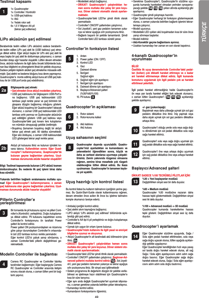 49Teslimat kapsamı1 1 x Quadrocopter   1 x Controller / Kontrolör  1 x USB-şarj kablosu   1 x Akü  1 x Yedek rotor seti    6 x 1,5 V Mignon AA pil     (tekrar şarj edilemez)LiPo aküsünün şarj edilmesi Beraberinde teslim edilen LiPo aküsünü sadece beraberin-de teslim edilen LiPo şarj aleti ile (USB kablosu) şarj etme-ye dikkat ediniz. Eğer aküyü başka bir LiPo akü şarj aleti ile veya başka bir şarj aleti ile doldurmaya çalışırsanız, o zaman bundan dolayı ağır hasarlar oluşabilir. Lütfen devam etmeden önce, akünün kullanımı ile ilgili daha önceki bölümlerde bulu-nan ikaz bilgilerini ve yönergelerini itinalı bir şekilde okuyunuz. Sadece yetişkin kişilerin aküleri şarj etmelerine müsaade edil-miştir. Şarj aletini ve besleme bloğunu kısa devre yapmayınız. Quadrocopter’e  monte edilmiş aküyü buna ait USB şarj kab-losu ile bir USB port’unda şarj edebilirsiniz.2a  Bilgisayarda şarj etmek: •  Şarj etmeden önce aküyü modelden çıkartınız.  •  USB şarj kablosunu bir bilgisayarın USB-Port’u-na bağlayınız. USB şarj kablosundaki LED lambası yeşil renkte yanar ve şarj biriminin bil-gisayara düzgün bağlanmış olduğunu gösterir. Eğer aküsü boşalmış bir Quadrocopter&apos;i takacak olursanız, o zaman USB şarj kablosundaki LED lambası artık yanmaz ve Qudrocopter aküsünün şarj edildiğini gösterir. USB şarj kablosu veya Quadrocopter’deki şarj kovanı ters kutuplama-nın mümkün olmayacağı şekilde üretilmiştir.  •  Boşalmış (tamamen boşalmış değil) bir aküyü tekrar şarj etmek yakl. 60 dakika sürmektedir. Eğer akü dolduysa, o zaman USB kablosundaki LED göstergesi tekrar yeşil renkte yanar. 2b   Aküyü pil kutusuna itiniz ve kutunun içindeki ko-vana takınız. Kullandıktan sonra: Eğer Quad-rocopter’i kullanmıyorsanız, Quaptocopter’de bulunan geçme bağlantıları çıkartınız. Uyul-maması durumunda aküde hasarlar oluşabilir!Bilgi: Teslimat kapsamında bulunan LiPO aküsü kısmen doldurulmuştur. Bu nedenle ilk şarj işlemi biraz daha kısa sürebilir. Yukarıda belirtilen bağlantı sıralamasına mutlaka uyu-nuz!  Eğer Quadrocopter&apos;i kullanmıyorsanız, o zaman şarj kablosuna olan geçme bağlantıları çıkartınız. Uyul-maması durumunda aküde hasarlar oluşabilir!Pillerin Controller’e yerleştirilmesi3  Bir tornavida ile pil kutusunu açınız ve pilleri Cont-roller’e (Kontrolör)  yerleştiriniz. Doğru kutuplama-ya dikkat ediniz. Pil kutusunu kapattıktan sonra Controller’in fonksiyonunu ön taraftaki Power şalteri ile kontrol ediniz.   Power şalteri ON pozisyonundayken ve nizamına göre çalışır durumdayken Controller’in ortasında-ki üst LED lambası kırmızı renkte yanmalıdır.   Eğer kontrol LED’si çabuk yanıp sönüyorsa, o zaman Controller’deki pillerin değiştirilmesi ge-rekmektedir. Modelin Controller ile bağlantısı4    Carrera RC Quadrocopter ve Controller fabrika tarafından bağlanmıştır. Eğer başlangıçta Carrera RC Quadrocopter ve Controller arasında iletişim sorunu olacak olursa, o zaman lütfen yeni bir bağ-lantı yapınız.  •  Modeldeki aküyü bağlayınız. •  DİKKAT! Quadrocopter’i çalıştırdıktan he-men sonra mutlaka düz yatay bir yere koyu-nuz. Döner sistemi otomatik olarak ayarlan-maktadır.  •  Quadrocopter’deki LED’ler şimdi ritmik olarak yanmaktadır.   •  Controller’i ON/OFF şalterinden çalıştırınız.  •  Sol Joystick’i, yani gaz pedalını tamamen yuka-rıya ve tekrar aşağıya sıfır pozisyonuna itiniz.   •  Bağlantı başarılı bir şekilde tamamlandı. Şimdi Controller’deki LED lambası sürekli yanar.Controller’in fonksiyon listesi 5 1. Anten  2.  Power şalter (ON / OFF) 3. Kontrol LED 4. Gaz  Dairesel dönme  5. İleri/geri   Sağ/sol eğim  6.  Sağ/sol eğim için ayarlayıcı   7.  İleri/geri için ayarlayıcı   8.  Dairesel dönme için ayarlayıcı  9. Başlayıcı/Advanced şalteri   (%30/%60/%100)  10. Pil kutusu 3Quadrocopter’in açıklaması6 1. Rotor sistemi 2. Rotor-koruma kafesi 7 3. Akü kablosu 4. Akü kutusu Uçuş sahasının seçimi8  Quadrocopter dışarıda uçurulabilir. Quadro-copter’inizi ayarladıktan ve kumandasını ve yeteneklerini öğrendikten sonra, küçük ve daha az serbest alanlarsa uçurmaya çalışabi-lirisiniz. Zemin yakınında rüzgarsız olmasına rağmen, zemine biraz mesafede çok rüzgarlı olabileceğine lütfen dikkat ediniz. Bu ikaza uyulmaması  Quadrocopter’in tamamen kaybı-na yol açabilir. Uçuş hazırlığı için kontrol listesi Bu kontrol listesi bu kullanm talimatının içeriğinin yerine geç-mez. Bu Quick-Start-Guide olarak kullanılmasına rağmen, devam etmeden önce acilen ilk önce bu işletme talimatını komple okumanızı tavsiye ederiz.•  Ambalaj içeriğini kontrol ediniz. •  Şarj aletini akım kaynağına bağlayınız. •  LiPO aküyü ‘LiPo akünün şarj edilmesi’ bölümünde açık-landığı gibi şarj ediniz. •  Controller’e AA tipi 6 pil yerleştiriniz ve doğru kutuplamaya dikkat ediniz. •  Uçmak için uygun bir ortam /çevre bulunuz.•  Quadrocopter&apos;inizin kullanımı ile ilgili yasal ve emniyet bilgilerine uyunuz ve okuyunuz. •  Aküyü Quadrocopter’in alt tarafındaki akü bölmesinin içine itiniz. 2b•  DİKKAT! Quadrocopter’i çalıştırdıktan hemen sonra mutlaka düz yatay bir yere koyunuz. Döner sistemi oto-matik olarak ayarlanmaktadır.•  Quadrocopter’deki LED’ler şimdi ritmik olarak yanmaktadır. •  Controller’i ON/OFF şalterinden çalıştırınız. Beginner-Ad-vanced şalterini mutlaka kontrol ediniz (13). Sol Joysti-ck’i, yani gaz pedalını tamamen yukarıya ve tekrar aşağıya sıfır pozisyonuna itiniz. Bir sinyal sesi işitilmektedir •  Sistem programına ilk değerlerin düzgün bir şekilde verile-bilmesi ve işletmeye hazır olabilmesi için Quadrocopter’e kısa bir süre tanıyınız. •  Eğer aynı anda değişik Quadrocopter’leri uçurmak istiyorsa-nız, o zaman gerekirse yukarıda belirtilen şıkları tekrarlayınız.•  Kumandayı kontrol ediniz. •  Kumandanın fonksiyonlarını öğreniniz. •  Gerekirse Quadrocopter’i, Quadrocopter’in süzülme uçu-şunda kumanda hareketleri olmadan yerinden oynayama-yacağı şekilde 14 15 16  şıkları altında açıklandığı gibi ayarlayınız. •  Quadrocopter şimdi çalışmaya hazırdır. •  Eğer Quadrocopter herhangi bir fonksiyon göstermeyecek olursa, o zaman yukarıda belirtilen bağlantı işlemini tekrar-lamaya çalışınız. •  Modeli uçurunuz.•  Modeldeki LED ışıkları akü boşalmadan kısa bir süre önce yanıp sönmeye başlarlar. •  Modeli indiriniz•  Akü-Konektör geçme bağlantısını ayırınız. •  Uzaktan kumandayı her zaman en son olarak kapatınız. 4-kanallı Quadrocopter’in uçurulması BİLGİ!Özellikle ilk uçuş denemelerinde Controller’deki pedal-ları (kolları) çok dikkatli hareket ettirmeye ve o kadar ani hareket ettirmemeye dikkat ediniz. İlgili kumanda komutunu uygulamak için ilgili pedalın çok az hareket ettirilmesi yeterlidir.İlgili pedalı hareket ettirmediğiniz halde Quadrocopter’in ön veya yan tarafa hareket ettiğini fark edecek olursanız, o zaman lütfen Quadrocopter’i (14 15 16) açıklandığı şekilde ayarlayınız.  9  +/- gaz (yukarı/aşağı)   Başlatmak veya daha yükseğe uçmak için sol gaz pedalını dikkatlice öne itiniz. İniş yapmak veya daha alçak uçmak için sol gaz pedalını dikkatlice arkaya itiniz.10  Quadrocopter’i olduğu yerde sola veya sağa doğ-ru döndürmek için sol pedalı dikkatlice sola veya sağa hareket ettiriniz. 11 Quadrocopter’i sola veya sağa doğru uçurmak için sağ pedalı dikkatlice sola veya sağa hareket ettiriniz. 12  Quadrocopter’i öne veya arkaya doğru uçurmak için sağ pedalı dikkatlice öne veya arkaya hareket ettiriniz. Başlayıcı/Advanced şalteri DİKKAT! SADECE %100 TECRÜBELİ PİLOTLAR İÇİN! 13 %30 = Yeni başlayanlar modüsü  Değiştirilirken sinyal sesi bir defa duyulur.  %60 = Medium modüsü Quadrocopter %30 modüsüne nazaran daha hassas tepki göstermektedir. Değiştirilirken sinyal sesi iki defa duyulur.   %100 = Advanced modüsü -&gt; 3D modüsü  Quadrocopter kumanda hareketlerine hassas tepki gösterir. Değiştirilirken sinyal sesi üç defa duyulur.Quadrocopter’i ayarlamak 14  Eğer Quadrocopter süzülme uçuşunda, Sağa / Sola eğim pedalı hareket ettirilmeden, sola veya sağa doğru uçacak olursa, lütfen aşağıda açıklan-dığı şekilde uygulayınız:   Eğer Quadrocopter kendiliğinden hızlı veya yavaş sol tarafa doğru hareket edecek olursa, alt sağ Sağa / Sola eğim ayarlayıcısını adım adım sağa doğru basınız. Eğer Quadrocopter sağa doğru hareket edecek olursa, Sağa / Sola eğim ayarlayı-cısını adım adım sola doğru bastırınız.TÜRKÇE