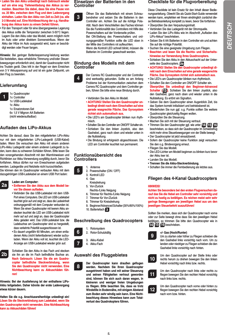 5DEUTSCH•  Laden Sie den Akku unbedingt nach Gebrauch wieder auf um eine sog. Tiefenentladung des Akkus zu ver-meiden. Beachten Sie dabei, dass Sie eine Pause von ca. 20 Min. zwischen dem Flug und dem Ladevorgang einhalten. Laden Sie den Akku von Zeit zu Zeit (ca. alle 2-3 Monate) auf. Eine Nichtbeachtung der o.g. Handha-bung des Akkus kann zu einem Defekt führen.•  Für den Transport oder für eine übergangsweise Lagerung des Akkus sollte die Temperatur zwischen 5-50°C liegen. Lagern Sie den Akku oder das Modell, wenn möglich nicht im Auto oder unter direktem Sonneneinﬂ uss. Wenn der Akku der Hitze im Auto ausgesetzt wird, kann er beschä-digt werden oder Feuer fangen.Hinweis:  Bei geringer Batteriespannung/-leistung werden Sie feststellen, dass erhebliche Trimmung und/oder Steuer-bewegungen erforderlich sind, damit der Quadrocopter nicht ins Trudeln gerät. Dies tritt in der Regel vor dem Erreichen von 3 V Akkuspannung auf und ist ein guter Zeitpunkt, um den Flug zu beenden.Lieferumfang1 1 x Quadrocopter  1 x Controller 1 x USB-Ladekabel 1x Akku 1 x Ersatzrotoren-Set  6 x 1,5 V Mignon AA Batterien  (nicht wiederauﬂ adbar)Auﬂ aden des LiPo-AkkusAchten Sie darauf, dass Sie den mitgelieferten LiPo-Akku nur mit dem mitgelieferten LiPo-Ladegerät (USB-Kabel) laden. Wenn Sie versuchen den Akku mit einem anderen LiPo-Akku Ladegerät oder einem anderen Ladegerät zu la-den, kann dies zu schweren Schäden führen. Bitte lesen Sie den vorangehenden Abschnitt mit den Warnhinweisen und Richtlinien zur Akku-Verwendung sorgfältig durch, bevor Sie fortfahren. Akkus dürfen nur von Erwachsenen aufgeladen werden. Ladegeräte und Netzteile nicht kurzschließen.Sie können den im Quadrocopter verbauten Akku mit dem dazugehörigen USB-Ladekabel an einem USB Port laden:2a Laden am Computer:    •  Entfernen Sie den Akku aus dem Modell be-vor Sie diesen auﬂ aden.    •  Verbinden Sie das USB-Ladekabel mit dem USB-Port eines Computers. Die LED am USB-Ladekabel leuchtet grün auf und zeigt an, dass die Ladeeinheit ordnungsgemäß mit dem Computer verbunden ist. Wenn Sie einen Quadrocopter mit leerem Akku an-stecken leuchtet die LED am USB-Ladekabel nicht mehr auf auf und zeigt an, dass der Quadrocopter Akku geladen wird. Das USB-Ladekabel bzw. die Ladebuchse am Quadrocopter sind so hergestellt, dass verkehrte Polarität ausgeschlossen ist.      •  Es dauert ungefähr 60 Minuten, um einen entla-denen Akku (nicht tiefentladenen) wieder aufzu-laden. Wenn der Akku voll ist, leuchtet die LED-Anzeige am USB-Ladekabel wieder grün auf. 2b   Schieben Sie den Akku in das Fach und stecken sie ihn an die im Fach beﬁ ndliche Buchse an. Nach Gebrauch: Lösen Sie die am Quadro-copter beﬁ ndliche Steckverbindung, wenn Sie den Quadrocopter nicht verwenden. Eine Nichtbeachtung kann zu Akkuschäden füh-ren!Hinweis: Bei der Auslieferung ist der enthaltene LiPo-Akku teilgeladen. Daher könnte der erste Ladevorgang etwas kürzer dauern.Halten Sie die o.g. Anschlussreihenfolge unbedingt ein! Lösen Sie die Steckverbindung zum Ladekabel, wenn Sie den Quadrocopter nicht verwenden. Eine Nichtbeachtung kann zu Akkuschäden führen!Einsetzen der Batterien in den Controller3  Öﬀ nen Sie das Batteriefach mit einem Schrau-bendreher und setzen Sie die Batterien in den Controller ein. Achten Sie auf die richtige Pola-rität. Nach dem Verschließen des Faches können Sie die Funktionalität des Controllers mit Hilfe des Powerschalters auf der Vorderseite prüfen.  Bei ON-Stellung des Powerschalters und ord-nungsgemäßer Funktion sollte die LED oben in der Mitte des Controllers rot auﬂ euchten.  Wenn die Kontroll LED schnell blinkt, müssen die Batterien im Controller gewechselt werden.Bindung des Modells mit dem Controller4   Der Carrera RC Quadrocopter und der Controller sind werkseitig gebunden. Sollte es am Anfang Probleme bei der Kommunikation zwischen dem Carrera RC Quadrocopter  und dem Controller ge-ben, führen Sie bitte eine neue  Bindung durch.  •  Verbinden Sie den Akku im Modell. •  ACHTUNG! Stellen Sie den Quadrocopter un-bedingt direkt nach dem Einschalten auf eine gerade waagrechte Fläche. Das Gyrosystem richtet sich automatisch aus. •  Die LED‘s am Quadrocopter blinken nun rhyth-misch.  •  Schalten Sie den Controller am ON/OFF Schalter ein.  •  Schieben Sie den linken Joystick, also den  Gashebel, ganz nach oben und wieder unten in die Nullstellung.  •  Die Bindung ist erfolgreich abgeschlossen. Die LED am Controller leuchtet nun permanent.Funktionsübersicht des Controllers 5 1. Antenne  2.  Powerschalter (ON / OFF)  3.  Kontroll LED 4. Gas   Kreisdrehung 5. Vor-/Zurück   Rechts-/Links Neigung  6.  Trimmer für Rechts-/Links Neigung  7.  Trimmer für Vor-/Zurück   8.  Trimmer für Kreisdrehung  9.  Beginner/Advanced Schalter (30%/60%/100%) 10. Batteriefach 3Beschreibung des Quadrocopters6 1. Rotorsystem 2. Rotor-Schutzkäﬁ g7 3. Akku-Kabel 4. Akku-FachAuswahl des Fluggebietes8  Der Quadrocopter kann draußen geﬂ ogen werden. Nachdem Sie Ihren Quadrocopter ausgetrimmt haben und mit seiner Steuerung und seinen Fähigkeiten vertraut geworden sind, können Sie sich auch daran wagen, in kleineren und weniger freien Umgebungen zu ﬂ iegen. Bitte beachten Sie, dass es trotz Windstille in Bodennähe, mit einigem Abstand zum Boden sehr windig sein kann. Eine Nicht-beachtung dieses Hinweises kann zum Total-verlust des Quadrokopters führen.Checkliste für die FlugvorbereitungDiese Checkliste ist kein Ersatz für den Inhalt dieser Bedie-nungsanleitung. Obwohl Sie als Quick-Start-Guide verwendet werden kann, empfehlen wir Ihnen eindringlich zunächst die-se Betriebsanleitung komplett zu lesen, bevor Sie fortfahren.•  Überprüfen Sie den Verpackungsinhalt.•  Verbinden Sie das Ladegerät mit der Stromquelle.•  Laden Sie den LiPo-Akku wie im Abschnitt „Auﬂ aden des LiPo-Akkus“ beschrieben.•  Setzen Sie 6 AA Batterien in den Controller ein und achten Sie auf die richtige Polarität.•  Suchen Sie eine geeignete Umgebung zum Fliegen.•  Beachten und lesen Sie die Rechts- und Sicherheits-hinweise zur Verwendung ihres Quadrocopters.•  Schieben Sie den Akku in den Akkuschacht auf der Unter-seite des Quadrocopters. 2b•  ACHTUNG! Stellen Sie den Quadrocopter unbedingt di-rekt nach dem Einschalten auf eine gerade waagerechte Fläche. Das Gyrosystem richtet sich automatisch aus.•  Die LED‘s am Quadrocopter blinken nun rhythmisch.•  Schalten Sie den Controller am ON/OFF Schalter ein.  Überprüfen Sie unbedingt den Beginner-Advanced Schalter (13). Schieben Sie den linken Joystick, also den Gashebel, ganz nach oben und wieder unten in die Nullstellung. Es ertönt ein Signalton.•  Geben Sie dem Quadrocopter einen Augenblick Zeit, bis das System korrekt initialisiert und betriebsbereit ist.  •  Wiederholen Sie nun ggf. o.g. Punkte sollten Sie weitere Quadrocopter gleichzeitig ﬂ iegen wollen.•  Überprüfen Sie die Steuerung.•  Machen Sie sich mit der Steuerung vertraut.•  Trimmen Sie den Quadrocopter ggf. wie unter 14 15 16  beschrieben, so dass sich der Quadrocopter im Schwebeﬂ ug nicht mehr ohne Steuerbewegungen von der Stelle bewegt.•  Der Quadrocopter ist jetzt einsatzbereit.•  Sofern der Quadrocopter keine Funktion zeigt versuchen Sie den o.g. Bindevorgang erneut.•  Fliegen Sie das Modell.•  Die LED-Lichter am Modell beginnen zu blinken kurz bevor der Akku leer ist.•  Landen Sie das Modell.•  Trennen Sie die Akku-Steckverbindung.•  Schalten Sie immer die Fernbedienung als letztes aus.Fliegen des 4-Kanal QuadrocoptersHINWEIS! Achten Sie besonders bei den ersten Flugversuchen da-rauf das Sie die Hebel am Controller sehr vorsichtig und nicht zu hastig zu betätigen. Es reichen meist sehr sehr geringe Bewegungen am jeweiligen Hebel aus um den jeweiligen Steuerbefehl auszuführen!Sollten Sie merken, dass sich der Quadrocopter nach vorne oder zur Seite bewegt ohne dass Sie den jeweiligen Hebel betätigen, so trimmen Sie bitte den Quadrocopter wie in 14 15 16 beschrieben. 9  +/- Gas (Hoch/Runter)   Um zu starten oder höher zu Fliegen schieben die den Gashebel links vorsichtig nach vorn. Um zu landen oder niedriger zu Fliegen schieben die den Gashebel links vorsichtig nach hinten.10  Um den Quadrocopter auf der Stelle links oder rechts herum zu drehen bewegen Sie den linken Hebel vorsichtig nach links bzw. rechts.11  Um den Quadrocopter nach links oder rechts zu ﬂ iegen bewegen Sie den rechten Hebel vorsichtig nach links bzw. rechts.12  Um den Quadrocopter nach vorne oder hinten zu ﬂ iegen bewegen Sie den rechten Hebel vorsichtig nach vorn bzw. hinten.