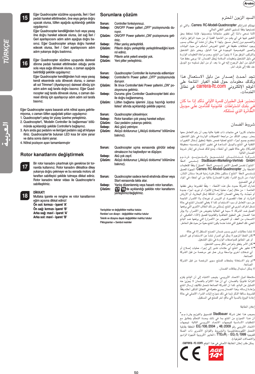 5015  Eğer Quadrocopter süzülme uçuşunda, İleri / Geri pedalı hareket ettirilmeden, öne veya geriye doğru uçacak olursa, lütfen aşağıda açıklandığı şekilde uygulayınız:  Eğer Quadrocopter kendiliğinden hızlı veya yavaş öne doğru hareket edecek olursa, üst sağ İleri / Geri ayarlayıcısını adım adım aşağıya doğru ba-sınız. Eğer Quadrocopter arkaya doğru hareket edecek olursa, İleri / Geri ayarlayıcısını adım adım yukarıya doğru bastırınız.16  Eğer Quadrocopter süzülme uçuşunda dairesel dönme pedalı hareket ettirilmeden olduğu yerde sola veya sağa dönecek olursa, o zaman aşağıda belirtildiği şekilde uygulayınız:   Eğer Quadrocopter kendiliğinden hızlı veya yavaş kendi ekseninde sola dönecek olursa, o zaman alt sol Trimmer’i (Ayarlayıcıyı) dairesel dönüş için adım adım sağ tarafa doğru basınız. Eğer Quad-rocopter sağ tarafa dönecek olursa, o zaman dai-resel dönüş için ayarlayıcıyı adım adım sol tarafa basınız.Eğer Quadrocopter ayara basarak artık nötral ayara getirile-miyorsa, o zaman lütfen aşağıdaki şıkları uygulayınız: 1.  Quadrocopter&apos;i yatay bir yüzey üzerine yerleştiriniz. 2.  Quadrocopter&apos;i, &apos;Modelin Controller ile bağlanması&apos; bölü-münde açıklandığı şekilde Controller&apos;e bağlayınız.3.  Aynı anda gaz pedalını ve ileri/geri pedalını sağ alt köşeye itiniz. Quadrocopter&apos;de bulunan LED kısa bir süre yanar  ve daha sonra daimi yanar.4.  Nötral pozisyon ayarı tamamlanmıştırRotor kanatlarını değiştirmek 17  Bir rotor kanadını çıkartmak için gerekirse bir tor-navida kullanınız. Rotor kanadını dikkatlice dikey yukarıya doğru çekmeye ve bu esnada motoru alt taraftan sabitleyici şekilde tutmaya dikkat ediniz. Rotor kanadını tekrar vidası ile Quadrocopter’e sabitleştiriniz. 18 DİKKAT!     Mutlaka işarete ve rengine ve rotor kanatlarının eğim açısına dikkat ediniz!  Ön sol: kırmızı - işaret ‘A’   Ön sağ: kırmızı- işaret ‘B’   Arka sağ: mavi - işaret ‘A’   Arka sol: mavi - işaret ‘B’Sorunlara çözümSorun:  Controller fonksiyonsuz.Sebep:   ON/OFF Power şalteri „OFF“ pozisyonunda du-ruyor.Çözüm:  ON/OFF Power şalterini „ON“ pozisyonuna geti-riniz.Sebep:   Piller yanlış yerleştirildi.Çözüm:   Pillerin doğru yerleştirilip yerleştirilmediğini kont-rol ediniz.Sebep:   Pillerin artık yeterli enerjisi yok.Çözüm:   Yeni piller yerleştiriniz.Sorun:   Quadrocopter Controller ile kumanda edilemiyorSebep:   Controller‘in Power şalteri „OFF“ pozisyonunda duruyor.Çözüm:  İlk önce Controller‘deki Power şalterini „ON“ po-zisyonuna getiriniz.Sebep:  Duruma göre Controller Quadrocopter’deki alıcı ile doğru bağlanmamış.Çözüm:   Lütfen bağlama işlemini ‚Uçuş hazırlığı kontrol listesi‘ altında açıklandığı şekilde yapınız.Sorun:  Quadrocopter yükselmiyor.Sebep:  Rotor kanatları çok yavaş hareket ediyor.Çözüm:   Gaz pedalını yukarıya çekiniz.Sebep:   Akü gücü yetmiyor.Çözüm:  Aküyü doldurunuz („Aküyü doldurma“ bölümüne bakınız).Sorun:  Quadrocopter uçma esnasında görülür sebep olmaksızın hız kaybediyor ve düşüyor.Sebep:   Akü çok zayıf.Çözüm:  Aküyü doldurunuz („Aküyü doldurma“ bölümüne bakınız).Sorun:  Quadrocopter sadece kendi etrafında döner veya Start esnasında takla atar. Sebep:  Yanlış düzenlenmiş veya hasarlı rotor kanatları.Çözüm: 17 18‘de açıklandığı şekilde rotor kanatlarını yerleştiriniz/değiştiriniz.Yanlışlıklar ve değişiklikler mahfuz tutulur.Renkler/ son dizayn - değişiklikler mahfuz tutulurTeknik ve dizayna dayalı değişiklikler mahfuz tutulurPiktogramlar = Sembol resimler مﺮﺘﶈا نﻮﺑﺰﻟا ﺪﻴﺴﻟا ﰎ ﻲﺘﻟاو ،Carrera RC-Modell-Quadrocopter  ﻢﻜﺋاﺮﺸﻟ  ﻢﻜﺌﻨﻬﻧ .ﻲﻟﺎﳊا ﻲﻨﻘﺘﻟا رﻮﻄﺘﻟا ىﻮﺘﺴﳌ ﺎًﻘﻓو ﺎﻬﻌﻴﻨﺼﺗ ﻖﺤﺑ ﻆﻔﺘﺤﻧ ﺎﻨﻧﺈﻓ  ،ﺎﻬﻨﻴﺴﲢو  ﺎﻨﺗﺎﺠﺘﻨﻣ  ﺮﻳﻮﻄﺗ  ﻰﻟإ  ﺎًﻤﺋاد ﻰﻌﺴﻧ  ﺎﻨﻧﻷ داﻮﳌاو ﻖﻓاﺮﳌا ﺚﻴﺣ ﻦﻣ وأ ﺔﻴﻨﻔﻟا ﺔﻴﺣﺎﻨﻟا ﻦﻣ ٍﺖﻗو يأ ﻲﻓ ﺎﻬﻴﻓ ﺮﻴﻴﻐﺘﻟا ﺐﺒﺴﺑ ﺐﻟﺎﻄﻣ يأ ﺄﺸﻨﺗ نأ ﻦﻜﳝ ﻻ اﺬﻬﻟو .ﻖﺒﺴﻣ رﺎﻌﺷإ نود ﻢﻴﻤﺼﺘﻟاو تﺎﻧﺎﻴﺒﻟا ﺚﻴﺣ ﻦﻣ  ﻢﻜﻣﺎﻣأ  ضوﺮﻌﳌا  ﺞﺘﻨﳌا  ﻲﻓ ﺔﻔﻴﻔﻃ تﺎﻓﻼﺘﺧا دﻮﺟو ﻞﻴﻐﺸﺘﻟا  ﻞﻴﻟد  ﺮﺒﺘﻌﻳو  .ﻞﻴﻟﺪﻟا  اﺬﻫ  ﻲﻓ  ةدﻮﺟﻮﳌا  ﺔﻴﺤﻴﺿﻮﺘﻟا  رﻮﺼﻟاو ةدراﻮﻟا تﺎﻤﻴﻠﻌﺘﻟا ةﺎﻋاﺮﻣ مﺪﻋو .ﺞﺘﻨﳌا ﻦﻣ أﺰﺠﺘﻳ ﻻ اًءﺰﺟ ﻖﻓﺮﳌا ﺐﻴﻛﺮﺘﻟاو اﺬﻫ ﻆﻔﺣ ﻰﺟﺮﻳ اﺬﻟ .نﺎﻤﻀﻟا ﻞﻄﺒُﻳ ﺔﻣﻼﺴﻟا تﺎﻤﻴﻠﻌﺗو ﻞﻴﻐﺸﺘﻟا ﻞﻴﻟد ﻲﻓ ﻞﻳدﻮﳌا ﻊﻣ ﻪﻤﻴﻠﺴﺗ ﻞﺟأ ﻦﻣ وأ ،ﺪﻌﺑ ﺎﻣ ﻲﻓ ﻪﻴﻟإ عﻮﺟﺮﻟا ﻞﺟأ ﻦﻣ ﻞﻴﻟﺪﻟا.ﺮﺧآ فﺮﻃ ﻰﻟإ ﻪﻠﻘﻧ ﺪﻨﻋ اﺬﻫ لﺎﻤﻌﺘﺳﻻا ﻞﻴﻟد  ﻦﻣ  راﺪــﺻإ ثﺪــﺣأ  ﺪﲡ ﻰﻠﻋ  ﺔﺣﺎﺘﳌا  رﺎﻴﻐﻟا  ﻊﻄﻗ  لﻮﺣ  تﺎﻣﻮﻠﻌﻣ  ﻚﻟﺬﻛو قﺎﻄﻧ ﻲﻓ carrera-rc.com ﻲﻧوﺮﺘﻜﻟﻹا ﻊﻗﻮﳌا.تﺎﻣﺪﳋا نﺎﻛ ﺎﻣ اذإ ﺪﻛﺄﺗ ﻲﻟوﻷا ةﺮﻤﻠﻟ ناﺮﻴﻄﻟا ﻞﺒﻗ :ﺮﻳﺬﲢ ﻞﻳدﻮﻣ ﻰﻠﻋ ﲔﻣﺄﺘﻠﻟ ﺔﻴﻧﻮﻧﺎﻗ  تﺎﻃاﺮﺘﺷا كﺪﻠﺑ ﻲﻓ .ﻪﻜﻠﺘﲤ يﺬﻟا ةﺮﺋﺎﻄﻟانﺎﻤﻀﻟا طوﺮﺷ ﺎﻬﻌﻣ ﻞﻣﺎﻌﺘﻟا ﻢﺘﻳ نأ ﺐﺠﻳ ﺔﻴﻟﺎﻋ ﺔﻴﻨﻘﺗ تاذ تﺎﺠﺘﻨﻣ ﻲﻫ اﺮﻳرﺎﻛ تﺎﺠﺘﻨﻣ .ﻞﻴﻐﺸﺘﻟا ﻞﻴﻟد ﻲﻓ ةدراﻮﻟا تﺎﻇﻮﺤﻠﳌا ﺔﻌﺟاﺮﻣ ﻦﻣ ﺪﻛﺄﺘﻟا ﺐﺠﻳو .رﺬﺤﺑ تاﺮﻴﻴﻐﺘﻟا لﺎﺧدإ قﻮﻘﺣ) ﺔﻘﻴﻗد ٍﺺﺤﻓ ﺔﻴﻠﻤﻌﻟ ﺞﺘﻨﳌا ءاﺰﺟأ ﻊﻴﻤﺟ ﻊﻀﺨﺗ ﺔﻇﻮﻔﺤﻣ ﻪﻨﻴﺴﲢو ﺞﺘﻨﳌا ﺮﻳﻮﻄﺗ ﻲﻓ ةﺪﻋﺎﺴﳌا ﻞﻳدﻮﳌاو ﺞﺘﻨﳌا ﻲﻓ ﺔﻴﻨﻘﺘﻟا طوﺮﺷ رﺎﻃإ ﻲﻓ نﺎﻤﺿ ﻚﻟﺬﻟ ﺢﻨ ُﳝ ،ءﺎﻄﺧأ يأ رﻮﻬﻇ ﺔﻟﺎﺣ ﻲﻓو .(ﺔﻛﺮﺸﻠﻟ :ﺔﻴﻟﺎﺘﻟا نﺎﻤﻀﻟا م.م.ذ.ش ،ﻊــــﻳزﻮــــﺘــــﻟاو  ﻖــﻳﻮــﺴــﺘــﻠــﻟ  روﺎـــﺒـــﻟدﺎـــﺘـــﺷ  ﺔـــﻛﺮـــﺷ ﺎًﻘﺣﻻ  ﻰﻤﺴﺘﺳ) Stadlbauer+Marketing+Vertrieb GmbH تﺎﻤﻴﻠﻌﺘﻠﻟ ﺎًﻘﻓو (&quot;ﻞﻴﻤﻌﻟا&quot; ﺎًﻘﺣﻻ ﻰﻤﺴﻴﺳ) ﺮﻴﺧﻷا ﻞﻴﻤﻌﻠﻟ ﻦﻤﻀﺗ (&quot;ﺞﺘﻨﳌا&quot; ﻞﻴﻤﻌﻠﻟ ةﺰﻬﺠﳌا Carrera RC-Modell-Quadrocopter نﺄﺑ ﺔﻘﺣﻼﻟا ،نﺎﺘﻨﺛا نﺎﺘﻨﺳ ﺎﻫرﺪﻗ ﺔﻴﻨﻣز ةﺮﺘﻓ لﻼﺧ نﻮﻜﺘﺳ (&quot;ﺞَﺘﻨﳌا&quot; ﺎًﻘﺣﻻ ﻰﻤﺴﺘﺳ) داﻮﳌا ﻲﻓ ءﺎﻄﺧأ يأ ﻦﻣ ﺔﻴﻟﺎﺧ (نﺎﻤﻀﻟا ةﺮﺘﻓ) ءاﺮﺸﻟا ﺦﻳرﺎﺗ ﻦﻣ ءاﺪﺘﺑا.ﻊﻴﻨﺼﺘﻟا ﻲﻓ وأ ﺎﻬﺘﻘﻔﻧ ﻰﻠﻋو ﺎﻫﺮﻳﺪﻘﺘﻟ ﺎًﻘﻓو - ءﺎﻄﺧﻷا  هﺬﻫ ﻞﺜﻣ ثوﺪﺣ ﺔﻛﺮﺸﻟا كراﺪﺘﺗ ةﺪﻳﺪﺟ ءاﺰﺟأ ﺪﻳرﻮﺗ وأ ءاﺰﺟﻸﻟ حﻼﺻإ ﺔﻴﻠﻤﻋ ءاﺮﺟإ لﻼﺧ ﻦﻣ - ﺔﺻﺎﳋا شﺎﻳرﻷا وأ ،ﺔﻳرﺎﻄﺒﻟا ﻞﺜﻣ) ﺔﻠﻛﺂﺘﳌا ءاﺰﺟﻷا نﺎﻤﻀﻟا ﻲﻄﻐﻳ ﻻو .ةدَّﺪﺠُﻣ وأ ﺔﻤﺟﺎﻨﻟا راﺮﺿﻷا ﻻو ،(ﺎﻫﺮﻴﻏ وأ سوﺮﺘﻟا وأ ،ةرﻮﺼﻘﳌا ءﺎﻄﻏ وأ ،ةراّوﺪﻟا ﺔﻟﺎﺣ ﻲﻓ ﺞﺘﻨﳌا نﺎﻤﻀﻟا ﻲﻄﻐﻳ ﻻ ﺎﻤﻛ ،ماﺪﺨﺘﺳﻻا ءﻮﺳ وأ ﻞﻣﺎﻌﺘﻟا ءﻮﺳ ﻦﻋ ﺎﻬﻌﻓﺮﻳ ﻲﺘﻟا ىﺮﺧﻷا ﺐﻟﺎﻄﳌا ﻚﻟذ ﻦﻣ ﻰﻨﺜﺘﺴُﻳ .ﺞﺘﻨﳌا ﻲﻓ ىﺮﺧأ فاﺮﻃأ ﻞﺧﺪﺗ ﺮﺛﺆﻳ ﻻو .راﺮﺿﻷا ﻦﻋ ﺾﻳﻮﻌﺘﺑ ﺔﺒﻟﺎﻄﳌا ﻲﻓ ﺎﻤﻴﺳ ﻻ ،ﺔﻛﺮﺸﻟا ﺪﺿ ﻞﻴﻤﻌﻟا وأ ،ﻲﻠﻴﻤﻜﺘﻟا ءادﻷا) ﻞﻴﻤﻌﻠﻟ ﺔﻴﻧﻮﻧﺎﻘﻟاو ﺔﻳﺪﻗﺎﻌﺘﻟا قﻮﻘﳊا ﻰﻠﻋ نﺎﻤﻀﻟا اﺬﻫ ﻊﺋﺎﺒﻟا ﺪﺿ ﺎﻬﻌﻓﺮﻳ ﻲﺘﻟا (راﺮﺿﻷا ﻦﻋ ﺾﻳﻮﻌﺘﻟا وأ ،ﺪﻘﻌﻟا ﻦﻣ بﺎﺤﺴﻧﻻا.ﺮﻃﺎﺨﳌا ﻞﻘﻧ ﺚﻴﺣ ﻦﻣ ﺎًﺒﻴﻌﻣ ﺞﺘﻨﳌا نﻮﻜﻳ ﺎﻣﺪﻨﻋ ﺄﺸﻨﺗ ﻲﺘﻟا قﻮﻘﳊا ﻚﻠﺗ ،ﻲﻨﻌﳌا:ﺔﻟﺎﺣ ﻲﻓ ﻻإ ﻞﻘﺘﺴﳌا ﻊﻨﺼﳌا نﺎﻤﺿ ﺐﺒﺴﺑ ىﺮﺧأ تﺎﺒﻟﺎﻄﻣ ﺄﺸﻨﺗ ﻻ ﻢﻴﻠﺴﻟا ﺮﻴﻏ ماﺪﺨﺘﺳﻻا ﻦﻋ ﺄﺸﻨﺗ ٍراﺮﺿأ يأ ﻞﺜﳝ ﻻ مﻮﻋﺰﳌا ﺄﻄﳋا نﺎﻛ  •.ﻞﻴﻐﺸﺘﻟا ﻞﻴﻟد ﻲﻓ ةدراﻮﻟا تﺎﻔﺻاﻮﻤﻠﻟ ﻖﺑﺎﻄﳌا ﺮﻴﻏ وأ.ﻞﻴﻐﺸﺘﻟا ﺐﺒﺴﺑ ﻞﻛﺂﺗ ضاﺮﻋﺄﺑ ﻖﻠﻌﺘﻳ ﺮﻣﻷا نﺎﻛ  • وأ حﻼﺻإ تﺎﻴﻠﻤﻋ ءاﺮﺟإ ﻰﻟإ ﺮﻴﺸﺗ تﺎﻣﻼﻋ يأ ﺞَﺘﻨﳌا ﻰﻠﻋ ﺮﻬﻈﺗ ﻻ  • ﺔﻛﺮﺸﻟا ﻞﺒﻗ ﻦﻣ ﺔﺼﺧﺮﻣ ﺮﻴﻏ ﻞﻤﻋ شرو ﺔﻄﺳاﻮﺑ ىﺮﺧأ تﻼﺧﺪﺗ يأ.ﺔﻌﻧﺎﺼﻟا ﺔﻛﺮﺸﻟا  ﻞﺒﻗ  ﻦﻣ  ﺔﺼﺧﺮﳌا  ىﻮﺳ  ﺞﺘﻨﻤﻠﻟ  تﺎﻘﺤﻠﲟ  ﺔﻧﺎﻌﺘﺳﻻا  ﻢﺘﻳ  ﻢﻟ  •.ﺔﻌﻧﺎﺼﻟا.نﺎﻤﻀﻟا تﺎﻗﺎﻄﺑ لاﺪﺒﺘﺳا ﻦﻜﳝ ﻻ مﺰﺘﻠﻳ ﻊﺋﺎﺒﻟا نأ ﻰﻟإ هﺎﺒﺘﻧﻻا ﺐﺟﻮﺘﻳ :ﻲــﺑوروﻷا دﺎــﲢﻻا لوﺪﻟ ﺔﻈﺣﻼﻣ ﻪﻨﻋ ئﺰﺠُﻳ ﻻ نﺎﻤﻀﻟﺎﺑ ماﺰﺘﻟﻻا اﺬﻫ نأ يأ ،نﺎﻤﻀﻟﺎﺑ ﺎًّﻴﻧﻮﻧﺎﻗ ﺎًﻣاﺰﺘﻟا ﺞﺘﻨﳌا لﺎﺳرإ ﻒﻴﻟﺎﻜﺗ ﻞﻤﺤﺘﺗ ﺔﻌﻧﺎﺼﻟا ﺔﻛﺮﺸﻟا نأ ﺎﻤﻛ .ﻊﺋﺎﺒﻟا ﻦﻋ ﻞﻴﺜﻤﺘﻟا ﺎًﻘﻓو هﻼﻋأ رﻮﻛﺬﳌا قﺎﻄﻨﻟا ﻲﻓ ﻪﻟﻮﻌﻔﻣ يﺮﺴﻳ نﺎﻤﻀﻟا اﺬﻫو .ﻪﻟﺎﺳرإ ةدﺎﻋإو ﺔﻟﺎﺣ ﻲﻓ ﻲﻠﺻﻷا ءاﺮﺸﻟا تﺎﺒﺛإ جذﻮﳕ ﻚﻟذ ﻲﻓ ﺎﲟ) ﺮﻛﺬﻟا ﺔﻔﻟﺎﺳ طوﺮﺸﻠﻟ.ﻞﺒﻘﺘﺴﳌا ﻲﻓ ﺞﺘﻨﻤﻠﻟ ﺮﺧآ ٍﻚﻟﺎﻣ يﻷ ﺔﺒﺴﻨﻟﺎﺑ (ﻊﻴﺒﻟا ةدﺎﻋإﺔﻘﺑﺎﻄﳌا نﻼﻋإ ”.م.م.ذ.ش„ ﻊﻳزﻮﺘﻟاو ﻖﻳﻮﺴﺘﻠﻟ Stadlbauer  ﺔﻛﺮﺷ ﻦﻠﻌﺗ اﺬﻫ ﺐﺟﻮﲟ ﻊﻣ  ﻖﺑﺎﻄﺘﻳ  ﻢﻜﺤﺘﻟا  ةﺪــﺣو  ﻚــﻟذ  ﻲﻓ  ﺎﲟ  ﺞﺘﻨﳌا  ﻦﻣ  جذﻮﻤﻨﻟا  اﺬــﻫ  نأ تﺎﻬﻴﺟﻮﺗ  :ﺔﻴﻟﺎﺘﻟا  ﻲــﺑوروﻷا  دﺎــﲢﻻا  تﺎﻬﻴﺟﻮﺘﻟ  ﺔﻴﺳﺎﺳﻷا  تﺎﺒﻠﻄﺘﳌا ﺔﻴﻠﺑﺎﻘﺑ ﺔﻘﻠﻌﺘﳌا EG/108/2004 و 48/2009 ﻢﻗر ﻲﺑوروﻷا دﺎﲢﻻا ﺔﻠﺼﻟا  تاذ  ىﺮــﺧﻷا  ﺢﺋاﻮﻠﻟاو  طوﺮــﺸــﻟاو  ﺔﻴﺴﻴﻃﺎﻨﻐﻣوﺮﻬﻜﻟا  ﻞﻤﺤﺘﻟا ﻮﻳداﺮﻟا ةﺰﻬﺟﻷ ﺔﻴﺑوروﻷا ﺮﻴﻳﺎﻌﳌا» TTE&amp;R) ـ EG/5/1999 ﻪﻴﺟﻮﺘﻠﻟ.(«ﺔﻴﻓﺮﻄﻟا تﻻﺎﺼﺗﻻاو.carrera-rc.com ﻊﻗﻮﳌا اﺬﻫ ﻲﻓ ﻲﻠﺻﻷا ﺔﻘﺑﺎﻄﳌا نﻼﻋإ ﺐﻠﻃ ﻦﻜﳝ           TÜRKÇE