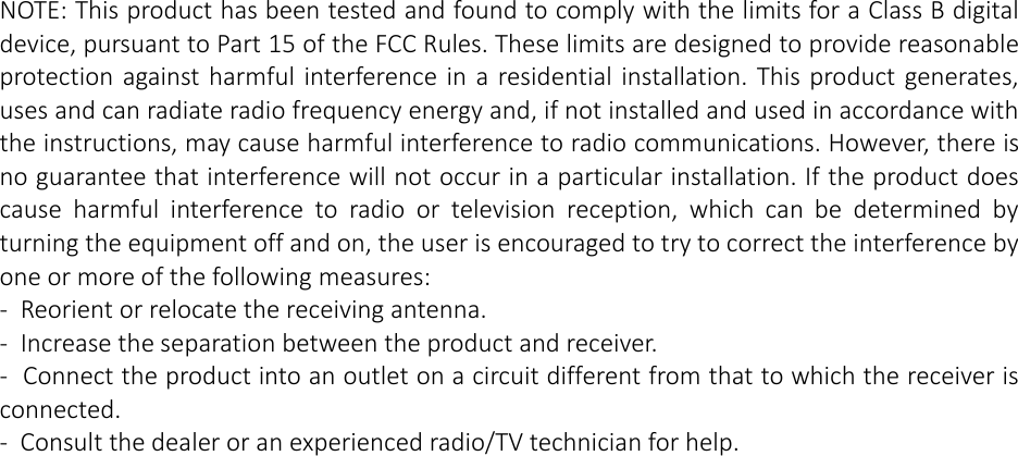 NOTE: This product has been tested and found to comply with the limits for a Class B digital device, pursuant to Part 15 of the FCC Rules. These limits are designed to provide reasonable protection against harmful interference in a residential  installation. This product generates, uses and can radiate radio frequency energy and, if not installed and used in accordance with the instructions, may cause harmful interference to radio communications. However, there is no guarantee that interference will not occur in a particular installation. If the product does cause  harmful  interference  to  radio  or  television  reception,  which  can  be  determined  by turning the equipment off and on, the user is encouraged to try to correct the interference by one or more of the following measures: -  Reorient or relocate the receiving antenna. -  Increase the separation between the product and receiver. -  Connect the product into an outlet on a circuit different from that to which the receiver is connected. -  Consult the dealer or an experienced radio/TV technician for help.  