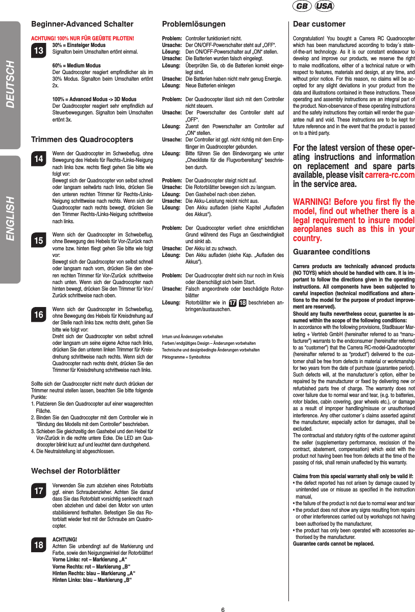6DEUTSCHBeginner-Advanced Schalter  ACHTUNG! 100% NUR FÜR GEÜBTE PILOTEN!13   30% = Einsteiger Modus  Signalton beim Umschalten ertönt einmal.  60% = Medium Modus   Der Quadrocopter reagiert empﬁ ndlicher als im 30% Modus. Signalton beim Umschalten ertönt 2x.  100% = Advanced Modus -&gt; 3D Modus  Der Quadrocopter reagiert sehr empﬁ ndlich auf Steuerbewegungen. Signalton beim Umschalten ertönt 3x.Trimmen des Quadrocopters14  Wenn der Quadrocopter im Schwebeﬂ ug, ohne Bewegung des Hebels für Rechts-/Links-Neigung nach links bzw. rechts ﬂ iegt gehen Sie bitte wie folgt vor: Bewegt sich der Quadrocopter von selbst schnell oder langsam seitwärts nach links, drücken Sie den unteren rechten Trimmer für Rechts-/Links-Neigung schrittweise nach rechts. Wenn sich der Quadrocopter nach rechts bewegt, drücken Sie den Trimmer Rechts-/Links-Neigung schrittweise nach links.15  Wenn sich der Quadrocopter im Schwebeﬂ ug, ohne Bewegung des Hebels für Vor-/Zurück nach vorne bzw. hinten ﬂ iegt gehen Sie bitte wie folgt vor:Bewegt sich der Quadrocopter von selbst schnell oder langsam nach vorn, drücken Sie den obe-ren rechten Trimmer für Vor-/Zurück  schrittweise nach unten. Wenn sich der Quadrocopter nach hinten bewegt, drücken Sie den Trimmer für Vor-/Zurück schrittweise nach oben.16  Wenn sich der Quadrocopter im Schwebeﬂ ug, ohne Bewegung des Hebels für Kreisdrehung auf der Stelle nach links bzw. rechts dreht, gehen Sie bitte wie folgt vor: Dreht sich der Quadrocopter von selbst schnell oder langsam um seine eigene Achse nach links, drücken Sie den unteren linken Trimmer für Kreis-drehung schrittweise nach rechts. Wenn sich der Quadrocopter nach rechts dreht, drücken Sie den Trimmer für Kreisdrehung schrittweise nach links.Sollte sich der Quadrocopter nicht mehr durch drücken der Trimmer neutral stellen lassen, beachten Sie bitte folgende Punkte:1.  Platzieren Sie den Quadrocopter auf einer waagerechten Fläche.2.  Binden Sie den Quadrocopter mit dem Controller wie in &quot;Bindung des Modells mit dem Controller&quot; beschrieben.3.  Schieben Sie gleichzeitig den Gashebel und den Hebel für Vor-/Zurück in die rechte untere Ecke. Die LED am Qua-drocopter blinkt kurz auf und leuchtet dann durchgehend.4.  Die Neutralstellung ist abgeschlossen.Wechsel der Rotorblätter17   Verwenden Sie zum abziehen eines Rotorblatts ggf. einen Schraubenzieher. Achten Sie darauf dass Sie das Rotorblatt vorsichtig senkrecht nach oben abziehen und dabei den Motor von unten stabilisierend festhalten. Befestigen Sie das Ro-torblatt wieder fest mit der Schraube am Quadro-copter. 18 ACHTUNG!     Achten Sie unbendingt auf die Markierung und Farbe, sowie den Neigungswinkel der Rotorblätter! Vorne Links: rot – Markierung „A“  Vorne Rechts: rot – Markierung „B“  Hinten Rechts: blau – Markierung „A“  Hinten Links: blau – Markierung „B“ProblemlösungenProblem:  Controller funktioniert nicht.Ursache:  Der ON/OFF-Powerschalter steht auf „OFF“.Lösung:  Den ON/OFF-Powerschalter auf „ON“ stellen.Ursache:  Die Batterien wurden falsch eingelegt.Lösung:  Überprüfen Sie, ob die Batterien korrekt einge-legt sind.Ursache:  Die Batterien haben nicht mehr genug Energie.Lösung:  Neue Batterien einlegenProblem:  Der Quadrocopter lässt sich mit dem Controller nicht steuern.Ursache: Der Powerschalter des Controller steht auf „OFF“.Lösung:  Zuerst den Powerschalter am Controller auf „ON“ stellen.Ursache:  Der Controller ist ggf. nicht richtig mit dem Emp-fänger im Quadrocopter gebunden. Lösung:  Bitte führen Sie den Bindevorgang wie unter „Checkliste für die Flugvorbereitung“ beschrie-ben durch.Problem:  Der Quadrocopter steigt nicht auf.Ursache:  Die Rotorblätter bewegen sich zu langsam.Lösung:  Den Gashebel nach oben ziehen.Ursache:  Die Akku-Leistung reicht nicht aus.Lösung:  Den Akku auﬂ aden (siehe Kapitel „Auﬂ aden des Akkus“).Problem:  Der Quadrocopter verliert ohne ersichtlichen Grund während des Flugs an Geschwindigkeit und sinkt ab.Ursache:  Der Akku ist zu schwach.Lösung:  Den Akku auﬂ aden (siehe Kap. „Auﬂ aden des Akkus“).Problem:  Der Quadrocopter dreht sich nur noch im Kreis oder überschlägt sich beim Start.Ursache:  Falsch angeordnete oder beschädigte Rotor-blätterLösung:  Rotorblätter wie in 17 18 beschrieben an-bringen/austauschen.Irrtum und Änderungen vorbehalten Farben / endgültiges Design – Änderungen vorbehaltenTechnische und designbedingte Änderungen vorbehaltenPiktogramme = Symbolfotos Dear customerCongratulation! You bought a Carrera RC Quadrocopter which has been manufactured according to today´s state-of-the-art technology. As it is our constant endeavour to develop and improve our products, we reserve the right to make modiﬁ cations, either of a technical nature or with respect to features, materials and design, at any time, and without prior notice. For this reason, no claims will be ac-cepted for any slight deviations in your product from the data and illustrations contained in these instructions. These operating and assembly instructions are an integral part of the product. Non-observance of these operating instructions and the safety instructions they contain will render the guar-antee null and void. These instructions are to be kept for future reference and in the event that the product is passed on to a third party.For the latest version of these oper-ating instructions and information on replacement and spare parts available, please visit carrera-rc.comin the service area.WARNING! Before you ﬁ rst ﬂ y the model, ﬁ nd out  whether there is a legal requirement to insure model aeroplanes such as this in your country. Guarantee conditionsCarrera products are technically advanced products (NO TOYS) which should be handled with care. It is im-portant to follow the directions given in the operating instructions. All components have been subjected to careful inspection (technical modiﬁ cations and altera-tions to the model for the purpose of product improve-ment are reserved). Should any faults nevertheless occur, guarantee is as-sumed within the scope of the following conditions: In accordance with the following provisions, Stadlbauer Mar-keting + Vertrieb GmbH (hereinafter referred to as “manu-facturer”) warrants to the endconsumer (hereinafter referred to as “customer”) that the Carrera RC-model-Quadrocopter (hereinafter referred to as “product”) delivered to the cus-tomer shall be free from defects in material or workmanship for two years from the date of purchase (guarantee period). Such defects will, at the manufacturer´s option, either be repaired by the manufacturer or ﬁ xed by delivering new or refurbished parts free of charge. The warranty does not cover failure due to normal wear and tear, (e.g. to batteries, rotor blades, cabin covering, gear wheels etc.), or damage as a result of improper handling/misuse or unauthorised interference. Any other customer´s claims asserted against the manufacturer, especially action for damages, shall be excluded. The contractual and statutory rights of the customer against the seller (supplementary performance, rescission of the contract, abatement, compensation) which exist with the product not having been free from defects at the time of the passing of risk, shall remain unaﬀ ected by this warranty. Claims from this special warranty shall only be valid if:•  the defect reported has not arisen by damage caused by unintended use or misuse as speciﬁ ed in the instruction manual,• the failure of the product is not due to normal wear and tear •  the product does not show any signs resulting from repairs or other interferences carried out by workshops not having been authorised by the manufacturer, •  the product has only been operated with accessories au-thorised by the manufacturer.Guarantee cards cannot be replaced.ENGLISH