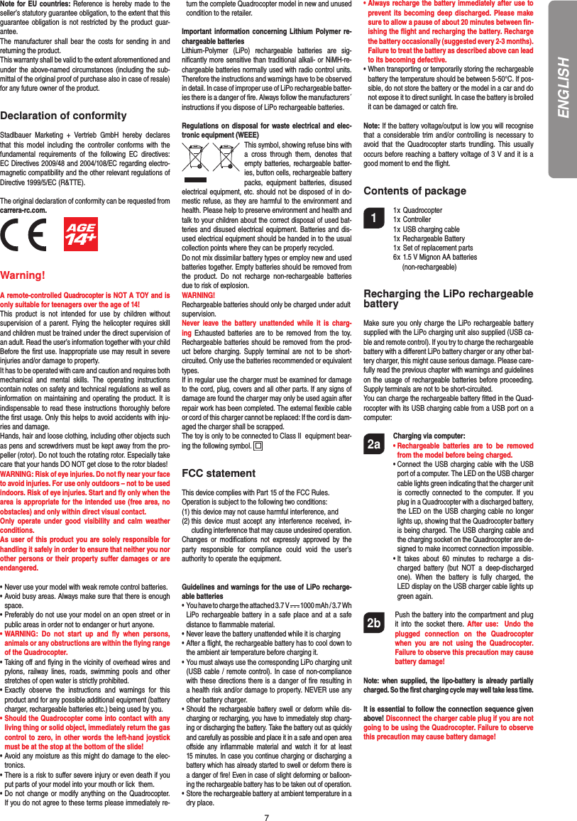 7Note for EU countries: Reference is hereby made to the seller’s statutory guarantee obligation, to the extent that this guarantee obligation is not restricted by the product guar-antee.The manufacturer shall bear the costs for sending in and returning the product.This warranty shall be valid to the extent aforementioned and under the above-named circumstances (including the sub-mittal of the original proof of purchase also in case of resale) for any future owner of the product.Declaration of conformityStadlbauer Marketing + Vertrieb GmbH hereby declares that this model including the controller conforms with the fundamental requirements of the following EC directives: EC Directives 2009/48 and 2004/108/EC regarding electro-magnetic compatibility and the other relevant regulations of Directive 1999/5/EC (R&amp;TTE).The original declaration of conformity can be requested from carrera-rc.com.          Warning!A remote-controlled Quadrocopter is NOT A TOY and is only suitable for teenagers over the age of 14! This product is not intended for use by children without  supervision of a parent. Flying the helicopter requires skill and children must be trained under the direct supervision of an adult. Read the user’s information together with your child Before the ﬁ rst use. Inappropriate use may result in  severe injuries and/or damage to property. It has to be operated with care and caution and requires both mechanical and mental skills. The operating instructions contain notes on safety and technical regulations as well as information on maintaining and operating the product. It is indispensable to read these instructions thoroughly before the ﬁ rst usage. Only this helps to avoid accidents with inju-ries and damage. Hands, hair and loose clothing, including other objects such as pens and screwdrivers must be kept away from the pro-peller (rotor). Do not touch the rotating rotor. Especially take care that your hands DO NOT get close to the rotor blades! WARNING: Risk of eye injuries. Do not ﬂ y near your face to avoid injuries. For use only outdoors – not to be used indoors. Risk of eye injuries. Start and ﬂ y only when the area is appropriate for the intended use (free area, no obstacles) and only within direct visual contact. Only operate under good visibility and calm weather conditions.As user of this product you are solely responsible for handling it safely in order to ensure that neither you nor other persons or their property suﬀ er damages or are endangered. • Never use your model with weak remote control batteries.• Avoid busy areas. Always make sure that there is enough  space. • Preferably do not use your model on an open street or in  public areas in order not to endanger or hurt anyone. •  WARNING: Do not start up and ﬂ y when persons, a nimals or any obstructions are within the ﬂ ying range of the Quadrocopter. •  Taking oﬀ  and ﬂ ying in the vicinity of overhead wires and pylons, railway lines, roads, swimming pools and other stretches of open water is strictly prohibited.• Exactly observe the instructions and warnings for this   product and for any possible additional equipment (battery   charger, rechargeable batteries etc.) being used by you.• Should the Quadrocopter come into contact with any   living thing or solid object, immediately return the gas   control to zero, in other words the left-hand joystick   must be at the stop at the bottom of the slide!• Avoid any moisture as this might do damage to the elec- tronics. • There is a risk to suﬀ er severe injury or even death if you  put parts of your model into your mouth or lick  them. •  Do not change or modify anything on the Quadrocopter.If you do not agree to these terms please immediately re-turn the complete Quadrocopter model in new and unused condition to the retailer. Important information concerning Lithium Polymer re-chargeable batteriesLithium-Polymer (LiPo) rechargeable batteries are sig-niﬁ cantly more sensitive than traditional alkali- or NiMH-re-chargeable batteries normally used with radio control units. Therefore the instructions and warnings have to be observed in detail. In case of improper use of LiPo rechargeable batter-ies there is a danger of ﬁ re. Always follow the manufacturers´  instructions if you dispose of LiPo rechargeable batteries. Regulations on disposal for waste electrical and elec-tronic equipment (WEEE)This symbol, showing refuse bins with a cross through them, denotes that empty batteries, rechargeable batter-ies, button cells, recharge able battery packs, equipment batteries, disused electrical equipment, etc. should not be disposed of in do-mestic refuse, as they are harmful to the environment and health. Please help to preserve environment and health and talk to your children about the correct disposal of used bat-teries and disused electrical equipment. Batteries and dis-used electrical equipment should be handed in to the usual collection points where they can be properly recycled. Do not mix dissimilar battery types or employ new and used batteries together. Empty batteries should be removed from the product. Do not recharge non-rechargeable batteries due to risk of explosion. WARNING! Rechargeable batteries should only be charged under adultsupervision. Never leave the battery unattended while it is charg-ing Exhausted batteries are to be removed from the toy. Rechargeable batteries should be removed from the prod-uct before charging. Supply terminal are not to be short-circuited. Only use the batteries recommended or equivalent types. If in regular use the charger must be examined for damage to the cord, plug, covers and all other parts. If any signs of damage are found the charger may only be used again after repair work has been completed. The external ﬂ exible cable or cord of this charger cannot be replaced: If the cord is dam-aged the charger shall be scrapped.The toy is only to be connected to Class II  equipment bear-ing the following symbol.  FCC statementThis device complies with Part 15 of the FCC Rules. Operation is subject to the following two conditions: (1) this device may not cause harmful interference, and (2)  this device must accept any interference received, in-cluding interference that may cause undesired operation. Changes or modiﬁ cations not expressly approved by the party responsible for compliance could void the user’s  authority to operate the equipment.Guidelines and warnings for the use of LiPo recharge-able batteries •   You have to charge the attached 3.7 V   1000 mAh / 3.7 WhLiPo rechargeable battery in a safe place and at a safe distance to ﬂ ammable material.• Never leave the battery unattended while it is charging •  After a ﬂ ight, the rechargeable battery has to cool down to the ambient air temperature before charging it.•  You must always use the corresponding LiPo charging unit (USB cable / remote control). In case of non-compliance with these directions there is a danger of ﬁ re resulting in a health risk and/or damage to property. NEVER use any other battery charger.•  Should the rechargeable battery swell or deform while dis-charging or recharging, you have to immediately stop charg-ing or discharging the battery. Take the battery out as quickly and carefully as possible and place it in a safe and open area oﬀ side any inﬂ ammable material and watch it for at least 15 minutes. In case you continue charging or discharging a battery which has already started to swell or deform there is a danger of ﬁ re! Even in case of slight deforming or balloon-ing the rechargeable battery has to be taken out of operation.•  Store the rechargeable battery at ambient temperature in a dry place.•  Always recharge the battery immediately after use to prevent its becoming deep discharged. Please make sure to allow a pause of about 20 minutes between ﬁ n-ishing the ﬂ ight and recharging the battery. Recharge the battery occasionally (suggested every 2-3 months). Failure to treat the battery as described above can lead to its becoming defective.•  When transporting or temporarily storing the rechargeable battery the temperature should be between 5-50°C. If pos-sible, do not store the battery or the model in a car and do not expose it to direct sunlight. In case the battery is broiled it can be damaged or catch ﬁ re. Note: If the battery voltage/output is low you will recognise that a considerable trim and/or controlling is necessary to avoid that the Quadrocopter starts trundling. This usually occurs before reaching a battery voltage of 3 V and it is a good moment to end the ﬂ ight. Contents of package1 1 x Quadrocopter  1 x Controller  1 x USB charging cable  1x Rechargeable Battery  1 x Set of replacement parts  6 x  1.5 V Mignon AA batteries    (non-rechargeable)Recharging the LiPo rechargeable batteryMake sure you only charge the LiPo rechargeable battery supplied with the LiPo charging unit also supplied (USB ca-ble and remote control). If you try to charge the rechargeable battery with a diﬀ erent LiPo battery charger or any other bat-tery charger, this might cause serious damage. Please care-fully read the previous chapter with warnings and guidelines on the usage of rechargeable batteries before proceeding. Supply terminals are not to be short-circuited.You can charge the rechargeable battery ﬁ tted in the Quad-rocopter with its USB charging cable from a USB port on a computer:2a Charging via computer:    •  Rechargeable batteries are to be removed from the model before being charged.  •  Connect the USB charging cable with the USB port of a computer. The LED on the USB charger cable lights green indicating that the charger unit is correctly connected to the computer. If you plug in a Quadrocopter with a discharged battery, the LED on the USB charging cable no longer lights up, showing that the Quadrocopter battery is being charged. The USB charging cable and the charging socket on the Quadrocopter are de-signed to make incorrect connection impossible.    •  It takes about 60 minutes to recharge a dis-charged battery (but NOT a deep-discharged one). When the battery is fully charged, the LED display on the USB charger cable lights up green again. 2b    Push the battery into the compartment and plug it into the socket there. After use:  Undo the plugged connection on the Quadrocopter when you are not using the Quadrocopter. Failure to observe this precaution may cause battery damage!Note: when supplied, the lipo-battery is already partially charged. So the ﬁ rst charging cycle may well take less time.It is essential to follow the connection sequence given above! Disconnect the charger cable plug if you are not going to be using the Quadrocopter. Failure to observe this precaution may cause battery damage!ENGLISH