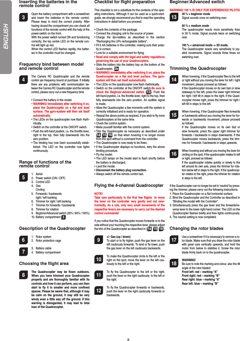 8Inserting the batteries in theremote control3  Open the battery compartment with a screwdriver and insert the batteries in the remote control. Please keep in mind the correct polarity. After having closed the compartment you can check all functions of the remote control with the help of the power-switch on the front.  With the power switch turned ON and functioning correctly, the top centre LED on the remote con-trol will light up red.   When the control LED ﬂ ashes rapidly, the batter-ies in the controller must be changed.Frequency bind between model and remote control4  The Carrera RC Quadrocopter and the remote control are frequency bound at purchase. If initially there are any problems with communication be-tween the Carrera RC Quadrocopter and the remote control, please carry out a new frequency bind.  •  Connect the battery in the model. •  WARNING! Immediately after switching it on, place the Quadrocopter on a ﬂ at and level surface. The gyro-system will then set itself automatically.  •   The LEDs on the quadrocopter now ﬂ ash rhyth-mically.  •  Switch on the controller at the ON/OFF switch.   •  Push the left-hand joystick, i.e. the throttle lever, right to the top, then fully downwards into the zero position.  •  The binding has now been successfully estab-lished. The LED on the controller now lights continuously.Range of functions of the remote control 5 1. Aerial  2.  Power switch (ON / OFF)  3.   Control LED 4. Gas  Circling  5.  Forwards / backwards    right / left banking  6.  Trimmer for right / left banking  7.  Trimmer for forwards / backwards   8.  Trimmer for rotation 9. Beginner/Advanced switch (30% / 60% / 100%) 10. Battery compartment 3 Description of the Quadrocopter6 1. Rotor system  2.  Rotor protection cage7 3. Battery cable 4. Battery compartmentChoosing the ﬂ ight area8  The Quadrocopter may be ﬂ own  outdoors. When you have trimmed your Quadrocopter properly and are thoroughly familiar with its controls and how it can perform, you can then start to ﬂ y it in smaller and more conﬁ ned spaces. Please be aware that, although it may be calm on the ground, it may still be very windy even a little way oﬀ  the ground. If this warning is disregarded, it may lead to total loss of the Quadrocopter.Checklist for ﬂ ight preparationThis checklist is not a substitute for the contents of the oper-ating instructions. Although it can be used as a quick-start-guide, we strongly recommend you ﬁ rst to read the operating instructions in detail before you proceed.•  Check the contents of the package.•  Connect the charging unit to the source of power.•  Charge the lipo-battery as described in the section “Recharging the LiPo rechargeable battery”.•  Fit 6 AA batteries in the controller, making sure their polar-ity is correct.•  Look for a suitable environment for ﬂ ying.•  Read and comply with the legal and safety regulations governing the use of your Quadrocopters.•  Slide the battery into the battery bay on the bottom of the Quadrocopter.  2b•  WARNING! Immediately after switching it on, place the Quadrocopter on a ﬂ at and level surface. The gyro-system will then set itself automatically.•   The LEDs on the quadrocopter now ﬂ ash rhythmically. •  Switch on the controller at the ON/OFF switch.Be sure to check the Beginner-Advanced switch (13). Push the left-hand joystick, i.e. the throttle lever, right to the top, then fully downwards into the zero position. An audible signal is made.•  Allow the Quadrocopter a few moments until the system is correctly initialised and is ready for operation. •   Repeat the above points as required, if you wish to ﬂ y more Quadrocopters at the same time.•  Check the control system.•  Make yourself familiar with the control system.•  Trim the Quadrocopter as necessary as described under  14 15 16, so that when hovering it no longer moves from the spot without a command from the controller.•  The Quadrocopter is now ready to be ﬂ own.•  If the Quadrocopter displays no functions, retry the above binding procedure.•  Fly the model.•  The LED lamps on the model start to ﬂ ash shortly before the battery is discharged.•    Land  the  model.•  Disconnect the battery plug connection.•  Always switch oﬀ  the remote control last.Flying the 4-channel QuadrocopterNOTE! Take care particularly in the ﬁ rst few ﬂ ights  to move the lever on the controller very gently and not over-hurriedly. As a rule, only very small movements of the respective levers are necessary to carry out the desired control commands!If you notice that the Quadrocopter moves forwards or to the side without your touching the respective lever, please adjust the trim of the Quadrocopter as described in (14 15 16). 9  +/- Gas (up / down)   To start or to ﬂ y higher, push the gas lever on the left cautiously forwards. To land or ﬂ y lower, push the gas lever on the left cautiously backwards.10  To make the Quadrocopter circle to the left or the right on the spot, move the lever on the left cau-tiously to the left or the right.11  To ﬂ y the Quadrocopter to the left or the right, push the lever on the right cautiously  to the left or the right.12  To ﬂ y the Quadrocopter forwards or backwards, push the lever on the right cautiously forwards or backwards.Beginner/Advanced switch WARNING! 100 % IS ONLY FOR EXPERIENCED PILOTS!13  30 % = beginner mode   Signal sounds once on switching over.  60 % = medium mode   The quadrocopter reacts more sensitively than in 30 % mode. Signal sounds twice on switching over.  100 % = advanced mode -&gt; 3D mode.  The Quadrocopter reacts very sensitively to joy-stick movements. Signal sounds three times on switching over.Trimming the Quadrocopter14  When hovering, if the Quadrocopter ﬂ ies to the left or right without you moving the lever for left / right movement, please proceed as follows:   If the Quadrocopter moves on its own fast or slow sideways to the left, press the lower right trimmer for right / left tilt in steps to the right. If the Quad-rocopter moves right, press the trimmer for right / left tilt in steps to the left.15  When hovering, if the Quadrocopter ﬂ ies forwards or backwards without you moving the lever for for-wards or backwards movement, please proceed as follows:  If the Quadrocopter moves on its own fast or slow forwards, press the upper right trimmer for forwards / backwards in steps downwards. If the Quadrocopter moves backwards, press the trim-mer for forwards / backwards in steps upwards.16 When hovering and without you moving the lever for circling on the spot, if the quadrocopter rotates to left or right, proceed as follows:   If the quadrocopter rotates quickly or slowly to the left around its own axis, press the trimmer for rota-tion below left in steps to the right. If the quadrocop-ter rotates to the right, press the trimmer for rotation in steps to the left.If the Quadrocopter can no longer be set to &apos;neutral&apos; by press-ing the trimmer, please carry out the following instructions:1.  Place the Quadrocopter on a ﬂ at horizontal surface.2.  Bind the Quadrocopter and the Controller as described in &quot;Binding the model with the Controller&quot;.3.  Simultaneously press the gas lever and the forwards/re-verse lever to the lower right-hand corner. The LED on the Quadrocopter ﬂ ashes brieﬂ y and then lights continuously.4.  The neutral setting is now completed.Changing the rotor blades17  Use a screwdriver if it is necessary to remove a ro-tor blade. Make sure that you draw the rotor blade with great care vertically upwards, and hold the motor from below to stabilise it. Screw the rotor blade ﬁ rmly back on to the quadrocopter.18 WARNING!       Be sure to note the marking and colour, also the tilt angle of the rotor blades! Front left: red – marking “A”  Front right: red – marking “B”  Rear right: blue – marking “A”  Rear left: blue – marking “B”ENGLISH