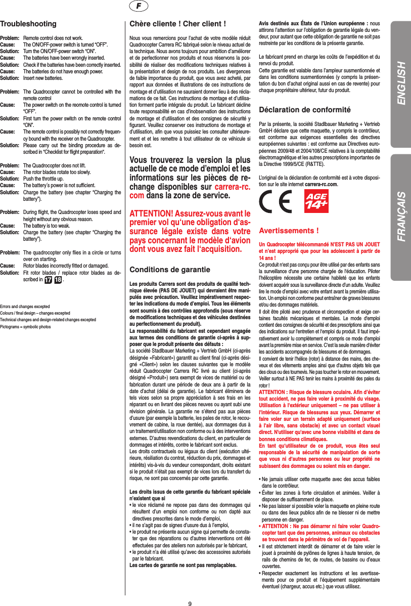 9Troubleshooting Problem:  Remote control does not work.Cause:  The ON/OFF-power switch is turned “OFF”.Solution:  Turn the ON/OFF-power switch “ON”.Cause:  The batteries have been wrongly inserted.Solution:  Check if the batteries have been correctly inserted.Cause:  The batteries do not have enough power.Solution:  Insert new batteries.Problem:  The Quadrocopter cannot be controlled with the remote controlCause:  The power switch on the reomote control is turned “OFF”.Solution:  First turn the power switch on the remote control “ON”.Cause: The remote control is possibly not correctly frequen-cy bound with the receiver on the Quadrocopter. Solution:  Please carry out the binding procedure as de-scribed in “Checklist for ﬂ ight preparation“.Problem:  The Quadrocopter does not lift.Cause:  The rotor blades rotate too slowly.Solution:  Push the throttle up.Cause:  The battery´s power is not suﬃ  cient.Solution:  Charge the battery (see chapter “Charging the battery”).Problem:  During ﬂ ight, the Quadrocopter loses speed and height without any obvious reason.Cause:  The battery is too weak.Solution:  Charge the battery (see chapter “Charging the battery”).Problem:  The quadrocopter only ﬂ ies in a circle or turns over on starting.Cause:  Rotor blades incorrectly ﬁ tted or damaged.Solution:  Fit rotor blades / replace rotor blades as de-scribed in 17 18 .Errors and changes exceptedColours / ﬁ nal design – changes exceptedTechnical changes and design-related changes exceptedPictograms = symbolic photos Chère cliente ! Cher client !Nous vous remercions pour l’achat de votre modèle réduit Quadrocopter Carrera RC fabriqué selon le niveau actuel de la technique. Nous avons toujours pour ambition d’améliorer et de perfectionner nos produits et nous réservons la pos-sibilité de réaliser des modiﬁ cations techniques relatives à la présentation et design de nos produits. Les divergences de faible importance du produit, que vous avez acheté, par rapport aux données et illustrations de ces instructions de montage et d’utilisation ne sauraient donner lieu à des récla-mations de ce fait. Ces instructions de montage et d’utilisa-tion forment partie intégrale du produit. Le fabricant décline toute responsabilité en cas d’inobservation des instructions de montage et d’utilisation et des consignes de sécurité y ﬁ gurant. Veuillez conserver ces instructions de montage et d’utilisation, aﬁ n que vous puissiez les consulter ultérieure-ment et et les remettre à tout utilisateur de ce véhicule si besoin est.Vous trouverez la version la plus actuelle de ce mode d’emploi et les informations sur les pièces de re-change disponibles sur carrera-rc.com dans la zone de service.ATTENTION! Assurez-vous avant le premier vol qu‘une obligation d‘as-surance légale existe dans votre pays concernant le modèle d‘avion dont vous avez fait  l‘acquisition. Conditions de garantieLes produits Carrera sont des produits de qualité tech-nique élevée (PAS DE JOUET) qui devraient être mani-pulés avec précaution. Veuillez impérativement respec-ter les indications du mode d’emploi. Tous les éléments sont soumis à des contrôles approfondis (sous réserve de modiﬁ cations techniques et des véhicules destinées au perfectionnement du produit).La responsabilité du fabricant est cependant engagée aux termes des conditions de garantie ci-après à sup-poser que le produit présente des défauts :La société Stadlbauer Marketing + Vertrieb GmbH (ci-après désignée «Fabricant») garantit au client ﬁ nal (ci-après dési-gné «Client») selon les clauses suivantes que le modèle réduit Quadrocopter Carrera RC livré au client (ci-après désigné «Produit») sera exempt de vices de matériel ou de fabrication durant une période de deux ans à partir de la date d’achat (délai de garantie). Le fabricant éliminera de tels vices selon sa propre appréciation à ses frais en les réparant ou en livrant des pièces neuves ou ayant subi une révision générale. La garantie ne s’étend pas aux pièces d’usure (par exemple la batterie, les pales de rotor, le recou-vrement de cabine, la roue dentée), aux dommages dus à un traitement/utilisation non conforme ou à des interventions externes. D’autres revendications du client, en particulier de dommages et intérêts, contre le fabricant sont exclus.Les droits contractuels ou légaux du client (exécution ulté-rieure, résiliation du contrat, réduction du prix, dommages et intérêts) vis-à-vis du vendeur correspondant, droits existant si le produit n’était pas exempt de vices lors du transfert du risque, ne sont pas concernés par cette garantie. Les droits issus de cette garantie du fabricant spéciale n’existent que si •  le vice réclamé ne repose pas dans des dommages qui résultent d’un emploi non conforme ou non dapté aux directives prescrites dans le mode d’emploi, •  il ne s’agit pas de signes d’usure dus à l’emploi,•  le produit ne présente aucun signe qui permette de consta-ter que des réparations ou d’autres interventions ont été eﬀ ectuées par des ateliers non autorisés par le fabricant,•  le produit n’a été utilisé qu’avec des accessoires autorisés par le fabricant. Les cartes de garantie ne sont pas remplaçables.Avis destinés aux États de l’Union européenne : nous attirons l’attention sur l’obligation de garantie légale du ven-deur, pour autant que cette obligation de garantie ne soit pas restreinte par les conditions de la présente garantie. Le fabricant prend en charge les coûts de l’expédition et du renvoi du produit.Cette garantie est valable dans l’ampleur susmentionnée et dans les conditions susmentionnées (y compris la présen-tation du bon d’achat original aussi en cas de revente) pour chaque propriétaire ultérieur, futur du produit.Déclaration de conformitéPar la présente, la société Stadlbauer Marketing + Vertrieb GmbH déclare que cette maquette, y compris le contrôleur, est conforme aux exigences essentielles des directives européennes suivantes : est conforme aux Directives euro-péennes 2009/48 et 2004/108/CE relatives à la comptabilité électromagnétique et les autres prescriptions importantes de la Directive 1999/5/CE (R&amp;TTE). L’original de la déclaration de conformité est à votre disposi-tion sur le site internet carrera-rc.com.          Avertissements !Un Quadrocopter télécommandé N’EST PAS UN JOUET et n’est approprié que pour les adolescent à partir de 14 ans ! Ce produit n‘est pas conçu pour être utilisé par des enfants sans la surveillance d‘une personne chargée de l‘éducation. Piloter l’hélicoptère nécessite une certaine habileté que les enfants doivent acquérir sous la surveillance directe d’un adulte. Veuillez lire le mode d’emploi avec votre enfant avant la première utilisa-tion. Un emploi non conforme peut entraîner de graves blessures et/ou des dommages matériels.  Il doit être piloté avec prudence et circonspection et exige cer-taines facultés mécaniques et mentales. Le mode d‘emploi contient des consignes de sécurité et des prescriptions ainsi que des indications sur l‘entretien et l‘emploi du produit. Il faut impé-rativement avoir lu complètement et compris ce mode d‘emploi avant la première mise en service. C‘est la seule manière d‘éviter les accidents accompagnés de blessures et de dommages.  Il convient de tenir l&apos;hélice (rotor) à distance des mains, des che-veux et des vêtements amples ainsi que d&apos;autres objets tels que des clous ou des tournevis. Ne pas toucher le rotor en mouvement. Veiller surtout à NE PAS tenir les mains à proximité des pales du rotor !ATTENTION : Risque de blessure oculaire. Aﬁ n d’éviter tout accident, ne pas faire voler à proximité du visage. Utilisation à l&apos;extérieur uniquement – ne pas utiliser à l&apos;intérieur. Risque de blessures aux yeux. Démarrer et faire voler sur un terrain adapté uniquement (surface à l&apos;air libre, sans obstacle) et avec un contact visuel direct. N&apos;utiliser qu&apos;avec une bonne visibilité et dans de bonnes conditions climatiques.En tant qu‘utilisateur de ce produit, vous êtes seul responsable de la sécurité de manipulation de sorte que vous ni d‘autres personnes ou leur propriété ne subissent des dommages ou soient mis en danger.•  Ne jamais utiliser cette maquette avec des accus faibles dans le contrôleur.•  Éviter les zones à forte circulation et animées. Veiller à disposer de suﬃ  samment de place.•  Ne pas laisser si possible voler la maquette en pleine route ou dans des lieux publics aﬁ n de ne blesser ni de mettre personne en danger. •  ATTENTION : Ne pas démarrer ni faire voler Quadro-copter tant que des personnes, animaux ou obstacles se trouvent dans le périmètre de vol de l’appareil.•  Il est strictement interdit de démarrer et de faire voler le jouet à proximité de pylônes de lignes à haute tension, de rails de chemins de fer, de routes, de bassins ou d’eaux ouvertes.•  Respecter exactement les instructions et les avertisse-ments pour ce produit et l’équipement supplémentaire  éventuel (chargeur, accus etc.) que vous utilisez.ENGLISHFRANÇAIS