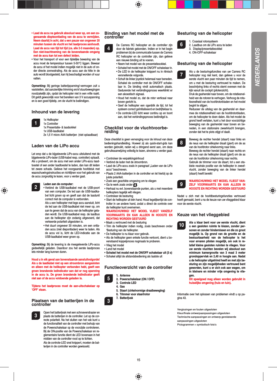 15•  Laad de accu na gebruik absoluut weer op, om een zo-genaamde diepteontlading van de accu te vermijden. Neem daarbij in acht, dat u een pauze van ongeveer 20 minuten tussen de vlucht en het laadproces aanhoudt. Laad de accu van tijd tot tijd (ca. alle 2-3 maanden) op. Een niet-inachtneming van de bovenstaande omgang met de accu kan tot een defect leiden. •  Voor het transport of voor een tijdelijke bewaring van de accu moet de temperatuur tussen 5-50°C liggen. Bewaar de accu of het model indien mogelijk niet in de auto of on-der directe zonnestraling. Als de accu aan de hitte in de auto wordt blootgesteld, kan hij beschadigd worden of vuur vatten.Opmerking: Bij geringe batterijspanning/-vermogen zult u vaststellen, dat aanzienlijke trimming en/of stuurbewegingen noodzakelijk zijn, opdat de helicopter niet in een vrille raakt. Dit geldt gewoonlijk voor het bereiken van 3 V accuspanning en is een goed tijdstip, om de vlucht te beëindigen.Inhound van de levering1 1x Helikopter 1x Controller  1x Presentatie- &amp; laadsokkel 1x USB-laadkabel   2x 1,5 V micro AAA batterijen  (niet oplaadbaar) Laden van de LiPo accuLet erop dat u de bijgeleverde LiPo-accu uitsluitend met de bijgeleverde LiPo-lader (USB-kabel resp. controller) oplaadt. Als u probeert, om de accu met een ander LiPo-accu laad-toestel of een ander laadtoestel te laden, dan kan dit leiden tot zware schade. Gelieve het voorgaande hoofdstuk met waarschuwingsinstructies en richtlijnen voor het gebruik van de accu zorgvuldig te lezen, voor u verder gaat.2 Laden aan de computer:     •  Verbind de USB-laadkabel met de USB-poort van een computer. De led aan de USB-laadka-bel licht groen op en geeft aan dat de laadunit correct met de computer is verbonden.   Als u een helikopter met lege accu aansluit, licht de led aan de USB-laadkabel niet meer op, om aan te geven dat de accu van de helikopter gela-den wordt. De USB-laadkabel resp. de laadbus aan de helikopter zijn zodanig uitgevoerd, dat verkeerde polariteit uitgesloten is.       •  Het duurt ongeveer 30 minuten, om een ontla-den accu (niet diepontladen) weer te laden. Als de accu vol is, licht de LED-indicatie aan de USB-laadkabel weer groen op.Opmerking: Bij de levering is de meegeleverde LiPo-accu gedeeltelijk geladen. Daardoor zou het eerste laadproces iets minder lang kunnen duren.Houd u in elk geval aan bovenstaande aansluitvolgorde! Als u de laadkabel niet op een stroombron aangesloten en alleen met de helikopter verbonden hebt, geeft een groen brandende ledindicator aan dat er nog spanning in de accu is. De groen brandende ledindicator geeft niet aan of de accu voldoende geladen is.Tijdens het laadproces moet de aan-uitschakelaar op ‘OFF’ staan.Plaatsen van de batterijen in de controller3  Open het batterijvak met een schroevendraaier en plaats de batterijen in de controller. Let op de cor-recte polariteit. Na het sluiten van het vak kunt u de functionaliteit van de controller met behulp van de Powerschakelaar op de voorzijde controleren. Bij de ON-positie van de Powerschakelaar en re-glementaire functie dient de LED bovenaan in het midden van de controller rood op te lichten.  Als de controle-LED snel knippert, moeten de bat-terijen in de controller worden gewisseld.Binding van het model met de controller4  De Carrera RC helicopter en de controller zijn door de fabriek gebonden. Indien er in het begin problemen bij de communicatie tussen de Carrera RC helicopter en de controller zijn, dan gelieve een nieuwe binding uit te voeren.  •  Neem het model van de presentatiesokkel.  •  Schakel het model met de ON/OFF schakelaar in.•  De LED in de helikopter knippert nu in ritmisch versnellende volgorde.•  Schuif de linker joystick helemaal naar beneden. Schakel de controller met de ON/OFF schake-laar in. De binding vindt automatisch plaats. Gedurende het verbindingsproces weerklinkt er een akoestisch signaal. •  Houd het model zo, dat de rotor verticaal naar boven gericht is.•  Geef de helikopter een ogenblik de tijd, tot het systeem correct geïnitialiseerd en bedrijfsklaar is.•  De controle-LED licht weer continu op en toont aan, dat het verbindingsproces beëindigd is.Checklist voor de vluchtvoorbe-reidingDeze checklist is geen vervanging voor de inhoud van deze bedieningshandleiding. Hoewel zij als quick-start-gids kan worden gebruikt, raden wij u dringend eerst aan, om deze gebruiksaanwijzing volledig te lezen, alvorens u verder gaat.• Controleer de verpakkingsinhoud• Verbind de lader met de stroombron.• Laad de LiPo-accu zoals in paragraaf „Laden van de LiPo accu“ beschreven. • Plaats 2 AAA-batterijen in de controller en let hierbij op de juiste polariteit.• Zoek een geschikte omgeving om te vliegen• Ga te werk zoals onder 4.• Herhaal nu evt. bovenstaande punten, als u met meerdere helikopters tegelijk wilt vliegen.• Controleer de besturing•  Start de helikopter uit één hand. Houd tegelijkertijd de con-troller in uw andere hand, zodat u direct de controle over de helikopter kunt overnemen.  WAARSCHUWING! HET MODEL VLIEGT VANZELF VOORWAARTS EN KAN ALLEEN IN HOOGTE EN RICHTING WORDEN GESTUURD• Maak u vertrouwd met de besturing• Trim de helikopter indien nodig, zoals beschreven onder ‘Besturing van de helikopter.• De helikopter is nu klaar voor gebruik.• Als de helikopter geen enkele functie vertoont, dient u bo-venstaand koppelproces nogmaals te proberen.• Vlieg het model• Land het model• Schakel het model met de ON/OFF schakelaar uit (3 s)• Schakel altijd de afstandsbediening als laatste uitFunctieoverzicht van de controller 5 1. Antenne  2.  Powerschakelaar (ON / OFF)3. Controle LED4. Gas  5.  Staart (cirkelvormige draaibeweging)6.  Trimmer voor staartrotor7. Batterijvak3Besturing van de helicopter6 1. Coaxiaal rotorsysteem  2. Laadbus om de LiPo accu te laden 3.  Display/presentatiesokkel 4. ON-/OFF-schakelaarBesturing van de helicopter7  Als u de besturingsfuncties van uw Carrera RC helicopter nog niet kent, dan gelieve u voor de eerste vlucht een paar minuten de tijd te nemen, om u met de besturing vertrouwd te maken. De beschrijving links of rechts stemt overeen met de kijk vanuit de cockpit (pilotenzicht).  Druk de gashendel naar boven, om de rotatiesnel-heid van de rotoren te verhogen. Verhoog de rota-tiesnelheid van de hoofdrotorbladen en het model begint te stijgen.  Reduceer de uitslag van de gashendel en daar-mee de rotatiesnelheid van de hoofdrotorbladen, om de helicopter te doen dalen. Als het model de grond heeft verlaten, kunt u het door voorzichtige beweging van de gashendel naar boven en be-neden, in een stationaire zweefvlucht brengen, zonder dat het te plots stijgt of daalt.8  Beweeg de rechter hendel (staart) naar links en de neus van de helikopter draait (giert) om de as van de hoofdrotor cirkelvormig naar links.   Beweeg de rechter hendel (staart) naar rechts en de neus van de helikopter draait (giert) om de as van de hoofdrotor cirkelvormig naar rechts.  Gebruik de trimmer voor de staart, tot u een sta-biele neutrale positie van de helikopter in zweef-vlucht, zonder beweging van de linker hendel (staart) heeft bereikt9 WAARSCHUWING! HET MODEL VLIEGT VAN-ZELF VOORWAARTS EN KAN ALLEEN IN HOOGTE EN RICHTING WORDEN GESTUURD Nadat u zich met de hoofdbesturingsfuncties vertrouwd heeft gemaakt, bent u na de keuze van uw vlieggebied klaar voor de eerste vlucht.Keuze van het vlieggebied10  Als u klaar bent voor uw eerste vlucht, dient u een gesloten ruimte te kiezen, zonder per-sonen en zonder hindernissen en die zo groot mogelijk is. Op grond van de grootte en de bestuurbaarheid van de helicopter is het voor ervaren piloten mogelijk, om ook in re-latief kleine gesloten ruimten te vliegen. Voor uw eerste vluchten bevelen wij absoluut een minimum kamergrootte van 3 maal 3 meter grondoppervlak en 2,40 m hoogte aan. Nadat u de helicopter uitgetrimd heeft en met zijn be-sturing en zijn mogelijkheden vertrouwd bent geworden, kunt u er zich ook aan wagen, om in kleinere en minder vrije omgeving te vlie-gen.   Dit speelgoed mag alleen worden gebruikt in huiselijke omgeving (huis en tuin).Informatie over het oplossen van problemen vindt u op pa-gina 43. Vergissingen en fouten uitgesloten Kleur/ﬁ nale ontwerpaanpassingen uitgesloten  Technische aanpassingen en ontwerp gerelateerde aanpassingen uitgesloten Pictogrammen = symbolisch foto’sNEDERLANDS