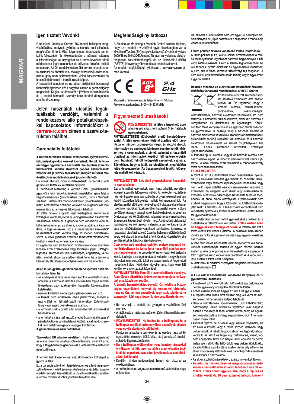 24Igen tisztelt Vevőnk!Gratulálunk Önnek a Carrera RC modell-helikopter meg-vásárlásához, melynek gyártása a technika mai állásának megfelelően történt. Mivel folyamatosan fáradozunk termé-keink fejlesztésén és tökéletesítésén, a műszaki, valamint a felszereltséget, az anyagokat és a formatervezést érintő módosítások jogát mindenkor és előzetes értesítés nélkül fenntartjuk. Az Ön rendelkezésére álló termék jelen útmuta-tó adataitól és ábráitól való csekély eltéréseiből ezért sem-miféle igény nem származtatható. Jelen összeszerelési és használati útmutató a termék részét képezi. A használati útmutató és az abban feltűntetett biztonsági tudnivalók ﬁ gyelmen kívül hagyása esetén a garanciaigény megszűnik. Kérjük, az útmutatót a jövőbeni tanulmányozás és a modell harmadik személyeknek történő átengedése esetére őrizze meg.Jelen használati utasítás legak-tuálisabb verzióját, valamint a rendelkezésre álló pótalkatrészek-kel kapcsolatos információkat a carrera-rc.com címen a szerviz-te-rületen találhat.  Garanciális feltételekA Carrera termékek műszaki szempontból igényes termé-kek, melyek gondos kezelést igényelnek. Kérjük, feltétle-nül vegye ﬁ gyelembe a használati útmutatóban szereplő tudnivalókat. Minden alkatrészt gondos ellenőrzésnek vetettek alá (a termék fejlesztését szolgáló műszaki mó-dosítások és modellváltozások joga fenntartott).Ha ennek ellenére hibák mutatkoznának, garanciát a lenti garanciális feltételek keretében nyújtunk:A Stadlbauer Marketing + Vertrieb GmbH (továbbiakban: „gyártó“) a lenti rendelkezéseknek megfelelően garantálja a végfelhasználónak (továbbiakban: „Vevő“), hogy a Vevőnek szállított Carrera RC modell-helikopter (továbbiakban: „ter-mék“) a vásárlástól számított két éven belül (garanciális idő) mentes lesz az anyag- és feldolgozási hibáktól.Az eﬀ éle hibákat a gyártó saját mérlegelése szerint saját költségére javítással, illetve új vagy generálozott alkatrészek szállításával hárítja el. A garancia nem vonatkozik kopó al-katrészekre (mint pl. az akkura, a rotorlapátokra, a kabinfe-délre, a fogaskerekekre, stb.), a szakszerűtlen kezelésből/használatból eredő károkra vagy az idegen beavatkozá-sokra. A Vevő gyártóval szemben támasztott mindennemű további - főként kártérítési - igénye kizárt.Ez a garancia nem érinti a Vevő mindenkori eladóval szemben fennálló azon szerződéses vagy törvényes jogait (utólagos teljesítés, szerződéstől való visszalépés, engedmény, kárté-rítés), melyek abban az esetben állnak fenn, ha a termék a kárveszély átszállása időpontjában nem volt hibamentes.Jelen külön gyártói garanciából eredő igények csak ak-kor állnak fenn, ha•  az érvényesített hiba nem olyan károkra vezethető vissza, amelyek a használati utasítás előírásaiban foglalt rendel-tetésellenes vagy szakszerűtlen használat következtében keletkeztek,• nem működésből eredő kopási jelenségekről van szó,•  a termék nem rendelkezik olyan jellemzőkkel, melyek a gyártó által nem felhatalmazott műhelyekben történő javí-tásra vagy egyéb beavatkozásra utalnak,•  a terméket csak a gyártó által engedélyezett tartozékokkal használták és•  a terméket a vásárlást igazoló eredeti bizonylattal (számla/ pénztárblokk) és a hiánytalanul kitöltött, saját módosításo-kat nem tartalmazó garanciajeggyel küldték be.A garancialevelek nem pótolhatók.Tájékoztató EU államok esetében:  Felhívjuk a ﬁ gyelmet az eladó törvényes jótállási kötelezettségére, valamint arra, hogy a tárgyban forgó garancia ezt a jótállási kötelezettséget nem korlátozza.A termék beküldésének és visszaküldésének költségeit a gyártó vállalja.Ez a garancia a fent leírt terjedelemben és a fent megneve-zett feltételek mellett érvényes (beleértve a vásárlást igazoló eredeti bizonylat bemutatását is további értékesítés esetén) a termék minden későbbi, jövőbeni tulajdonosára.Megfelelőségi nyilatkozatA Stadlbauer Marketing + Vertrieb GmbH ezennel kijelenti, hogy ez a modell a vezérlővel együtt összhangban van a következő Tanácsi (EK) irányelvek alapvető követelményeivel: 2009/48 és 2014/30/EU számú Tanácsi irányelvek az elektro-mágneses összeférhetőségről, és az 2014/53/EU (RED) (R&amp;TTE) irányelv egyéb vonatkozó rendelkezéseivel.  Az eredeti megfelelőségi nyilatkozat a carrera-rc.com cí-men kérhető.                  Maximális rádiófrekvenciás teljesítmény &lt;10dBm Frekvenciatartomány: 2400 – 2483,5 MHzFigyelmeztető utasítások!FIGYELMEZTETÉS! A játék a lenyelhető apró alkatrészek miatt nem adható 3 év ﬁ atalabb gyermekeknek. FIGYELMEZTETÉS! Működésből eredő becsípődésve-szély! A játék gyermeknek történő átadása előtt távo-lítson el minden csomagolóanyagot és rögzítő drótot. Információk és esetleges kérdések esetére kérjük, őriz-ze meg a csomagolást, a címet, valamint a használati utasítást az információk későbbi felfrissítése érdeké-ben. Tudnivaló felnőtt felügyeleti személyek számára: Ellenőrizze, hogy a játék az utasításnak megfelelően lett-e összeszerelve. Az összeszerelést felnőtt felügye-lete mellett kell végezni.  FIGYELMEZTETÉS! 8 év alatti gyermekek általi használat-ra nem alkalmas.Ezt a terméket gyermekek nem használhatják nevelésre jogosult személy felügyelete nélkül. A helikopter vezérlésé-hez némi gyakorlatra van szükség. A gyermekeknek ezt egy felnőtt közvetlen felügyelete mellett kell megtanulniuk. Az első használat előtt gyermekével együtt olvassa el a felhasz-nálói információkat. Szakszerűtlen használat esetén súlyos sérülések és/vagy anyagi károk keletkezhetnek. A vezérlés óvatosságot és körültekintést, valamint néhány mechanikus és mentális képességet követel meg. Az útmutató biztonsági tudnivalókat és előírásokat, valamint a termék karbantartá-sára és működtetésére vonatkozó tudnivalókat tartalmaz. A használati utasítást az első üzembe helyezés előtt feltétlenül végig kell olvasni és meg kell érteni. Csak így kerülhetők el a sérülésekkel és károkkal járó balesetek. Csak olyan zárt terekben repüljön, melyek elegendő he-lyet biztosítanak és tartsa be a használati utasítás min-den rendelkezését. A propellertől (rotor) távol kell tartani a kezeket, a hajat és a lógó ruházatot, valamint az egyéb olyan tárgyakat, mint ceruzák, tollak és csavarhúzók. A forgó rotort megérinteni tilos.  Különösen ügyeljen arra, hogy kezei NE kerüljenek a rotorlapátok közelébe! FIGYELMEZTETÉS: Fennáll a szemsérülések veszélye. A sérülések elkerülése érdekében ne engedje a helikop-tert arca közelében repülni. A termék használójaként egyedül Ön felelős a bizton-ságos használatért, melynek oly módon kell történnie, hogy se Ön, se más személyek vagy azok tulajdona ne szenvedjen kárt vagy legyen kitéve veszélyeztetésnek.• Ne használja a modellt, ha gyengék a vezérlőben lévő elemek.•   A játék csak a háztartás területén történő használatra ren-deltetett.• FIGYELMEZTETÉS: Ne indítsa be a helikoptert, ha a helikopter repülési tartományában személyek, állatok vagy egyéb akadályok találhatók.•  Pontosan tartsa be a termékre és az esetleg használt ki-egészítő tartozékokra (töltő, akku, stb.) vonatkozó utasítá-sokat és ﬁ gyelmeztetéseket.•  Ha a helikopter élőlényekkel vagy kemény tárgyakkal érintkezne, kérjük, azonnal állítsa alaphelyzetbe (nul-la-állás) a gázkart, azaz a bal joysticknek az alsó ütkö-zőnél kell lennie!• Kerüljön minden nedvességet, hiszen kárt okozhat az elektronikában. •  A helikopteren ne végezzen semminemű változtatást vagy módosítást.Ha ezekkel a feltételekkel nem ért egyet, a helikopter-mo-dellt hiánytalanul, új és használatlan állapotban azonnal adja vissza a kereskedőnek.Lítium polimer akkukra vonatkozó fontos információkA lítium-polimer (LiPo) akkuk sokkal érzékenyebbek a rádi-ós távirányítókban egyébként használt hagyományos alkáli vagy NiMH-akkuknál. Ezért a lehető legpontosabban be kell tartani a gyártó előírásait és ﬁ gyelmeztető utasításait. A LiPo akkuk hibás kezelése tűzveszélyt rejt magában. A LiPo akkuk ártalmatlanítása során mindig vegye ﬁ gyelembe a gyártó adatait.Használt villamos és elektronikus készülékek ártalmat-lanítására vonatkozó rendelkezések a WEEE szerintAz itt látható, áthúzott szeméttartályo-kat ábrázoló szimbólum arra  hivatott felhívni az Ön ﬁ gyelmét, hogy a lemerült elemek, akkumulátorok, gombelemek, akkucsomagok, készülékelemek, használt elektromos készülékek, stb. nem tartoznak a háztartási hulladékok közé, mivel kárt okoznak a környezetben és ártalmasak az egészségre. Kérjük, segítsen Ön is környezetünk és az egészség fenntartásában és gyermekeivel is beszélje meg a használt elemek és használt elektromos készülékek szabályos ártalmatlanítását/ hulladékként történő kezelését. Az elemeket és a használt elektromos készülékeket az ismert gyűjtőhelyeken kell leadni. Ennek keretében biztosított szabályos újrahasznosításuk.Különböző típusú elemek, vagy új és használt elemek nem használhatók együtt. A lemerült elemeket ki kell venni a já-tékból. A nem tölthető szárazelemeket a robbanásveszély miatt nem szabad feltölteni. FIGYELMEZTETÉS! A töltőt ill. az USB-töltőkábelt akkor használhatják nyolca-dik (8.) életévüket betöltött gyermekek és csökkent ﬁ zikai, szenzorikus vagy szellemi képességekkel rendelkező, vagy nem kellő tapasztalattal és/vagy ismeretekkel rendelkező személyek, ha felügyelet alatt állnak vagy kioktatásban ré-szesültek a készülék biztonságos használata terén és meg-értették az ebből eredő veszélyeket. Gyermekeknek nem szabad megengedni, hogy a töltővel ill. az USB-töltőkábellel játszanak. A tisztítást és a felhasználói karbantartást nem végezhetik gyermekek, kivéve ha betöltötték 8. életévüket és felügyelet alatt állnak. A 8. életévüket be nem töltött gyermekeket a töltőtől és a csatlakozó vezetéktől távol kell tartani. Töltés közben soha ne hagyja az akkut felügyelet nélkül. A tölthető akkukat a töltés előtt ki kell venni a játékból. A pólusokat nem szabad rövidre zárni. Csak a javasolt elemek vagy egyenértékű típus használható.A töltő rendszeres használata esetén ellenőrizni kell annak kábelét, csatlakozóját, fedeleit és egyéb részeit. Sérülés esetén a töltő csak javítás után helyezhető újra üzembe. A töltő rugalmas külső kábele nem cserélhető ki. A kábel sérü-lése esetén a töltőt ki kell selejtezni.A játék csak II. védelmi osztálynak megfelelő készülékekre csatlakoztatható.   A LiPo akkuk használatára vonatkozó irányelvek és ﬁ -gyelmeztető utasítások•  A mellékelt 3,7 V   180 mAh LiPo-akkut egy biztonságos helyen, gyúlékony anyagoktól távol kell feltölteni.• Töltés közben soha ne hagyja az akkut felügyelet nélkül.  •  A repülés utáni töltés előtt először meg kell várni az akku környezeti hőmérsékletre történő lehűlését.•  Csak a hozzátartozó Lipo-akkutöltőt (USB kábel/vezérlő) használhatja. Jelen tudnivalók ﬁ gyelmen kívül hagyása esetén tűzveszély áll fenn, ennek folytán pedig az egész-ség veszélyeztetése és/vagy anyagi károk. SOHA ne hasz-náljon másik töltőt.•  Azonnal fejezze be a töltési vagy kisülési folyamatot, ha az akku a kisülés vagy a töltés közben felfúvódik vagy deformálódik. A lehető leggyorsabban és legóvatosabban vegye ki az akkut és tegye egy biztonságos, nyitott, ég-hető anyagoktól távol eső helyre, ahol legalább 15 percig tartsa szem előtt. Már felfúvódott vagy deformálódott akku további töltése vagy kisütése esetén tűzveszély áll fenn! Az akkut már csekély deformáció és ballonképződés esetén is ki kell vonni a használatból.• Az akkut szobahőmérsékleten, száraz helyen kell tárolni.•  Az akku ún. mélykisülésének megakadályozása érde-kében a használat után az akkut feltétlenül újra fel kell tölteni. Ennek során ügyeljen arra, hogy a repülés és a töltés között kb. 20 perc szünetet tartson. Időnként MAGYAR