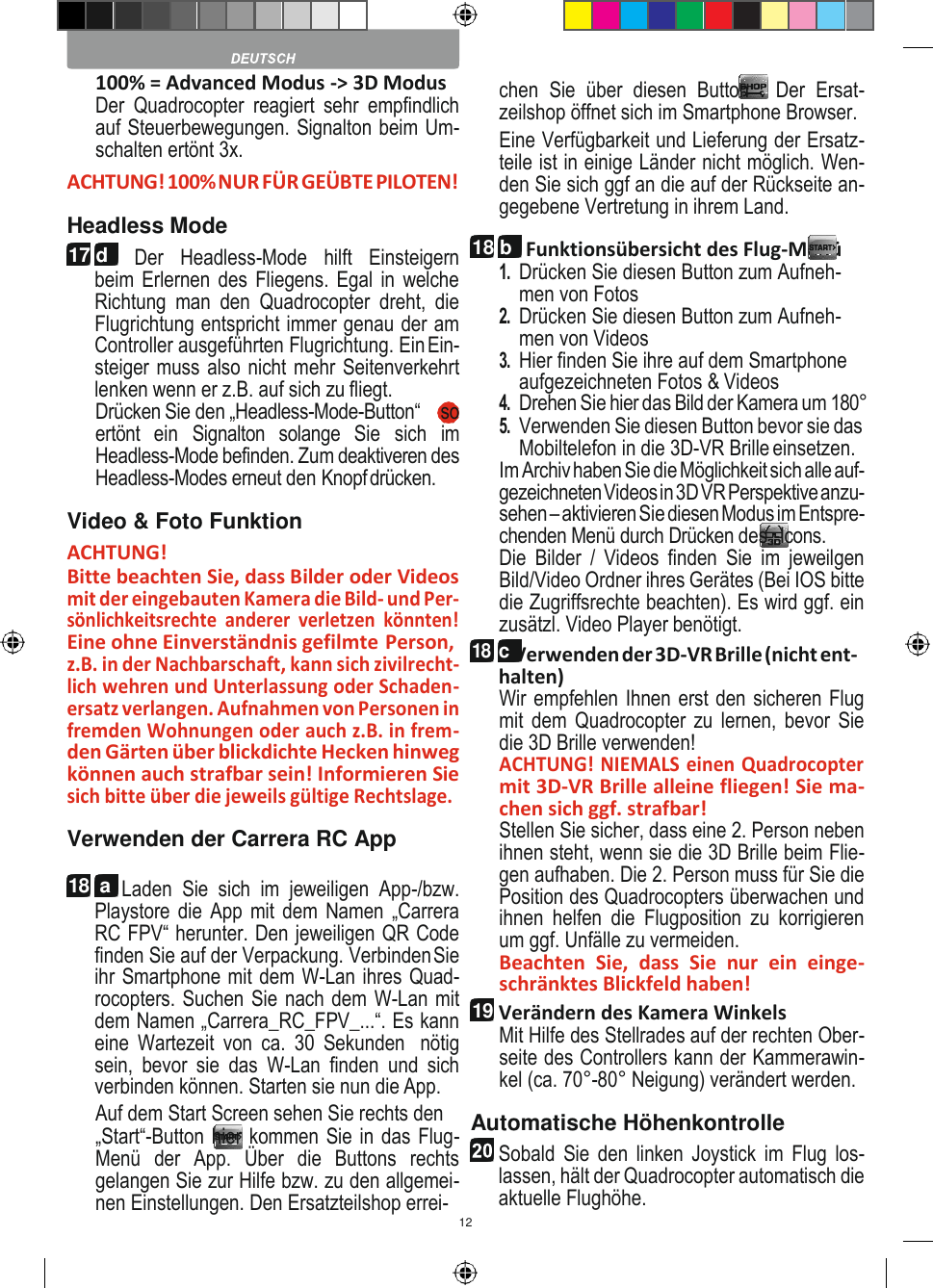 12   17 d         100% = Advanced Modus -&gt; 3D Modus Der  Quadrocopter  reagiert  sehr  empfindlich auf Steuerbewegungen. Signalton beim Um- schalten ertönt 3x. ACHTUNG! 100% NUR FÜR GEÜBTE PILOTEN! Headless Mode Der  Headless-Mode  hilft  Einsteigern beim Erlernen des Fliegens. Egal in welche Richtung  man  den  Quadrocopter  dreht,  die Flugrichtung entspricht immer genau der am Controller ausgeführten Flugrichtung. Ein Ein- steiger muss also nicht mehr Seitenverkehrt lenken wenn er z.B. auf sich zu fliegt. Drücken Sie den „Headless-Mode-Button“  9 so ertönt  ein  Signalton  solange  Sie  sich  im Headless-Mode befinden. Zum deaktiveren des Headless-Modes erneut den Knopf drücken. Video &amp; Foto Funktion ACHTUNG! Bitte beachten Sie, dass Bilder oder Videos mit der eingebauten Kamera die Bild- und Per- sönlichkeitsrechte  anderer  verletzen  könnten! Eine ohne Einverständnis gefilmte Person, z.B. in der Nachbarschaft, kann sich zivilrecht- lich wehren und Unterlassung oder Schaden- ersatz verlangen. Aufnahmen von Personen in fremden Wohnungen oder auch z.B. in frem- den Gärten über blickdichte Hecken hinweg können auch strafbar sein! Informieren Sie sich bitte über die jeweils gültige Rechtslage. Verwenden der Carrera RC App 18  a  Laden  Sie  sich  im  jeweiligen  App-/bzw. Playstore die App mit dem Namen „Carrera RC FPV“ herunter. Den jeweiligen QR Code finden Sie auf der Verpackung. Verbinden Sie ihr Smartphone mit dem W-Lan ihres Quad- rocopters. Suchen Sie nach dem W-Lan mit dem Namen „Carrera_RC_FPV_...“. Es kann eine  Wartezeit  von  ca.  30  Sekunden  nötig sein,  bevor  sie  das  W-Lan  finden  und  sich verbinden können. Starten sie nun die App. Auf dem Start Screen sehen Sie rechts den „Start“-Button hier kommen Sie in das Flug-Menü  der  App.  Über  die  Buttons  rechts gelangen Sie zur Hilfe bzw. zu den allgemei- nen Einstellungen. Den Ersatzteilshop errei- chen  Sie  über  diesen  Button  .  Der  Ersat- zeilshop öffnet sich im Smartphone Browser. Eine Verfügbarkeit und Lieferung der Ersatz- teile ist in einige Länder nicht möglich. Wen- den Sie sich ggf an die auf der Rückseite an- gegebene Vertretung in ihrem Land. Funktionsübersicht des Flug-Menü 1. Drücken Sie diesen Button zum Aufneh- men von Fotos 2. Drücken Sie diesen Button zum Aufneh- men von Videos 3. Hier finden Sie ihre auf dem Smartphone aufgezeichneten Fotos &amp; Videos 4. Drehen Sie hier das Bild der Kamera um 180° 5. Verwenden Sie diesen Button bevor sie das Mobiltelefon in die 3D-VR Brille einsetzen. Im Archiv haben Sie die Möglichkeit sich alle auf- gezeichneten Videos in 3D VR Perspektive anzu- sehen – aktivieren Sie diesen Modus im Entspre- chenden Menü durch Drücken des -Icons. Die  Bilder  /  Videos  finden  Sie  im  jeweilgen Bild/Video Ordner ihres Gerätes (Bei IOS bitte die Zugriffsrechte beachten). Es wird ggf. ein zusätzl. Video Player benötigt. 18 c Verwenden der 3D-VR Brille (nicht ent- halten) Wir empfehlen Ihnen erst den sicheren Flug mit dem Quadrocopter zu lernen,  bevor Sie die 3D Brille verwenden! ACHTUNG! NIEMALS einen Quadrocopter mit 3D-VR Brille alleine fliegen! Sie ma- chen sich ggf. strafbar! Stellen Sie sicher, dass eine 2. Person neben ihnen steht, wenn sie die 3D Brille beim Flie- gen aufhaben. Die 2. Person muss für Sie die Position des Quadrocopters überwachen und ihnen  helfen  die  Flugposition  zu  korrigieren um ggf. Unfälle zu vermeiden. Beachten  Sie,  dass  Sie  nur  ein  einge- schränktes Blickfeld haben! Verändern des Kamera Winkels Mit Hilfe des Stellrades auf der rechten Ober- seite des Controllers kann der Kammerawin- kel (ca. 70°-80° Neigung) verändert werden. Automatische Höhenkontrolle Sobald  Sie den  linken Joystick  im Flug  los- lassen, hält der Quadrocopter automatisch die aktuelle Flughöhe.                         18 b 19  