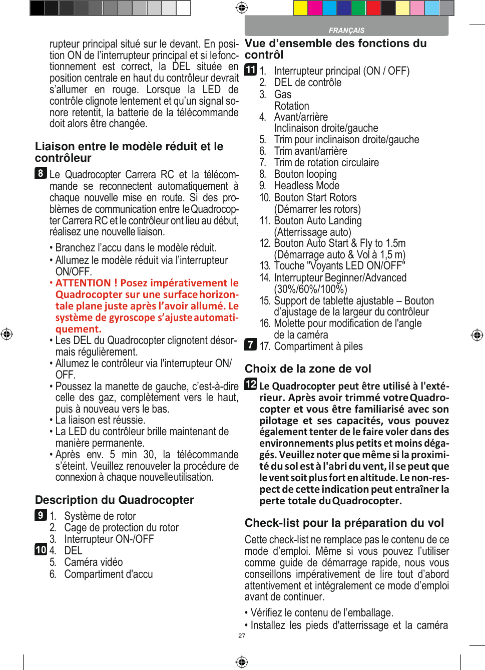 27           rupteur principal situé sur le devant. En posi- tion ON de l’interrupteur principal et si le fonc- tionnement  est  correct,  la  DEL  située  en position centrale en haut du contrôleur devrait s’allumer  en  rouge.  Lorsque  la  LED  de contrôle clignote lentement et qu’un signal so- nore retentit, la batterie de la télécommande doit alors être changée. Liaison entre le modèle réduit et le contrôleur Le  Quadrocopter  Carrera  RC  et  la  télécom- mande  se  reconnectent  automatiquement  à chaque  nouvelle  mise  en  route.  Si  des  pro- blèmes de communication entre le Quadrocop- ter Carrera RC et le contrôleur ont lieu au début, réalisez une nouvelle liaison. • Branchez l’accu dans le modèle réduit. • Allumez le modèle réduit via l’interrupteur ON/OFF. • ATTENTION ! Posez impérativement le Quadrocopter sur une surface horizon- tale plane juste après l’avoir allumé. Le système de gyroscope s’ajuste automati- quement. • Les DEL du Quadrocopter clignotent désor- mais régulièrement. • Allumez le contrôleur via l&apos;interrupteur ON/ OFF. • Poussez la manette de gauche, c’est-à-dire celle des  gaz, complètement vers  le haut, puis à nouveau vers le bas. • La liaison est réussie. • La LED du contrôleur brille maintenant de manière permanente. • Après  env.  5  min  30,  la  télécommande s’éteint. Veuillez renouveler la procédure de connexion à chaque nouvelle utilisation. Description du Quadrocopter 1. Système de rotor 2. Cage de protection du rotor 3. Interrupteur ON-/OFF 4. DEL 5. Caméra vidéo 6. Compartiment d&apos;accu Vue d’ensemble des fonctions du contrôl 1. Interrupteur principal (ON / OFF) 2. DEL de contrôle 3. Gas Rotation 4. Avant/arrière Inclinaison droite/gauche 5. Trim pour inclinaison droite/gauche 6. Trim avant/arrière 7. Trim de rotation circulaire 8. Bouton looping 9. Headless Mode 10. Bouton Start Rotors (Démarrer les rotors) 11. Bouton Auto Landing (Atterrissage auto) 12. Bouton Auto Start &amp; Fly to 1.5m (Démarrage auto &amp; Vol à 1,5 m) 13. Touche &quot;Voyants LED ON/OFF&quot; 14. Interrupteur Beginner/Advanced (30%/60%/100%) 15. Support de tablette ajustable – Bouton d’ajustage de la largeur du contrôleur 16. Molette pour modification de l&apos;angle de la caméra 17. Compartiment à piles Choix de la zone de vol Le Quadrocopter peut être utilisé à l&apos;exté- rieur. Après avoir trimmé votre Quadro- copter et vous être familiarisé avec son pilotage  et  ses  capacités,  vous  pouvez également tenter de le faire voler dans des environnements plus petits et moins déga- gés. Veuillez noter que même si la proximi- té du sol est à l&apos;abri du vent, il se peut que le vent soit plus fort en altitude. Le non-res- pect de cette indication peut entraîner la perte totale du Quadrocopter. Check-list pour la préparation du vol Cette check-list ne remplace pas le contenu de ce mode  d’emploi.  Même  si  vous  pouvez  l’utiliser comme guide  de démarrage rapide,  nous vous conseillons  impérativement  de  lire  tout  d’abord attentivement et intégralement ce mode d’emploi avant de continuer. • Vérifiez le contenu de l’emballage. • Installez les  pieds d&apos;atterrissage et la  caméra                            11  12 