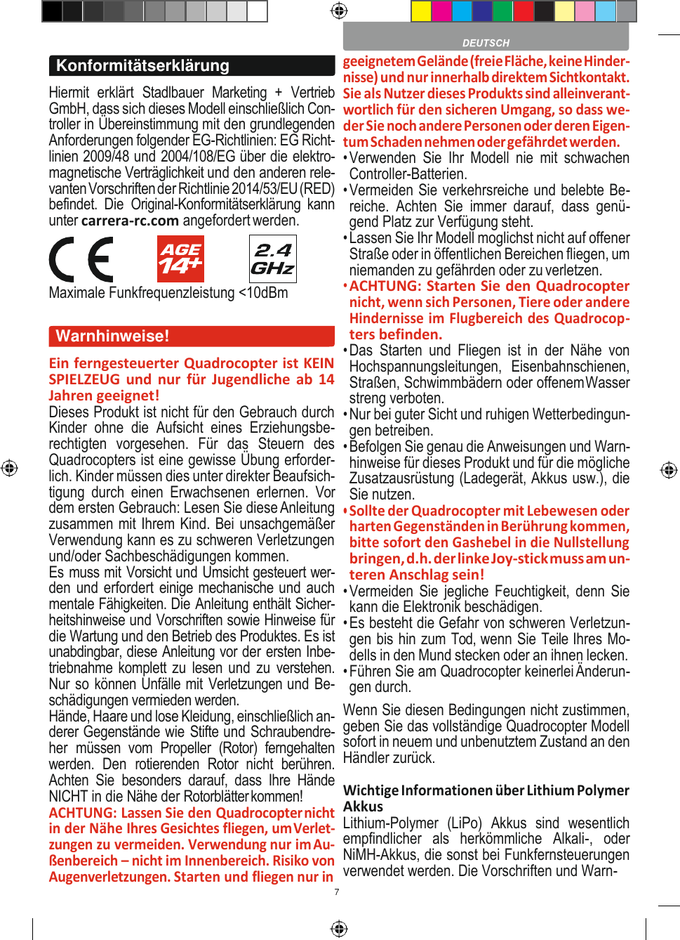 7             Hiermit  erklärt  Stadlbauer  Marketing  +  Vertrieb GmbH, dass sich dieses Modell einschließlich Con- troller in Übereinstimmung mit den grundlegenden Anforderungen folgender EG-Richtlinien: EG Richt- linien 2009/48 und 2004/108/EG über die elektro- magnetische Verträglichkeit und den anderen rele- vanten Vorschriften der Richtlinie 2014/53/EU (RED) befindet.  Die  Original-Konformitätserklärung  kann unter carrera-rc.com angefordert werden. Maximale Funkfrequenzleistung &lt;10dBm  Ein ferngesteuerter Quadrocopter ist KEIN SPIELZEUG und  nur  für  Jugendliche  ab  14 Jahren geeignet! Dieses Produkt ist nicht für den Gebrauch durch Kinder  ohne  die  Aufsicht  eines  Erziehungsbe- rechtigten  vorgesehen.  Für  das  Steuern  des Quadrocopters ist eine gewisse Übung erforder- lich. Kinder müssen dies unter direkter Beaufsich- tigung  durch  einen  Erwachsenen  erlernen.  Vor dem ersten Gebrauch: Lesen Sie diese Anleitung zusammen mit Ihrem Kind. Bei unsachgemäßer Verwendung kann es zu schweren Verletzungen und/oder Sachbeschädigungen kommen. Es muss mit Vorsicht und Umsicht gesteuert wer- den und erfordert einige mechanische und auch mentale Fähigkeiten. Die Anleitung enthält Sicher- heitshinweise und Vorschriften sowie Hinweise für die Wartung und den Betrieb des Produktes. Es ist unabdingbar, diese Anleitung vor der ersten Inbe- triebnahme komplett zu  lesen und  zu verstehen. Nur so können Unfälle mit Verletzungen und Be- schädigungen vermieden werden. Hände, Haare und lose Kleidung, einschließlich an- derer Gegenstände wie Stifte und Schraubendre- her  müssen  vom  Propeller  (Rotor)  ferngehalten werden.  Den  rotierenden  Rotor  nicht  berühren. Achten  Sie  besonders  darauf,  dass  Ihre  Hände NICHT in die Nähe der Rotorblätter kommen! ACHTUNG: Lassen Sie den Quadrocopter nicht in der Nähe Ihres Gesichtes fliegen, um Verlet- zungen zu vermeiden. Verwendung nur im Au- ßenbereich – nicht im Innenbereich. Risiko von Augenverletzungen. Starten und fliegen nur in geeignetem Gelände (freie Fläche, keine Hinder- nisse) und nur innerhalb direktem Sichtkontakt. Sie als Nutzer dieses Produkts sind alleinverant- wortlich für den sicheren Umgang, so dass we- der Sie noch andere Personen oder deren Eigen- tum Schaden nehmen oder gefährdet werden. • Verwenden  Sie  Ihr  Modell  nie  mit  schwachen Controller-Batterien. • Vermeiden Sie verkehrsreiche und belebte Be- reiche.  Achten  Sie  immer  darauf,  dass  genü- gend Platz zur Verfügung steht. • Lassen Sie Ihr Modell moglichst nicht auf offener Straße oder in öffentlichen Bereichen fliegen, um niemanden zu gefährden oder zu verletzen. • ACHTUNG: Starten Sie den Quadrocopter nicht, wenn sich Personen, Tiere oder andere Hindernisse im Flugbereich des Quadrocop- ters befinden. • Das  Starten  und  Fliegen  ist  in  der  Nähe  von Hochspannungsleitungen,  Eisenbahnschienen, Straßen, Schwimmbädern oder offenem Wasser streng verboten. • Nur bei guter Sicht und ruhigen Wetterbedingun- gen betreiben. • Befolgen Sie genau die Anweisungen und Warn- hinweise für dieses Produkt und für die mögliche Zusatzausrüstung (Ladegerät, Akkus usw.), die Sie nutzen. • Sollte der Quadrocopter mit Lebewesen oder harten Gegenständen in Berührung kommen, bitte sofort den Gashebel in die Nullstellung bringen, d.h. der linke Joy-stick muss am un- teren Anschlag sein! • Vermeiden Sie jegliche Feuchtigkeit,  denn Sie kann die Elektronik beschädigen. • Es besteht die Gefahr von schweren Verletzun- gen bis hin zum Tod, wenn Sie Teile Ihres Mo- dells in den Mund stecken oder an ihnen lecken. • Führen Sie am Quadrocopter keinerlei Änderun- gen durch. Wenn Sie diesen Bedingungen nicht zustimmen, geben Sie das vollständige Quadrocopter Modell sofort in neuem und unbenutztem Zustand an den Händler zurück. Wichtige Informationen über Lithium Polymer Akkus Lithium-Polymer  (LiPo)  Akkus  sind  wesentlich empfindlicher  als  herkömmliche  Alkali-,  oder NiMH-Akkus, die sonst bei Funkfernsteuerungen verwendet werden. Die Vorschriften und Warn-                         Konformitätserklärung Warnhinweise! 