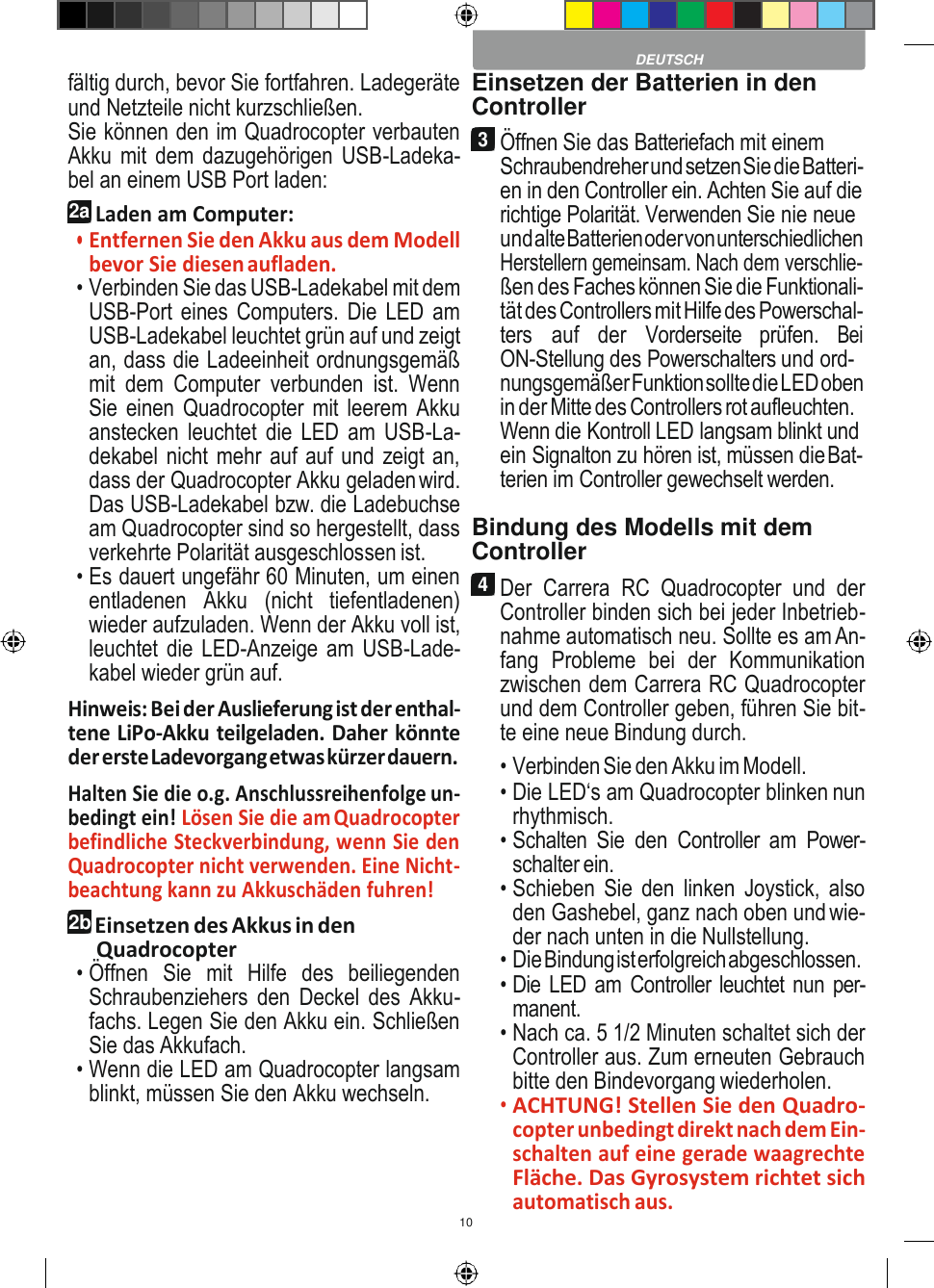 10    fältig durch, bevor Sie fortfahren. Ladegeräte und Netzteile nicht kurzschließen. Sie können den im Quadrocopter verbauten Akku mit dem dazugehörigen USB-Ladeka- bel an einem USB Port laden: 2a Laden am Computer: • Entfernen Sie den Akku aus dem Modell bevor Sie diesen aufladen. • Verbinden Sie das USB-Ladekabel mit dem USB-Port eines Computers. Die LED am USB-Ladekabel leuchtet grün auf und zeigt an, dass die Ladeeinheit ordnungsgemäß mit  dem  Computer  verbunden  ist.  Wenn Sie einen Quadrocopter  mit leerem Akku anstecken  leuchtet die LED  am USB-La- dekabel nicht mehr auf auf und zeigt an, dass der Quadrocopter Akku geladen wird. Das USB-Ladekabel bzw. die Ladebuchse am Quadrocopter sind so hergestellt, dass verkehrte Polarität ausgeschlossen ist. • Es dauert ungefähr 60 Minuten, um einen entladenen  Akku  (nicht  tiefentladenen) wieder aufzuladen. Wenn der Akku voll ist, leuchtet die LED-Anzeige am USB-Lade- kabel wieder grün auf. Hinweis: Bei der Auslieferung ist der enthal- tene LiPo-Akku teilgeladen. Daher könnte der erste Ladevorgang etwas kürzer dauern. Halten Sie die o.g. Anschlussreihenfolge un- bedingt ein! Lösen Sie die am Quadrocopter befindliche Steckverbindung, wenn Sie den Quadrocopter nicht verwenden. Eine Nicht- beachtung kann zu Akkuschäden fuhren! 2b Einsetzen des Akkus in den Quadrocopter • Öffnen  Sie  mit  Hilfe  des  beiliegenden Schraubenziehers  den  Deckel  des  Akku- fachs. Legen Sie den Akku ein. Schließen Sie das Akkufach. • Wenn die LED am Quadrocopter langsam blinkt, müssen Sie den Akku wechseln. Einsetzen der Batterien in den Controller 3 Öffnen Sie das Batteriefach mit einem Schraubendreher und setzen Sie die Batteri- en in den Controller ein. Achten Sie auf die richtige Polarität. Verwenden Sie nie neue und alte Batterien oder von unterschiedlichen Herstellern gemeinsam. Nach dem verschlie- ßen des Faches können Sie die Funktionali- tät des Controllers mit Hilfe des Powerschal- ters  auf der  Vorderseite  prüfen. Bei ON-Stellung des Powerschalters und ord- nungsgemäßer Funktion sollte die LED oben in der Mitte des Controllers rot aufleuchten. Wenn die Kontroll LED langsam blinkt und ein Signalton zu hören ist, müssen die Bat- terien im Controller gewechselt werden.  Bindung des Modells mit dem Controller 4 Der  Carrera  RC  Quadrocopter  und  der Controller binden sich bei jeder Inbetrieb- nahme automatisch neu. Sollte es am An- fang  Probleme  bei  der  Kommunikation zwischen dem Carrera RC Quadrocopter und dem Controller geben, führen Sie bit- te eine neue Bindung durch. • Verbinden Sie den Akku im Modell. • Die LED‘s am Quadrocopter blinken nun rhythmisch. • Schalten Sie  den  Controller am  Power- schalter ein. • Schieben  Sie  den  linken  Joystick,  also den Gashebel, ganz nach oben und wie- der nach unten in die Nullstellung. • Die Bindung ist erfolgreich abgeschlossen. • Die LED am Controller leuchtet nun per- manent. • Nach ca. 5 1/2 Minuten schaltet sich der Controller aus. Zum erneuten Gebrauch bitte den Bindevorgang wiederholen. • ACHTUNG! Stellen Sie den Quadro- copter unbedingt direkt nach dem Ein- schalten auf eine gerade waagrechte Fläche. Das Gyrosystem richtet sich automatisch aus.  DEUTSCH 