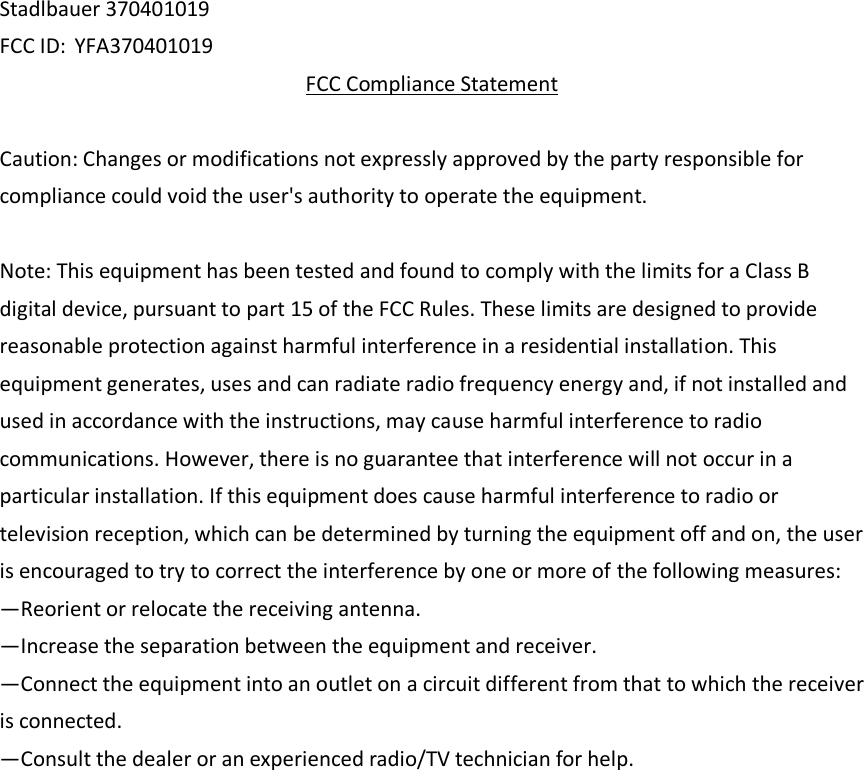 Stadlbauer 370401019 FCC ID: YFA370401019 FCC Compliance Statement  Caution: Changes or modifications not expressly approved by the party responsible for compliance could void the user&apos;s authority to operate the equipment.    Note: This equipment has been tested and found to comply with the limits for a Class B digital device, pursuant to part 15 of the FCC Rules. These limits are designed to provide reasonable protection against harmful interference in a residential installation. This equipment generates, uses and can radiate radio frequency energy and, if not installed and used in accordance with the instructions, may cause harmful interference to radio communications. However, there is no guarantee that interference will not occur in a particular installation. If this equipment does cause harmful interference to radio or television reception, which can be determined by turning the equipment off and on, the user is encouraged to try to correct the interference by one or more of the following measures:   —Reorient or relocate the receiving antenna.   —Increase the separation between the equipment and receiver.   —Connect the equipment into an outlet on a circuit different from that to which the receiver is connected.   —Consult the dealer or an experienced radio/TV technician for help.   