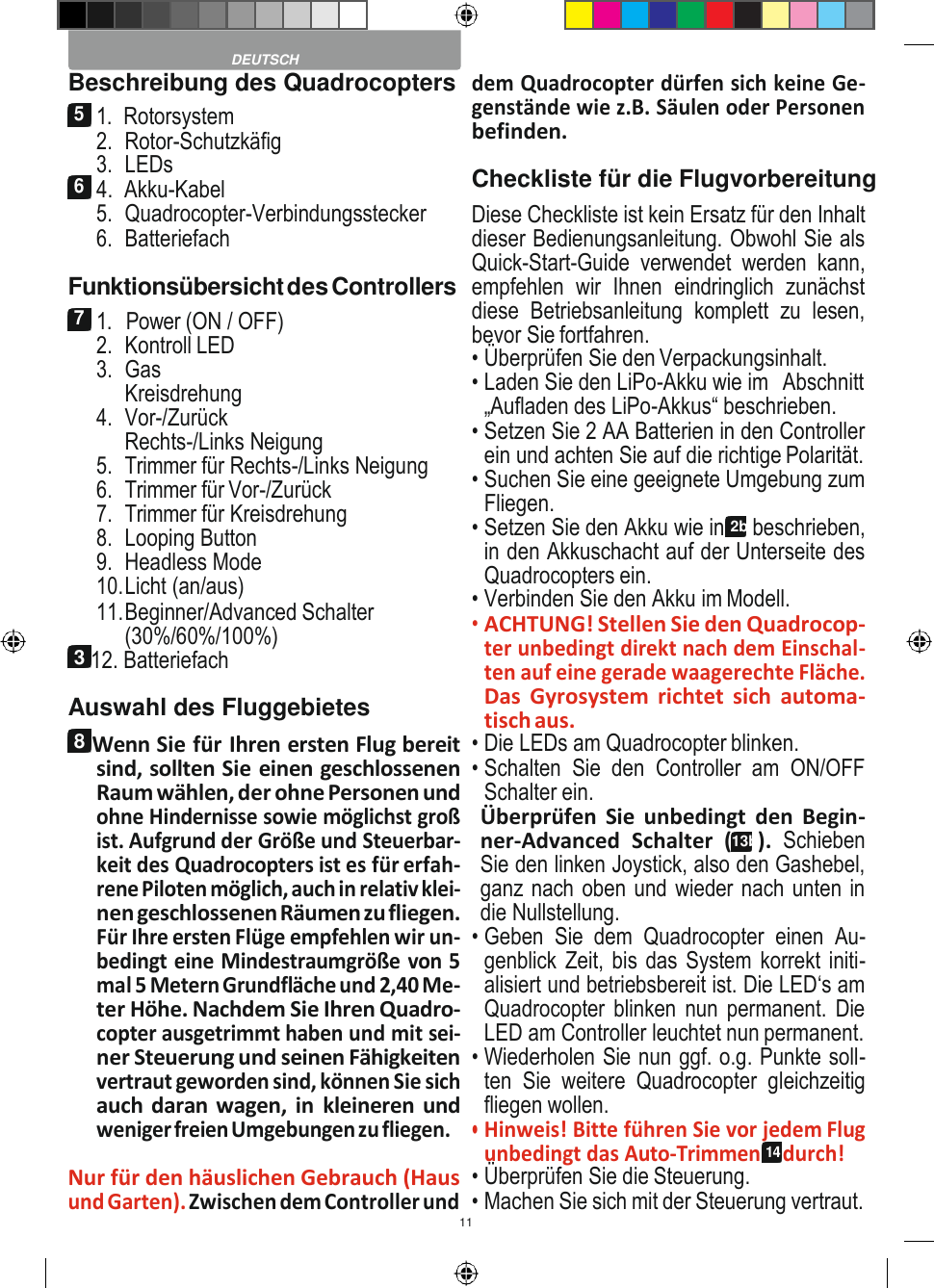 11    Beschreibung des Quadrocopters 5 1.  Rotorsystem 2. Rotor-Schutzkäfig 3. LEDs 6 4.  Akku-Kabel 5. Quadrocopter-Verbindungsstecker 6. Batteriefach Funktionsübersicht des Controllers 7 1.   Power (ON / OFF) 2. Kontroll LED 3. Gas Kreisdrehung 4. Vor-/Zurück Rechts-/Links Neigung 5. Trimmer für Rechts-/Links Neigung 6. Trimmer für Vor-/Zurück 7. Trimmer für Kreisdrehung 8. Looping Button 9. Headless Mode 10. Licht (an/aus) 11. Beginner/Advanced Schalter (30%/60%/100%) 3 12. Batteriefach Auswahl des Fluggebietes 8 Wenn Sie für Ihren ersten Flug bereit sind, sollten Sie einen geschlossenen Raum wählen, der ohne Personen und ohne Hindernisse sowie möglichst groß ist. Aufgrund der Größe und Steuerbar- keit des Quadrocopters ist es für erfah- rene Piloten möglich, auch in relativ klei- nen geschlossenen Räumen zu fliegen. Für Ihre ersten Flüge empfehlen wir un- bedingt eine Mindestraumgröße von 5 mal 5 Metern Grundfläche und 2,40 Me- ter Höhe. Nachdem Sie Ihren Quadro- copter ausgetrimmt haben und mit sei- ner Steuerung und seinen Fähigkeiten vertraut geworden sind, können Sie sich auch daran wagen, in  kleineren und weniger freien Umgebungen zu fliegen.  Nur für den häuslichen Gebrauch (Haus und Garten). Zwischen dem Controller und dem Quadrocopter dürfen sich keine Ge- genstände wie z.B. Säulen oder Personen befinden. Checkliste für die Flugvorbereitung Diese Checkliste ist kein Ersatz für den Inhalt dieser Bedienungsanleitung. Obwohl Sie als Quick-Start-Guide  verwendet  werden  kann, empfehlen  wir  Ihnen  eindringlich  zunächst diese  Betriebsanleitung  komplett  zu  lesen, bevor Sie fortfahren. • Überprüfen Sie den Verpackungsinhalt. • Laden Sie den LiPo-Akku wie im  Abschnitt „Aufladen des LiPo-Akkus“ beschrieben. • Setzen Sie 2 AA Batterien in den Controller ein und achten Sie auf die richtige Polarität. • Suchen Sie eine geeignete Umgebung zum Fliegen. • Setzen Sie den Akku wie in 2b beschrieben, in den Akkuschacht auf der Unterseite des Quadrocopters ein. • Verbinden Sie den Akku im Modell. • ACHTUNG! Stellen Sie den Quadrocop- ter unbedingt direkt nach dem Einschal- ten auf eine gerade waagerechte Fläche. Das  Gyrosystem  richtet  sich  automa- tisch aus. • Die LEDs am Quadrocopter blinken. • Schalten  Sie  den  Controller  am  ON/OFF Schalter ein. Überprüfen  Sie  unbedingt  den  Begin- ner-Advanced  Schalter  (13b).  Schieben Sie den linken Joystick, also den Gashebel, ganz nach oben und wieder nach unten in die Nullstellung. • Geben  Sie  dem  Quadrocopter  einen  Au- genblick Zeit, bis das System korrekt initi- alisiert und betriebsbereit ist. Die LED‘s am Quadrocopter blinken nun permanent.  Die LED am Controller leuchtet nun permanent. • Wiederholen Sie nun ggf. o.g. Punkte soll- ten  Sie  weitere  Quadrocopter  gleichzeitig fliegen wollen. • Hinweis! Bitte führen Sie vor jedem Flug unbedingt das Auto-Trimmen 14 durch! • Überprüfen Sie die Steuerung. • Machen Sie sich mit der Steuerung vertraut.  DEUTSCH 