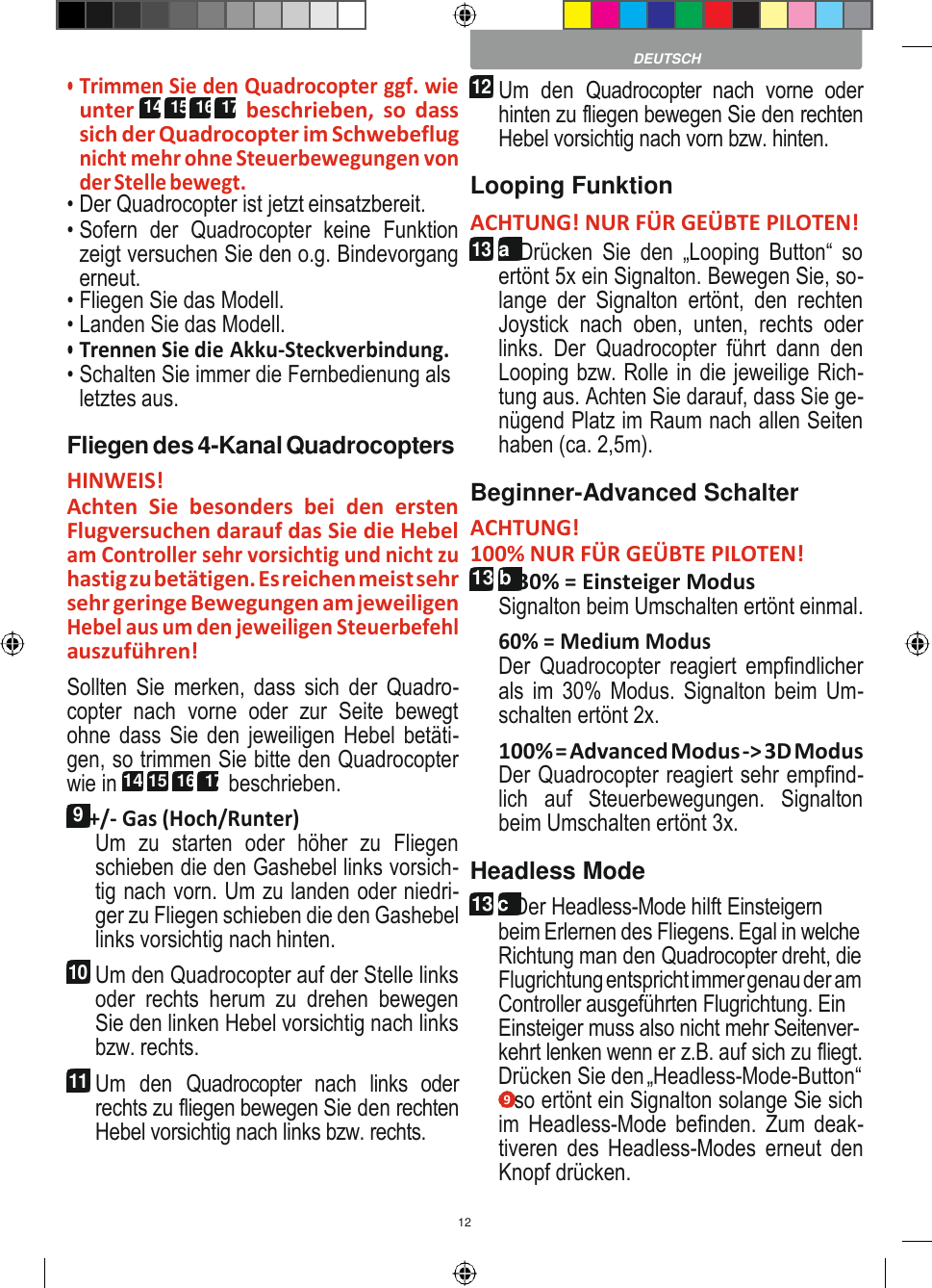 12     • Trimmen Sie den Quadrocopter ggf. wie unter  14  15 16  17  beschrieben,  so  dass sich der Quadrocopter im Schwebeflug nicht mehr ohne Steuerbewegungen von der Stelle bewegt. • Der Quadrocopter ist jetzt einsatzbereit. • Sofern  der  Quadrocopter  keine  Funktion zeigt versuchen Sie den o.g. Bindevorgang erneut. • Fliegen Sie das Modell. • Landen Sie das Modell. • Trennen Sie die Akku-Steckverbindung. • Schalten Sie immer die Fernbedienung als letztes aus. Fliegen des 4-Kanal Quadrocopters HINWEIS! Achten  Sie  besonders  bei  den  ersten Flugversuchen darauf das Sie die Hebel am Controller sehr vorsichtig und nicht zu hastig zu betätigen. Es reichen meist sehr sehr geringe Bewegungen am jeweiligen Hebel aus um den jeweiligen Steuerbefehl auszuführen! Sollten  Sie  merken,  dass  sich  der  Quadro- copter  nach  vorne  oder  zur  Seite  bewegt ohne dass Sie den jeweiligen Hebel betäti- gen, so trimmen Sie bitte den Quadrocopter wie in 14 15  16  17 beschrieben. 9 +/- Gas (Hoch/Runter) Um  zu  starten  oder  höher  zu  Fliegen schieben die den Gashebel links vorsich- tig nach vorn. Um zu landen oder niedri- ger zu Fliegen schieben die den Gashebel links vorsichtig nach hinten. 10 Um den Quadrocopter auf der Stelle links oder  rechts  herum  zu  drehen  bewegen Sie den linken Hebel vorsichtig nach links bzw. rechts. 11 Um  den  Quadrocopter  nach  links  oder rechts zu fliegen bewegen Sie den rechten Hebel vorsichtig nach links bzw. rechts. DEUTSCH 12 Um  den  Quadrocopter  nach  vorne  oder hinten zu fliegen bewegen Sie den rechten Hebel vorsichtig nach vorn bzw. hinten. Looping Funktion ACHTUNG! NUR FÜR GEÜBTE PILOTEN! 13 a  Drücken  Sie  den  „Looping  Button“  so ertönt 5x ein Signalton. Bewegen Sie, so- lange  der  Signalton  ertönt,  den  rechten Joystick  nach  oben,  unten,  rechts  oder links.  Der  Quadrocopter  führt  dann  den Looping bzw. Rolle in die jeweilige Rich- tung aus. Achten Sie darauf, dass Sie ge- nügend Platz im Raum nach allen Seiten haben (ca. 2,5m). Beginner-Advanced Schalter ACHTUNG! 100% NUR FÜR GEÜBTE PILOTEN! 13 b 30% = Einsteiger Modus Signalton beim Umschalten ertönt einmal. 60% = Medium Modus Der  Quadrocopter  reagiert  empfindlicher als im 30%  Modus. Signalton beim  Um- schalten ertönt 2x. 100% = Advanced Modus -&gt; 3D Modus Der Quadrocopter reagiert sehr empfind- lich  auf  Steuerbewegungen.  Signalton beim Umschalten ertönt 3x. Headless Mode 13 c Der Headless-Mode hilft Einsteigern beim Erlernen des Fliegens. Egal in welche Richtung man den Quadrocopter dreht, die Flugrichtung entspricht immer genau der am Controller ausgeführten Flugrichtung. Ein Einsteiger muss also nicht mehr Seitenver- kehrt lenken wenn er z.B. auf sich zu fliegt. Drücken Sie den „Headless-Mode-Button“ 9 so ertönt ein Signalton solange Sie sich im Headless-Mode  befinden.  Zum  deak- tiveren  des  Headless-Modes  erneut  den Knopf drücken. 