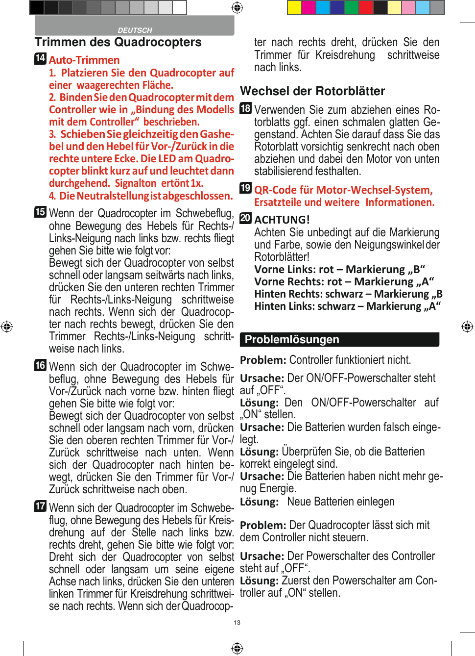 13    Trimmen des Quadrocopters 14 Auto-Trimmen 1. Platzieren Sie den Quadrocopter auf einer  waagerechten Fläche. 2. Binden Sie den Quadrocopter mit dem Controller wie in „Bindung des Modells mit dem Controller“  beschrieben. 3. Schieben Sie gleichzeitig den Gashe- bel und den Hebel für Vor-/Zurück in die rechte untere Ecke. Die LED am Quadro- copter blinkt kurz auf und leuchtet dann durchgehend.  Signalton  ertönt 1x. 4. Die Neutralstellung ist abgeschlossen. 15 Wenn der Quadrocopter im Schwebeflug, ohne Bewegung des  Hebels für  Rechts-/ Links-Neigung nach links bzw. rechts fliegt gehen Sie bitte wie folgt vor: Bewegt sich der Quadrocopter von selbst schnell oder langsam seitwärts nach links, drücken Sie den unteren rechten Trimmer für  Rechts-/Links-Neigung  schrittweise nach rechts. Wenn sich  der  Quadrocop- ter nach rechts bewegt, drücken Sie den Trimmer  Rechts-/Links-Neigung  schritt- weise nach links. 16 Wenn sich der Quadrocopter im Schwe- beflug,  ohne  Bewegung  des  Hebels  für Vor-/Zurück nach vorne bzw. hinten fliegt gehen Sie bitte wie folgt vor: Bewegt sich der Quadrocopter von selbst schnell oder langsam nach vorn, drücken Sie den oberen rechten Trimmer für Vor-/ Zurück  schrittweise  nach  unten.  Wenn sich  der  Quadrocopter  nach  hinten  be- wegt, drücken Sie den Trimmer für Vor-/ Zurück schrittweise nach oben. 17 Wenn sich der Quadrocopter im Schwebe- flug, ohne Bewegung des Hebels für Kreis- drehung  auf  der  Stelle  nach  links  bzw. rechts dreht, gehen Sie bitte wie folgt vor: Dreht  sich  der  Quadrocopter  von  selbst schnell  oder  langsam  um  seine  eigene Achse nach links, drücken Sie den unteren linken Trimmer für Kreisdrehung schrittwei- se nach rechts. Wenn sich der Quadrocop- ter  nach  rechts  dreht,  drücken  Sie  den Trimmer  für  Kreisdrehung    schrittweise nach links. Wechsel der Rotorblätter 18 Verwenden Sie zum abziehen eines Ro- torblatts ggf. einen schmalen glatten Ge- genstand. Achten Sie darauf dass Sie das Rotorblatt vorsichtig senkrecht nach oben abziehen und dabei den Motor von unten stabilisierend festhalten. 19 QR-Code für Motor-Wechsel-System, Ersatzteile und weitere  Informationen. 20 ACHTUNG! Achten Sie unbedingt auf die Markierung und Farbe, sowie den Neigungswinkel der Rotorblätter! Vorne Links: rot – Markierung „B“ Vorne Rechts: rot – Markierung „A“ Hinten Rechts: schwarz – Markierung „B Hinten Links: schwarz – Markierung „A“  Problem: Controller funktioniert nicht. Ursache: Der ON/OFF-Powerschalter steht auf „OFF“. Lösung:  Den   ON/OFF-Powerschalter   auf „ON“ stellen. Ursache: Die Batterien wurden falsch einge- legt. Lösung: Überprüfen Sie, ob die Batterien korrekt eingelegt sind. Ursache: Die Batterien haben nicht mehr ge- nug Energie. Lösung:   Neue Batterien einlegen  Problem: Der Quadrocopter lässt sich mit dem Controller nicht steuern. Ursache: Der Powerschalter des Controller steht auf „OFF“. Lösung: Zuerst den Powerschalter am Con- troller auf „ON“ stellen.  DEUTSCH Problemlösungen 