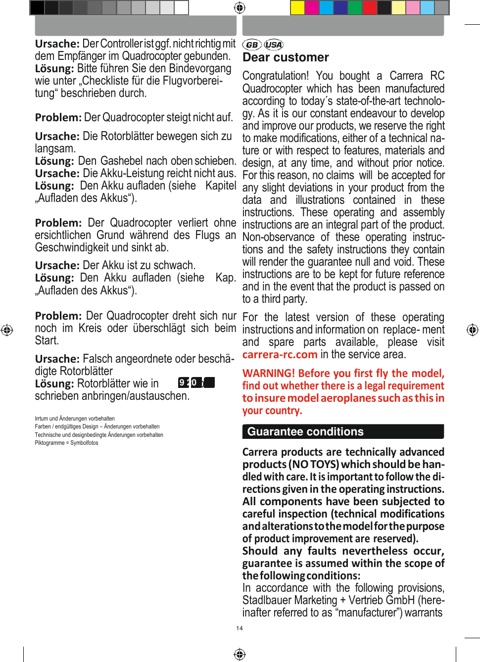 14 DEUTSCH ENGLISH   Ursache: Der Controller ist ggf. nicht richtig mit dem Empfänger im Quadrocopter gebunden. Lösung: Bitte führen Sie den Bindevorgang wie unter „Checkliste für die Flugvorberei- tung“ beschrieben durch. Problem: Der Quadrocopter steigt nicht auf. Ursache: Die Rotorblätter bewegen sich zu langsam. Lösung: Den Gashebel nach oben schieben. Ursache: Die Akku-Leistung reicht nicht aus. Lösung:  Den Akku aufladen (siehe   Kapitel „Aufladen des Akkus“).  Problem:  Der  Quadrocopter  verliert  ohne ersichtlichen  Grund  während  des  Flugs  an Geschwindigkeit und sinkt ab. Ursache: Der Akku ist zu schwach. Lösung:  Den  Akku  aufladen  (siehe    Kap. „Aufladen des Akkus“).  Problem: Der Quadrocopter dreht sich nur noch  im  Kreis  oder  überschlägt  sich  beim Start. Ursache: Falsch angeordnete oder beschä- digte Rotorblätter Lösung: Rotorblätter wie in 18 19 20 be- schrieben anbringen/austauschen.  Irrtum und Änderungen vorbehalten Farben / endgültiges Design – Änderungen vorbehalten Technische und designbedingte Änderungen vorbehalten Piktogramme = Symbolfotos  Dear customer Congratulation!  You  bought  a  Carrera  RC Quadrocopter which  has  been  manufactured according to today´s state-of-the-art technolo- gy. As it is our constant endeavour to develop and improve our products, we reserve the right to make modifications, either of a technical na- ture or with respect to features, materials and design, at any time, and without prior notice. For this reason, no claims  will  be accepted for any slight deviations in your product from the data  and  illustrations  contained  in  these instructions.  These  operating  and  assembly instructions are an integral part of the product. Non-observance  of  these  operating  instruc- tions and the safety instructions they contain will render the guarantee null and void. These instructions are to be kept for future reference and in the event that the product is passed on to a third party. For  the  latest  version  of  these  operating instructions and information on  replace- ment and  spare  parts  available,  please  visit carrera-rc.com in the service area. WARNING! Before you first fly the model, find out whether there is a legal requirement to insure model aeroplanes such as this in your country.  Carrera products are technically advanced products (NO TOYS) which should be han- dled with care. It is important to follow the di- rections given in the operating instructions. All components have been subjected to careful inspection (technical modifications and alterations to the model for the purpose of product improvement are reserved). Should  any  faults  nevertheless  occur, guarantee is assumed within the scope of the following conditions: In  accordance  with  the  following provisions, Stadlbauer Marketing + Vertrieb GmbH (here- inafter referred to as “manufacturer”) warrants Guarantee conditions 