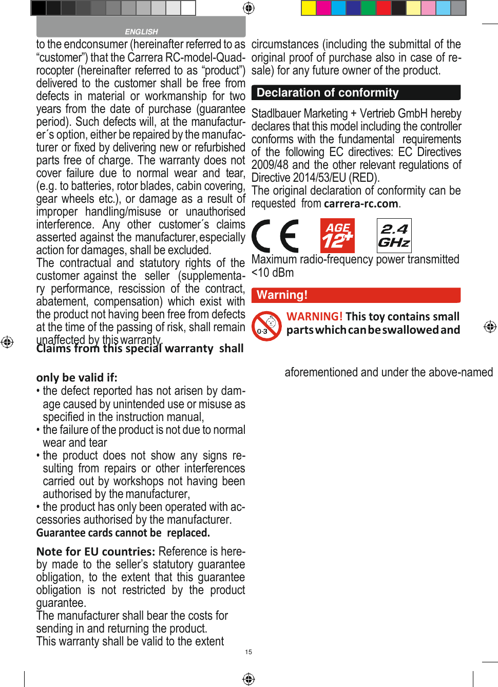 15    to the endconsumer (hereinafter referred to as “customer”) that the Carrera RC-model-Quad- rocopter (hereinafter referred to as “product”) delivered to the customer shall be free from defects  in  material  or  workmanship  for  two years from the date of purchase  (guarantee period). Such defects will, at the manufactur- er´s option, either be repaired by the manufac- turer or fixed by delivering new or refurbished parts free of charge. The warranty does not cover  failure  due  to  normal  wear  and  tear, (e.g. to batteries, rotor blades, cabin covering, gear wheels etc.), or damage as a result of improper  handling/misuse  or  unauthorised interference.  Any  other  customer´s  claims asserted against the manufacturer, especially action for damages, shall be excluded. The  contractual  and  statutory  rights  of  the customer against the  seller  (supplementa- ry  performance,  rescission  of  the  contract, abatement,  compensation)  which  exist  with the product not having been free from defects at the time of the passing of risk, shall remain unaffected by this warranty. Claims from this special warranty  shall circumstances (including the submittal of the original proof of purchase also in case of re- sale) for any future owner of the product.  Stadlbauer Marketing + Vertrieb GmbH hereby declares that this model including the controller conforms with the fundamental  requirements of  the  following EC  directives: EC  Directives 2009/48 and the other relevant regulations of Directive 2014/53/EU (RED). The original declaration of conformity can be requested  from carrera-rc.com.  Maximum radio-frequency power transmitted &lt;10 dBm  WARNING! This toy contains small parts which can be swallowed and only be valid if: • the defect reported has not arisen by dam- age caused by unintended use or misuse as specified in the instruction manual, • the failure of the product is not due to normal wear and tear • the  product  does  not  show  any  signs  re- sulting  from repairs  or  other  interferences carried out by workshops not having been authorised by the manufacturer, • the product has only been operated with ac- cessories authorised by the manufacturer. Guarantee cards cannot be  replaced. Note for EU countries: Reference is here- by made to the seller’s statutory guarantee obligation, to the extent that  this guarantee obligation  is  not  restricted  by  the  product guarantee. The manufacturer shall bear the costs for sending in and returning the product. This warranty shall be valid to the extent aforementioned and under the above-named  ENGLISH Declaration of conformity Warning! 