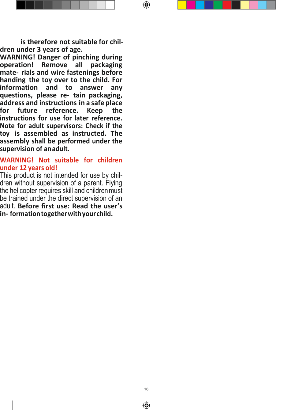 16   is therefore not suitable for chil- dren under 3 years of age. WARNING! Danger of pinching during operation!  Remove  all  packaging mate-  rials and wire fastenings before handing  the toy over to the child. For information  and  to  answer  any questions,  please  re-  tain  packaging, address and instructions in a safe place for  future  reference.  Keep the instructions  for use for  later  reference. Note  for  adult supervisors:  Check if the toy is  assembled  as  instructed.  The assembly shall be performed under the supervision of an adult. WARNING!  Not  suitable  for  children under 12 years old! This product is not intended for use by chil- dren without supervision of a parent. Flying the helicopter requires skill and children must be trained under the direct supervision of an adult. Before first use: Read the user’s in- formation together with your child. 