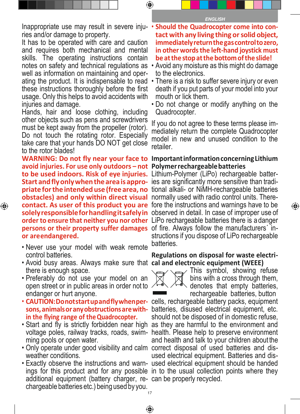 17    Inappropriate use may result in severe inju- ries and/or damage to property. It has to be operated with care and caution and  requires  both  mechanical  and  mental skills.  The  operating  instructions  contain notes on safety and technical regulations as well as information on maintaining and oper- ating the product. It is indispensable to read these instructions thoroughly before the first usage. Only this helps to avoid accidents with injuries and damage. Hands,  hair  and  loose  clothing,  including other objects such as pens and screwdrivers must be kept away from the propeller (rotor). Do  not  touch  the  rotating  rotor.  Especially take care that your hands DO NOT get close to the rotor blades! WARNING: Do not fly near your face to avoid injuries. For use only outdoors – not to be used indoors. Risk of eye injuries. Start and fly only when the area is appro- priate for the intended use (free area, no obstacles) and only within direct visual contact. As user of this product you are solely responsible for handling it safely in order to ensure that neither you nor other persons or their property suffer damages or are endangered. • Never  use  your  model  with  weak  remote control batteries. • Avoid busy areas. Always make  sure that there is enough space. • Preferably  do  not  use  your  model  on  an open street or in public areas in order not to endanger or hurt anyone. • CAUTION: Do not start up and fly when per- sons, animals or any obstructions are with- in the flying range of the Quadrocopter. • Start and fly is strictly forbidden near high voltage poles, railway tracks, roads, swim- ming pools or open water. • Only operate under good visibility and calm weather conditions. • Exactly observe the instructions and warn- ings  for  this product  and  for  any  possible additional  equipment  (battery  charger,  re- chargeable batteries etc.) being used by you. • Should the Quadrocopter come into con- tact with any living thing or solid object, immediately return the gas control to zero, in other words the left-hand joystick must be at the stop at the bottom of the slide! • Avoid any moisture as this might do damage to the electronics. • There is a risk to suffer severe injury or even death if you put parts of your model into your mouth or lick them. • Do  not  change  or  modify anything on  the Quadrocopter. If you do not agree to these terms please im- mediately return the complete Quadrocopter model  in  new  and  unused  condition  to  the retailer. Important information concerning Lithium Polymer rechargeable batteries Lithium-Polymer (LiPo) rechargeable batter- ies are significantly more sensitive than tradi- tional alkali- or NiMH-rechargeable batteries normally used with radio control units. There- fore the instructions and warnings have to be observed in detail. In case of improper use of LiPo rechargeable batteries there is a danger of fire. Always follow the manufacturers´ in- structions if you dispose of LiPo rechargeable batteries. Regulations on disposal for waste electri- cal and electronic equipment (WEEE) This  symbol,  showing  refuse bins with a cross through them, denotes  that  empty  batteries, rechargeable  batteries, button cells, rechargeable battery packs, equipment batteries,  disused  electrical  equipment,  etc. should not be disposed of in domestic refuse, as they are harmful to the environment and health. Please help to preserve environment and health and talk to your children about the correct  disposal  of  used  batteries  and  dis- used electrical equipment. Batteries and dis- used electrical equipment should be handed in to the usual collection points where they can be properly recycled.  ENGLISH 