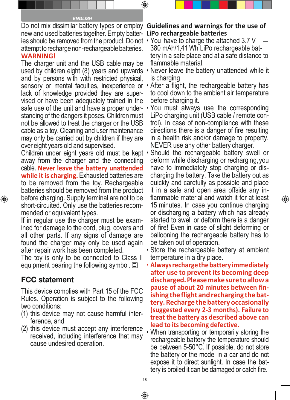 18    Do not mix dissimilar battery types or employ new and used batteries together. Empty batter- ies should be removed from the product. Do not attempt to recharge non-rechargeable batteries. WARNING! The charger unit and the USB cable may be used by children eight (8) years and upwards and  by persons with with restricted physical, sensory  or  mental  faculties,  inexperience  or lack  of  knowledge  provided  they  are  super- vised or have been adequately trained in the safe use of the unit and have a proper under- standing of the dangers it poses. Children must not be allowed to treat the charger or the USB cable as a toy. Cleaning and user maintenance may only be carried out by children if they are over eight years old and supervised. Children under eight years old  must be kept away  from  the  charger  and  the  connecting cable. Never leave the battery unattended while it is charging. Exhausted batteries are to  be  removed  from  the  toy.  Rechargeable batteries should be removed from the product before charging. Supply terminal are not to be short-circuited. Only use the batteries recom- mended or equivalent types. If in regular use the charger must be exam- ined for damage to the cord, plug, covers and all  other  parts.  If any  signs  of  damage are found the charger may only be used again after repair work has been completed. The toy is only to be connected to Class II equipment bearing the following symbol. FCC statement This device complies with Part 15 of the FCC Rules. Operation is subject to  the following two conditions: (1) this device may not cause harmful inter- ference, and (2) this device must accept any interference received, including interference that may cause undesired operation. Guidelines and warnings for the use of LiPo rechargeable batteries • You  have to charge the attached 3.7 V  380 mAh/1,41 Wh LiPo rechargeable bat- tery in a safe place and at a safe distance to flammable material. • Never leave the battery unattended while it is charging • After a flight, the rechargeable battery has to cool down to the ambient air temperature before charging it. • You  must  always  use  the  corresponding LiPo charging unit (USB cable / remote con- trol). In case of non-compliance with these directions there is a danger of fire resulting in a health risk and/or damage to property. NEVER use any other battery charger. • Should  the  rechargeable  battery  swell  or deform while discharging or recharging, you have  to  immediately  stop charging  or  dis- charging the battery. Take the battery out as quickly and carefully as possible and place it in a safe  and open area  offside  any in- flammable material and watch it for at least 15 minutes. In case you continue charging or discharging a battery which has already started to swell or deform there is a danger of fire! Even in case of slight deforming or ballooning the rechargeable battery has to be taken out of operation. • Store  the rechargeable battery at ambient temperature in a dry place. • Always recharge the battery immediately after use to prevent its becoming deep discharged. Please make sure to allow a pause of about 20 minutes between fin- ishing the flight and recharging the bat- tery. Recharge the battery occasionally (suggested every 2-3 months). Failure to treat the battery as described above can lead to its becoming defective. • When transporting or temporarily storing the rechargeable battery the temperature should be between 5-50°C. If possible, do not store the battery or the model in a car and do not expose it to direct sunlight. In case the bat- tery is broiled it can be damaged or catch fire.  ENGLISH 