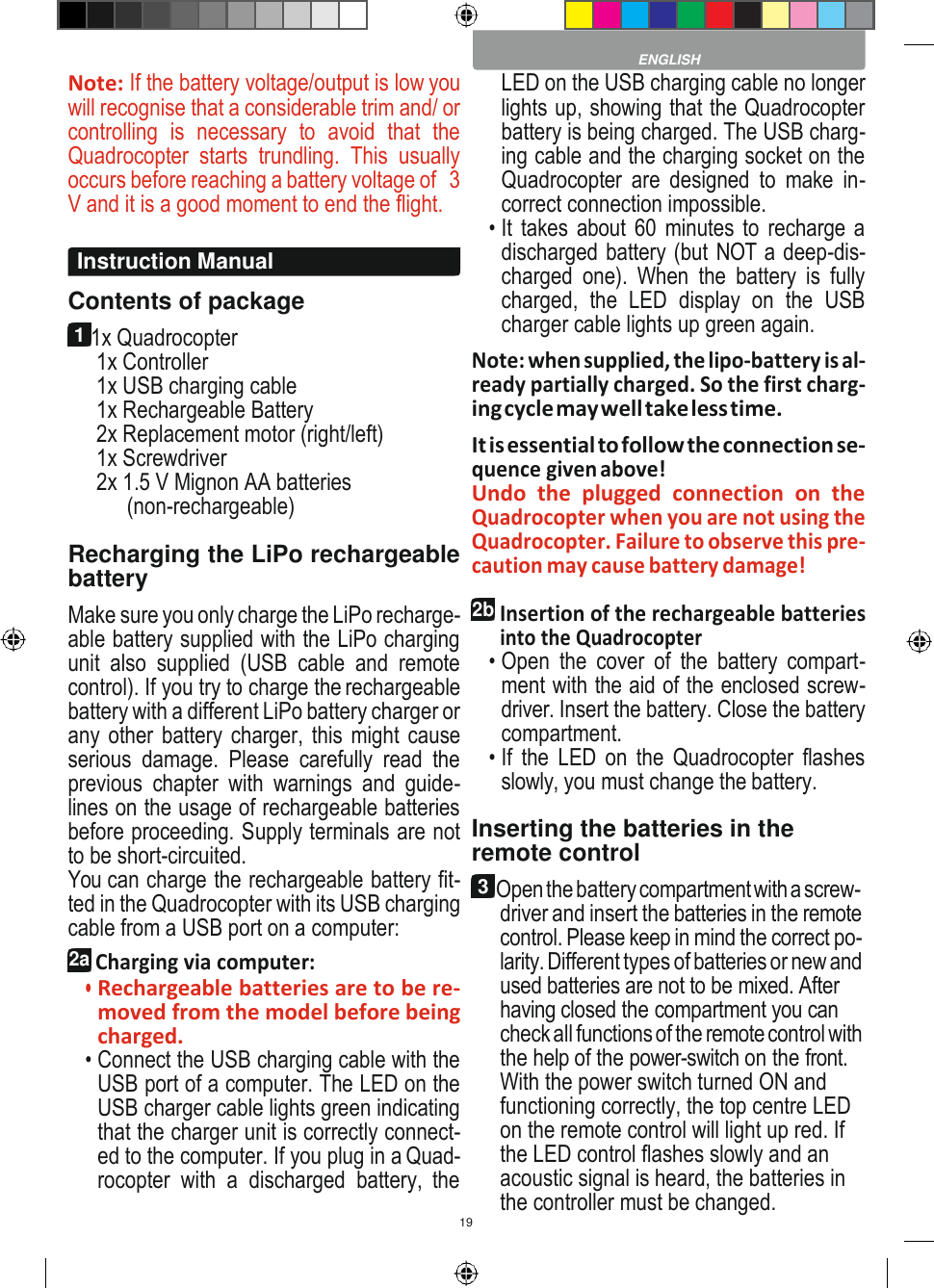 19    Note: If the battery voltage/output is low you will recognise that a considerable trim and/ or controlling  is  necessary  to  avoid  that  the Quadrocopter  starts  trundling.  This  usually occurs before reaching a battery voltage of   3 V and it is a good moment to end the flight.  Contents of package 1 1x Quadrocopter 1x Controller 1x USB charging cable 1x Rechargeable Battery 2x Replacement motor (right/left) 1x Screwdriver 2x 1.5 V Mignon AA batteries (non-rechargeable)  Recharging the LiPo rechargeable battery Make sure you only charge the LiPo recharge- able battery supplied with the LiPo charging unit  also  supplied  (USB  cable  and  remote control). If you try to charge the rechargeable battery with a different LiPo battery charger or any other battery charger, this might cause serious  damage.  Please  carefully  read  the previous  chapter  with  warnings  and  guide- lines on the usage of rechargeable batteries before proceeding. Supply terminals are not to be short-circuited. You can charge the rechargeable battery fit- ted in the Quadrocopter with its USB charging cable from a USB port on a computer: 2a Charging via computer: • Rechargeable batteries are to be re- moved from the model before being charged. • Connect the USB charging cable with the USB port of a computer. The LED on the USB charger cable lights green indicating that the charger unit is correctly connect- ed to the computer. If you plug in a Quad- rocopter  with  a  discharged  battery,  the LED on the USB charging cable no longer lights up, showing that the Quadrocopter battery is being charged. The USB charg- ing cable and the charging socket on the Quadrocopter  are  designed  to  make  in- correct connection impossible. • It takes about 60 minutes to  recharge a discharged battery (but NOT a deep-dis- charged  one).  When  the  battery  is  fully charged,  the  LED  display  on  the  USB charger cable lights up green again. Note: when supplied, the lipo-battery is al- ready partially charged. So the first charg- ing cycle may well take less time. It is essential to follow the connection se- quence given above! Undo  the  plugged  connection  on  the Quadrocopter when you are not using the Quadrocopter. Failure to observe this pre- caution may cause battery damage!  2b Insertion of the rechargeable batteries into the Quadrocopter • Open  the  cover  of  the  battery  compart- ment with the aid of the enclosed screw- driver. Insert the battery. Close the battery compartment. • If  the  LED  on  the  Quadrocopter  flashes slowly, you must change the battery.  Inserting the batteries in the remote control 3 Open the battery compartment with a screw- driver and insert the batteries in the remote control. Please keep in mind the correct po- larity. Different types of batteries or new and used batteries are not to be mixed. After having closed the compartment you can check all functions of the remote control with the help of the power-switch on the front. With the power switch turned ON and functioning correctly, the top centre LED on the remote control will light up red. If the LED control flashes slowly and an acoustic signal is heard, the batteries in the controller must be changed.  ENGLISH Instruction Manual 