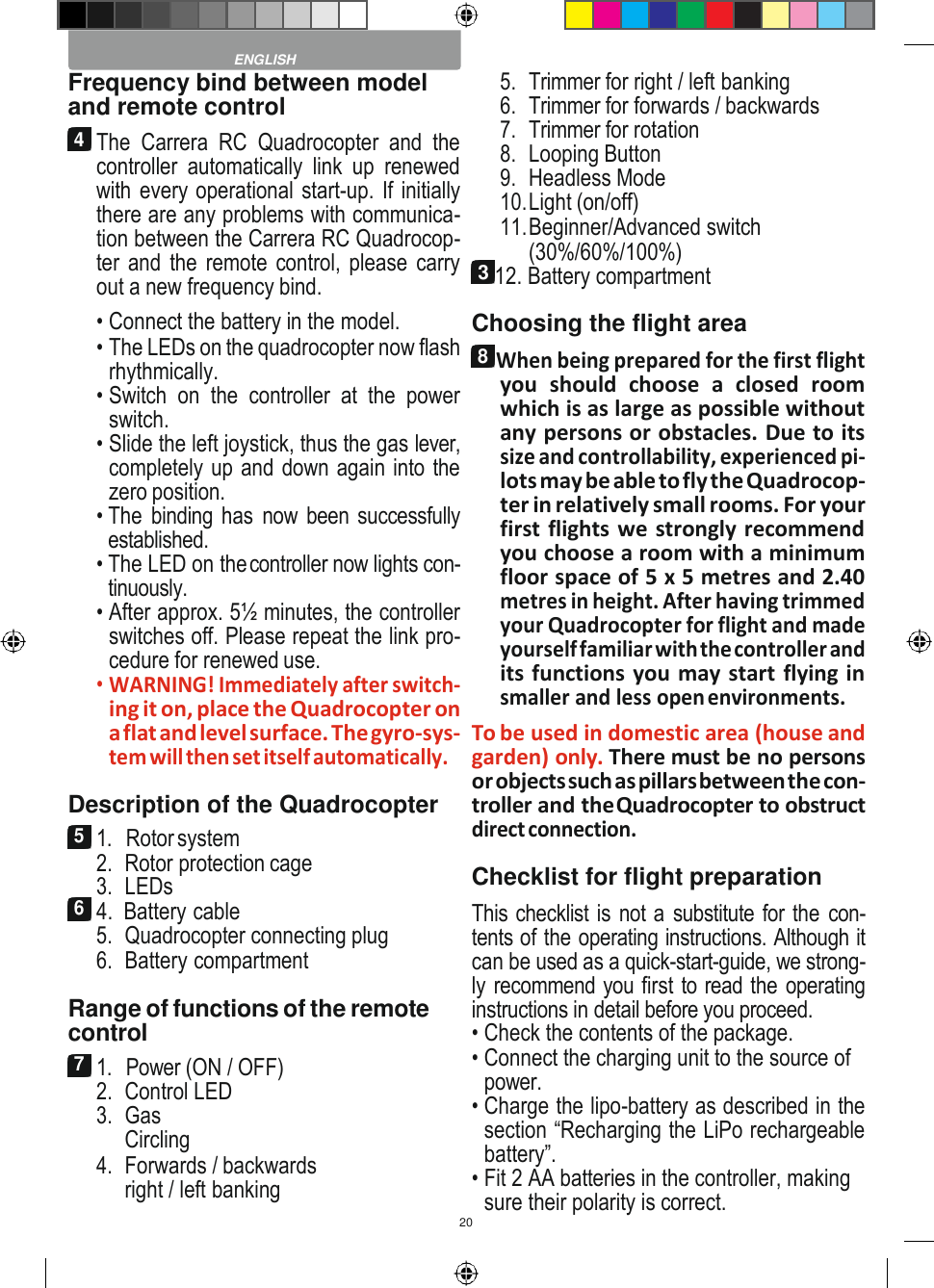 20    Frequency bind between model and remote control 4 The  Carrera  RC  Quadrocopter  and  the controller  automatically  link  up  renewed with every operational start-up. If initially there are any problems with communica- tion between the Carrera RC Quadrocop- ter and the remote control, please carry out a new frequency bind. • Connect the battery in the model. • The LEDs on the quadrocopter now flash rhythmically. • Switch  on  the  controller  at  the  power switch. • Slide the left joystick, thus the gas lever, completely up and down again into the zero position. • The  binding has  now been successfully established. • The LED on the controller now lights con- tinuously. • After approx. 5½ minutes, the controller switches off. Please repeat the link pro- cedure for renewed use. • WARNING! Immediately after switch- ing it on, place the Quadrocopter on a flat and level surface. The gyro-sys- tem will then set itself automatically. Description of the Quadrocopter 5 1.   Rotor system 2. Rotor protection cage 3. LEDs 6 4.  Battery cable 5. Quadrocopter connecting plug 6. Battery compartment  Range of functions of the remote control 7 1.   Power (ON / OFF) 2. Control LED 3. Gas Circling 4. Forwards / backwards right / left banking 5. Trimmer for right / left banking 6. Trimmer for forwards / backwards 7. Trimmer for rotation 8. Looping Button 9. Headless Mode 10. Light (on/off) 11. Beginner/Advanced switch (30%/60%/100%) 3 12. Battery compartment Choosing the flight area 8 When being prepared for the first flight you  should  choose  a  closed  room which is as large as possible without any persons or obstacles. Due to its size and controllability, experienced pi- lots may be able to fly the Quadrocop- ter in relatively small rooms. For your first flights we strongly recommend you choose a room with a minimum floor space of 5 x 5 metres and 2.40 metres in height. After having trimmed your Quadrocopter for flight and made yourself familiar with the controller and its functions you may start flying in smaller and less open environments. To be used in domestic area (house and garden) only. There must be no persons or objects such as pillars between the con- troller and the Quadrocopter to obstruct direct connection. Checklist for flight preparation This checklist is not a substitute for the con- tents of the operating instructions. Although it can be used as a quick-start-guide, we strong- ly recommend you first to read the operating instructions in detail before you proceed. • Check the contents of the package. • Connect the charging unit to the source of power. • Charge the lipo-battery as described in the section “Recharging the LiPo rechargeable battery”. • Fit 2 AA batteries in the controller, making sure their polarity is correct.  ENGLISH 
