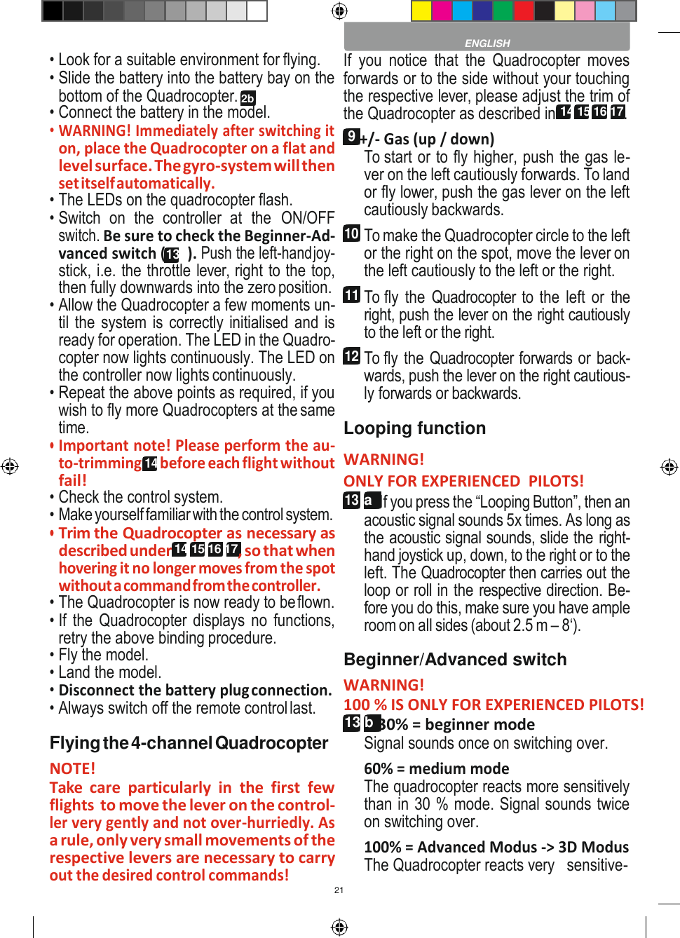 21    • Look for a suitable environment for flying. • Slide the battery into the battery bay on the bottom of the Quadrocopter. 2b • Connect the battery in the model. • WARNING! Immediately after switching it on, place the Quadrocopter on a flat and level surface. The gyro-system will then set itself automatically. • The LEDs on the quadrocopter flash. • Switch  on  the  controller  at  the  ON/OFF switch. Be sure to check the Beginner-Ad- vanced switch (13b). Push the left-hand joy- stick, i.e. the throttle lever, right to the top, then fully downwards into the zero position. • Allow the Quadrocopter a few moments un- til the system is correctly initialised and is ready for operation. The LED in the Quadro- copter now lights continuously. The LED on the controller now lights continuously. • Repeat the above points as required, if you wish to fly more Quadrocopters at the same time. • Important note! Please perform the au- to-trimming 14 before each flight without fail! • Check the control system. • Make yourself familiar with the control system. • Trim the Quadrocopter as necessary as described under 14 15 16 17, so that when hovering it no longer moves from the spot without a command from the controller. • The Quadrocopter is now ready to be flown. • If the  Quadrocopter displays no functions, retry the above binding procedure. • Fly the model. • Land the model. • Disconnect the battery plug connection. • Always switch off the remote control last. Flying the 4-channel Quadrocopter NOTE! Take  care  particularly  in  the  first  few flights to move the lever on the control- ler very gently and not over-hurriedly. As a rule, only very small movements of the respective levers are necessary to carry out the desired control commands! If  you  notice  that  the  Quadrocopter  moves forwards or to the side without your touching the respective lever, please adjust the trim of the Quadrocopter as described in 14 15 16 17. 9 +/- Gas (up / down) To start or to fly higher, push the gas le- ver on the left cautiously forwards. To land or fly lower, push the gas lever on the left cautiously backwards. 10 To make the Quadrocopter circle to the left or the right on the spot, move the lever on the left cautiously to the left or the right. 11 To fly the  Quadrocopter to the  left or the right, push the lever on the right cautiously to the left or the right. 12 To fly the Quadrocopter forwards or back- wards, push the lever on the right cautious- ly forwards or backwards. Looping function WARNING! ONLY FOR EXPERIENCED  PILOTS! 13 a  If you press the “Looping Button”, then an acoustic signal sounds 5x times. As long as the acoustic signal sounds, slide the right- hand joystick up, down, to the right or to the left. The Quadrocopter then carries out the loop or roll in the respective direction. Be- fore you do this, make sure you have ample room on all sides (about 2.5 m – 8‘). Beginner/Advanced switch WARNING! 100 % IS ONLY FOR EXPERIENCED PILOTS! 13 b 30% = beginner mode Signal sounds once on switching over. 60% = medium mode The quadrocopter reacts more sensitively than in 30 % mode. Signal sounds twice on switching over. 100% = Advanced Modus -&gt; 3D Modus The Quadrocopter reacts very   sensitive-  ENGLISH 