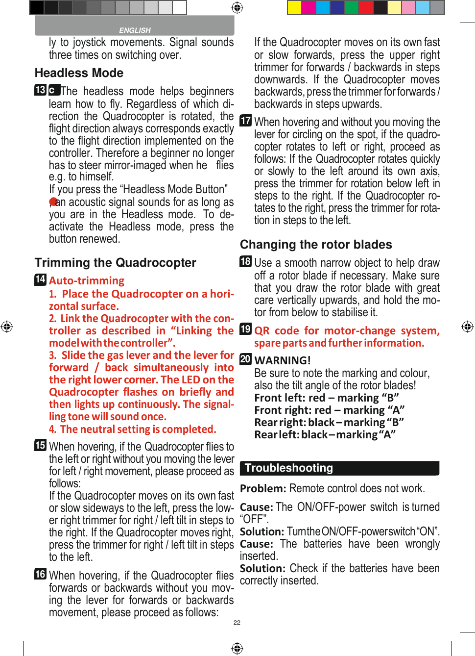 22    ly to joystick movements. Signal sounds three times on switching over. Headless Mode 13 c  The  headless  mode  helps  beginners learn how to fly. Regardless of which di- rection  the  Quadrocopter  is  rotated,  the flight direction always corresponds exactly to the flight direction implemented on the controller. Therefore a beginner no longer has to steer mirror-imaged when he   flies e.g. to himself. If you press the “Headless Mode Button” 9 , an acoustic signal sounds for as long as you  are  in  the  Headless  mode.  To de- activate  the  Headless  mode,  press  the button renewed. Trimming the Quadrocopter 14 Auto-trimming 1. Place the Quadrocopter on a hori- zontal surface. 2. Link the Quadrocopter with the con- troller  as  described  in  “Linking  the model with the controller”. 3. Slide the gas lever and the lever for forward / back  simultaneously  into the right lower corner. The LED on the Quadrocopter flashes  on  briefly  and then lights up continuously. The signal- ling tone will sound once. 4. The neutral setting is completed. 15 When hovering, if the Quadrocopter flies to the left or right without you moving the lever for left / right movement, please proceed as follows: If the Quadrocopter moves on its own fast or slow sideways to the left, press the low- er right trimmer for right / left tilt in steps to the right. If the Quadrocopter moves right, press the trimmer for right / left tilt in steps to the left. 16 When hovering, if the Quadrocopter flies forwards or backwards without you mov- ing  the  lever  for  forwards  or  backwards movement, please proceed as follows: If the Quadrocopter moves on its own fast or  slow  forwards,  press  the  upper  right trimmer for forwards / backwards in steps downwards.  If  the  Quadrocopter  moves backwards, press the trimmer for forwards / backwards in steps upwards. 17 When hovering and without you moving the lever for circling on the spot, if the quadro- copter rotates to  left  or  right, proceed  as follows: If the Quadrocopter rotates quickly or  slowly to the  left  around its  own axis, press the trimmer for rotation below left in steps to the right. If the Quadrocopter ro- tates to the right, press the trimmer for rota- tion in steps to the left. Changing the rotor blades 18 Use a smooth narrow object to help draw off a rotor blade if necessary. Make sure that you draw  the rotor blade  with great care vertically upwards, and hold the mo- tor from below to stabilise it. 19 QR  code  for  motor-change  system, spare parts and further information. 20 WARNING! Be sure to note the marking and colour, also the tilt angle of the rotor blades! Front left: red – marking “B” Front right: red – marking “A” Rear right: black – marking “B” Rear left: black – marking “A”  Problem: Remote control does not work. Cause: The  ON/OFF-power  switch  is turned “OFF”. Solution: Turn the ON/OFF-power switch “ON”. Cause:  The  batteries  have  been  wrongly inserted. Solution: Check if the batteries have been correctly inserted.  ENGLISH Troubleshooting 