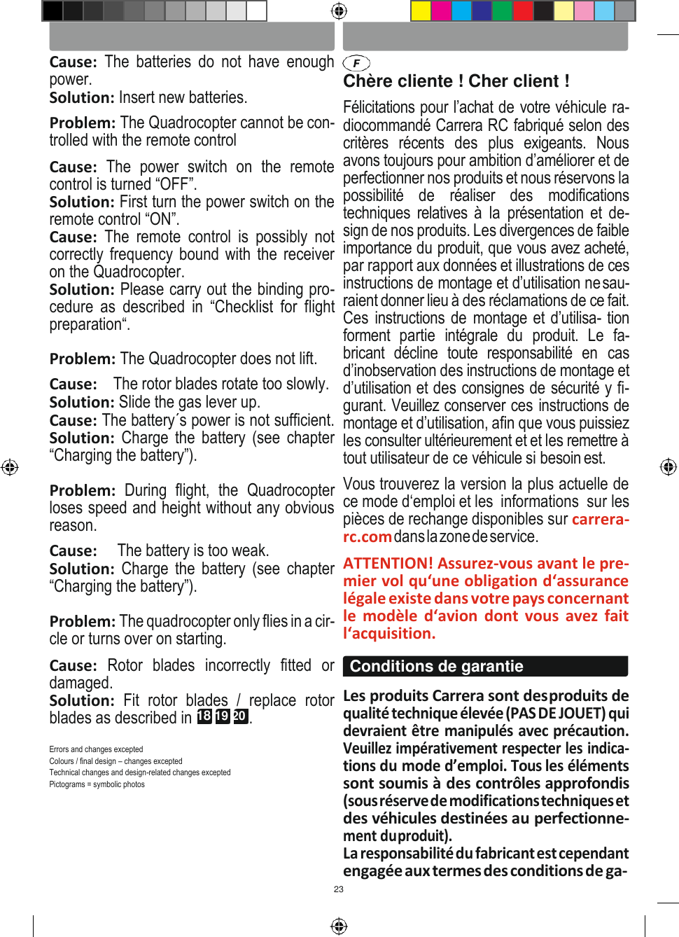 23 ENGLISH FRANÇAIS   Cause:  The  batteries  do  not  have  enough power. Solution: Insert new batteries. Problem: The Quadrocopter cannot be con- trolled with the remote control Cause:  The  power  switch  on  the  remote control is turned “OFF”. Solution: First turn the power switch on the remote control “ON”. Cause:  The  remote  control  is  possibly  not correctly frequency bound with the receiver on the Quadrocopter. Solution: Please carry out the binding pro- cedure  as  described  in  “Checklist  for  flight preparation“. Problem: The Quadrocopter does not lift. Cause:    The rotor blades rotate too slowly. Solution: Slide the gas lever up. Cause: The battery´s power is not sufficient. Solution:  Charge  the battery  (see  chapter “Charging the battery”).  Problem:  During  flight,  the  Quadrocopter loses speed and height without any obvious reason. Cause:     The battery is too weak. Solution:  Charge  the battery  (see  chapter “Charging the battery”).  Problem: The quadrocopter only flies in a cir- cle or turns over on starting. Cause:  Rotor  blades  incorrectly  fitted  or damaged. Solution:  Fit  rotor  blades  /  replace  rotor blades as described in 18 19 20 .  Errors and changes excepted Colours / final design – changes excepted Technical changes and design-related changes excepted Pictograms = symbolic photos  Chère cliente ! Cher client ! Félicitations pour l’achat de votre véhicule ra- diocommandé Carrera RC fabriqué selon des critères  récents  des  plus  exigeants.  Nous avons toujours pour ambition d’améliorer et de perfectionner nos produits et nous réservons la possibilité  de  réaliser  des  modifications techniques  relatives à  la  présentation et  de- sign de nos produits. Les divergences de faible importance du produit, que vous avez acheté, par rapport aux données et illustrations de ces instructions de montage et d’utilisation ne sau- raient donner lieu à des réclamations de ce fait. Ces instructions de  montage et d’utilisa- tion forment  partie  intégrale  du  produit.  Le  fa- bricant  décline  toute  responsabilité  en  cas d’inobservation des instructions de montage et d’utilisation et des consignes de sécurité y fi- gurant. Veuillez conserver ces instructions de montage et d’utilisation, afin que vous puissiez les consulter ultérieurement et et les remettre à tout utilisateur de ce véhicule si besoin est. Vous trouverez la version la plus actuelle de ce mode d‘emploi et les  informations  sur les pièces de rechange disponibles sur carrera-rc.com dans la zone de service. ATTENTION! Assurez-vous avant le pre- mier vol qu‘une obligation d‘assurance légale existe dans votre pays concernant le  modèle  d‘avion  dont  vous  avez  fait l‘acquisition.  Les produits Carrera sont des produits de qualité technique élevée (PAS DE JOUET) qui devraient être manipulés avec précaution. Veuillez impérativement respecter les indica- tions du mode d’emploi. Tous les éléments sont soumis à des contrôles approfondis (sous réserve de modifications techniques et des véhicules destinées au perfectionne- ment du produit). La responsabilité du fabricant est cependant engagée aux termes des conditions de ga- Conditions de garantie 