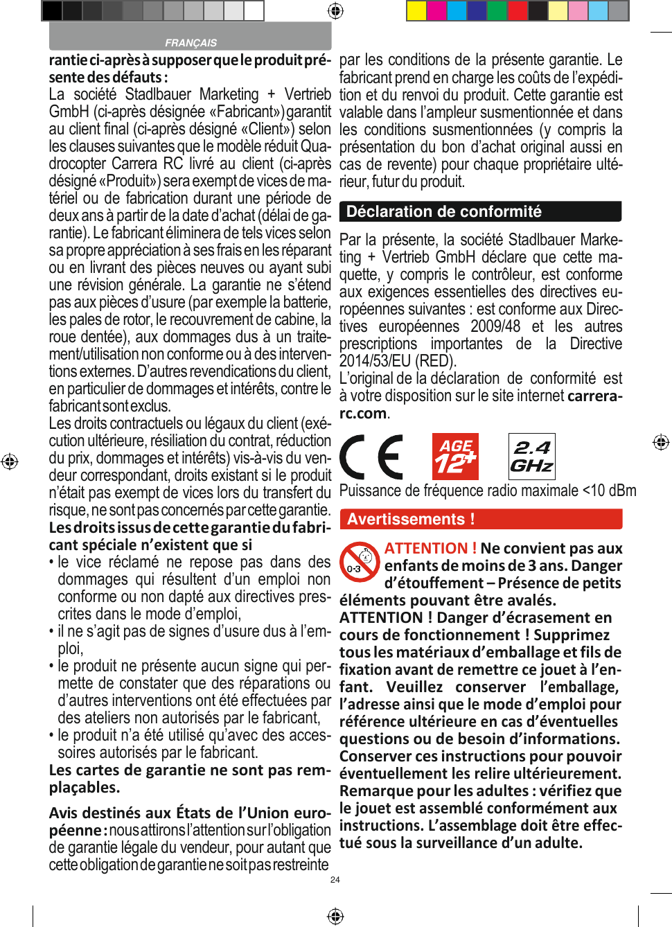 24    rantie ci-après à supposer que le produit pré- sente des défauts : La  société  Stadlbauer  Marketing  +  Vertrieb GmbH (ci-après désignée «Fabricant») garantit au client final (ci-après désigné «Client») selon les clauses suivantes que le modèle réduit Qua- drocopter Carrera RC livré au  client (ci-après désigné «Produit») sera exempt de vices de ma- tériel ou de fabrication durant une période de deux ans à partir de la date d’achat (délai de ga- rantie). Le fabricant éliminera de tels vices selon sa propre appréciation à ses frais en les réparant ou en livrant des pièces neuves ou ayant subi une révision générale. La garantie ne s’étend pas aux pièces d’usure (par exemple la batterie, les pales de rotor, le recouvrement de cabine, la roue dentée), aux dommages dus à un traite- ment/utilisation non conforme ou à des interven- tions externes. D’autres revendications du client, en particulier de dommages et intérêts, contre le fabricant sont exclus. Les droits contractuels ou légaux du client (exé- cution ultérieure, résiliation du contrat, réduction du prix, dommages et intérêts) vis-à-vis du ven- deur correspondant, droits existant si le produit n’était pas exempt de vices lors du transfert du risque, ne sont pas concernés par cette garantie. Les droits issus de cette garantie du fabri- cant spéciale n’existent que si • le  vice  réclamé  ne  repose  pas  dans  des dommages  qui  résultent  d’un  emploi  non conforme ou non dapté aux directives pres- crites dans le mode d’emploi, • il ne s’agit pas de signes d’usure dus à l’em- ploi, • le produit ne présente aucun signe qui per- mette de constater que des réparations ou d’autres interventions ont été effectuées par des ateliers non autorisés par le fabricant, • le produit n’a été utilisé qu’avec des acces- soires autorisés par le fabricant. Les cartes de garantie ne sont pas rem- plaçables. Avis destinés aux États de l’Union euro- péenne : nous attirons l’attention sur l’obligation de garantie légale du vendeur, pour autant que cette obligation de garantie ne soit pas restreinte par les conditions de la présente garantie. Le fabricant prend en charge les coûts de l’expédi- tion et du renvoi du produit. Cette garantie est valable dans l’ampleur susmentionnée et dans les  conditions susmentionnées  (y  compris  la présentation du bon d’achat original aussi en cas de revente) pour chaque propriétaire ulté- rieur, futur du produit.  Par la présente, la société Stadlbauer Marke- ting +  Vertrieb GmbH déclare que cette ma- quette, y compris le contrôleur, est conforme aux exigences essentielles des directives eu- ropéennes suivantes : est conforme aux Direc- tives  européennes  2009/48  et  les  autres prescriptions  importantes  de  la  Directive 2014/53/EU (RED). L’original de la déclaration  de  conformité  est à votre disposition sur le site internet carrera-rc.com.  Puissance de fréquence radio maximale &lt;10 dBm   ATTENTION ! Ne convient pas aux enfants de moins de 3 ans. Danger d’étouffement – Présence de petits éléments pouvant être avalés. ATTENTION ! Danger d’écrasement en cours de fonctionnement ! Supprimez tous les matériaux d’emballage et fils de fixation avant de remettre ce jouet à l’en- fant.  Veuillez  conserver l’emballage, l’adresse ainsi que le mode d’emploi pour référence ultérieure en cas d’éventuelles questions ou de besoin d’informations. Conserver ces instructions pour pouvoir éventuellement les relire ultérieurement. Remarque pour les adultes : vérifiez que le jouet est assemblé conformément aux instructions. L’assemblage doit être effec- tué sous la surveillance d’un adulte.  FRANÇAIS Avertissements ! Déclaration de conformité 