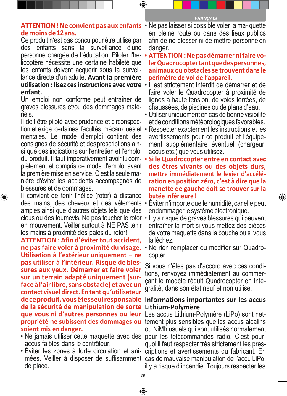 25    ATTENTION ! Ne convient pas aux enfants de moins de 12 ans. Ce produit n‘est pas conçu pour être utilisé par des  enfants  sans  la  surveillance  d‘une personne chargée de l‘éducation. Piloter l’hé- licoptère nécessite une certaine habileté que les  enfants  doivent  acquérir  sous  la  surveil- lance directe d’un adulte. Avant la première utilisation : lisez ces instructions avec votre enfant. Un  emploi  non  conforme  peut  entraîner  de graves blessures et/ou des dommages maté- riels. Il doit être piloté avec prudence et circonspec- tion et exige  certaines  facultés  mécaniques et mentales.  Le  mode  d‘emploi  contient  des consignes de sécurité et des prescriptions ain- si que des indications sur l‘entretien et l‘emploi du produit. Il faut impérativement avoir lu com- plètement et compris ce mode d‘emploi avant la première mise en service. C‘est la seule ma- nière d‘éviter les accidents accompagnés de blessures et de dommages. Il  convient de  tenir l’hélice (rotor) à  distance des  mains,  des  cheveux  et  des  vêtements amples ainsi que d’autres objets tels que des clous ou des tournevis. Ne pas toucher le rotor en mouvement. Veiller surtout à NE PAS tenir les mains à proximité des pales du rotor ! ATTENTION : Afin d’éviter tout accident, ne pas faire voler à proximité du visage. Utilisation à l’extérieur uniquement – ne pas utiliser à l’intérieur. Risque de bles- sures aux yeux. Démarrer et faire voler sur un terrain adapté uniquement (sur- face à l’air libre, sans obstacle) et avec un contact visuel direct. En tant qu‘utilisateur de ce produit, vous êtes seul responsable de la sécurité de manipulation de sorte que vous ni d‘autres personnes ou leur propriété ne subissent des dommages ou soient mis en danger. • Ne jamais utiliser cette maquette avec des accus faibles dans le contrôleur. • Éviter  les  zones à forte  circulation et ani- mées.  Veiller  à  disposer  de  suffisamment de place. • Ne pas laisser si possible voler la ma- quette en pleine  route  ou  dans  des  lieux  publics afin de ne blesser ni de mettre personne en danger. • ATTENTION : Ne pas démarrer ni faire vo- ler Quadrocopter tant que des personnes, animaux ou obstacles se trouvent dans le périmètre de vol de l’appareil. • Il est strictement interdit de démarrer et de faire voler le Quadrocopter à proximité de lignes à haute tension, de voies ferrées, de chaussées, de piscines ou de plans d’eau. • Utiliser uniquement en cas de bonne visibilité et de conditions météorologiques favorables. • Respecter exactement les instructions et les avertissements pour ce produit et l’équipe- ment  supplémentaire  éventuel  (chargeur, accus etc.) que vous utilisez. • Si le Quadrocopter entre en contact avec des  êtres  vivants  ou  des  objets durs, mettre immédiatement le levier d’accélé- ration en position zéro, c’est à dire que la manette de gauche doit se trouver sur la butée inférieure ! • Éviter n’importe quelle humidité, car elle peut endommager le système électronique. • Il y a risque de graves blessures qui peuvent entraîner la mort si vous mettez des pièces de votre maquette dans la bouche ou si vous la léchez. • Ne rien remplacer ou modifier sur Quadro- copter. Si vous n’êtes pas d’accord avec ces condi- tions, renvoyez immédiatement au commer- çant le modèle réduit Quadrocopter en inté- gralité, dans son état neuf et non utilisé. Informations importantes sur les accus Lithium-Polymère Les accus Lithium-Polymère (LiPo) sont net- tement plus sensibles que les accus alcalins ou NiMh usuels qui sont utilisés normalement pour  les  télécommandes  radio.  C’est  pour- quoi il faut respecter très strictement les pres- criptions et avertissements du fabricant. En cas de mauvaise manipulation de l’accu LiPo, il y a risque d’incendie. Toujours respecter les  FRANÇAIS 