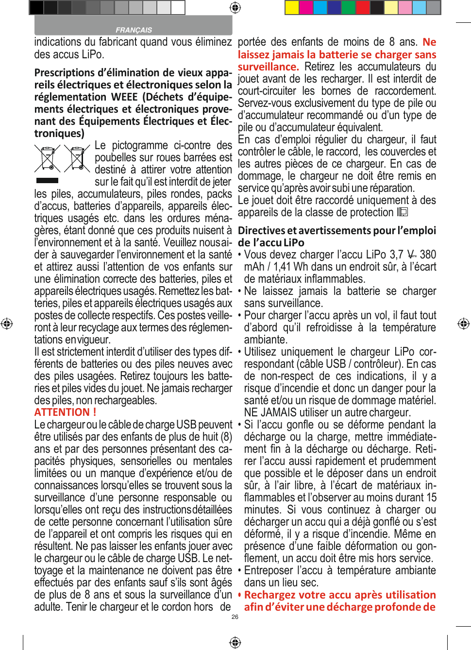 26    indications du fabricant quand vous éliminez des accus LiPo. Prescriptions d’élimination de vieux appa- reils électriques et électroniques selon la réglementation  WEEE  (Déchets  d’équipe- ments électriques et électroniques prove- nant des Équipements Électriques et Élec- troniques) Le  pictogramme  ci-contre  des poubelles sur roues barrées est destiné  à  attirer votre  attention sur le fait qu’il est interdit de jeter les piles, accumulateurs, piles rondes, packs d’accus, batteries d’appareils, appareils élec- triques  usagés etc. dans  les  ordures  ména- gères, étant donné que ces produits nuisent à l’environnement et à la santé. Veuillez nous ai- der à sauvegarder l’environnement et la santé et attirez aussi l’attention de vos enfants sur une élimination correcte des batteries, piles et appareils électriques usagés. Remettez les bat- teries, piles et appareils électriques usagés aux postes de collecte respectifs. Ces postes veille- ront à leur recyclage aux termes des réglemen- tations en vigueur. Il est strictement interdit d’utiliser des types dif- férents de batteries ou des piles neuves avec des piles usagées. Retirez toujours les batte- ries et piles vides du jouet. Ne jamais recharger des piles, non rechargeables. ATTENTION ! Le chargeur ou le câble de charge USB peuvent être utilisés par des enfants de plus de huit (8) ans et par des personnes présentant des ca- pacités  physiques,  sensorielles  ou  mentales limitées ou un manque d’expérience et/ou de connaissances lorsqu’elles se trouvent sous la surveillance  d’une  personne  responsable  ou lorsqu’elles ont reçu des instructions détaillées de cette personne concernant l’utilisation sûre de l’appareil et ont compris les risques qui en résultent. Ne pas laisser les enfants jouer avec le chargeur ou le câble de charge USB. Le net- toyage et la maintenance ne doivent pas être effectués par des enfants sauf s’ils sont âgés de plus de 8 ans et sous la surveillance d’un adulte. Tenir le chargeur et le cordon hors  de portée  des  enfants  de  moins  de  8  ans. Ne laissez jamais la batterie se charger sans surveillance.  Retirez  les  accumulateurs  du jouet avant de les recharger. Il est interdit de court-circuiter  les  bornes  de  raccordement. Servez-vous exclusivement du type de pile ou d’accumulateur recommandé ou d’un type de pile ou d’accumulateur équivalent. En  cas  d’emploi régulier du  chargeur, il  faut contrôler le câble, le raccord,  les couvercles et les autres pièces de ce chargeur. En cas de dommage, le chargeur ne doit être remis en service qu’après avoir subi une réparation. Le jouet doit être raccordé uniquement à des appareils de la classe de protection II. Directives et avertissements pour l’emploi de l’accu LiPo • Vous devez charger l’accu LiPo 3,7 V  380 mAh / 1,41 Wh dans un endroit sûr, à l’écart de matériaux inflammables. • Ne  laissez  jamais  la  batterie  se  charger sans surveillance. • Pour charger l’accu après un vol, il faut tout d’abord  qu’il  refroidisse  à  la  température ambiante. • Utilisez  uniquement  le  chargeur  LiPo  cor- respondant (câble USB / contrôleur). En cas de  non-respect  de  ces  indications,  il  y a risque d’incendie et donc un danger pour la santé et/ou un risque de dommage matériel. NE JAMAIS utiliser un autre chargeur. • Si l’accu gonfle ou se déforme pendant la décharge ou la charge, mettre immédiate- ment fin à la décharge ou décharge. Reti- rer l’accu aussi rapidement et prudemment que possible et le déposer dans un endroit sûr, à l’air libre,  à  l’écart de matériaux in- flammables et l’observer au moins durant 15 minutes.  Si  vous  continuez  à  charger  ou décharger un accu qui a déjà gonflé ou s’est déformé, il y a risque d’incendie. Même en présence d’une faible déformation ou gon- flement, un accu doit être mis hors service. • Entreposer l’accu à température ambiante dans un lieu sec. • Rechargez votre accu après utilisation afin d’éviter une décharge profonde de  FRANÇAIS 