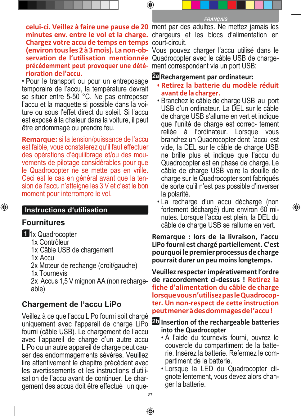 27    celui-ci. Veillez à faire une pause de 20 minutes env. entre le vol et la charge. Chargez votre accu de temps en temps (environ tous les 2 à 3 mois). La non-ob- servation de  l’utilisation  mentionnée précédemment peut provoquer une dété- rioration de l’accu. • Pour le transport ou pour un entreposage temporaire de l’accu, la température devrait se situer entre 5-50 °C. Ne pas entreposer l’accu et la maquette si possible dans la voi- ture ou sous l’effet direct du soleil. Si l’accu est exposé à la chaleur dans la voiture, il peut être endommagé ou prendre feu. Remarque: si la tension/puissance de l’accu est faible, vous constaterez qu’il faut effectuer des opérations d’équilibrage et/ou des mou- vements de pilotage considérables pour que le  Quadrocopter  ne  se mette  pas en  vrille. Ceci est le cas en général avant que la ten- sion de l’accu n’atteigne les 3 V et c’est le bon moment pour interrompre le vol.  Fournitures 1 1x Quadrocopter 1x Contrôleur 1x Câble USB de chargement 1x Accu 2x Moteur de rechange (droit/gauche) 1x Tournevis 2x Accus 1,5 V mignon AA (non recharge- able) Chargement de l’accu LiPo Veillez à ce que l’accu LiPo fourni soit chargé uniquement  avec  l’appareil  de  charge  LiPo fourni (câble USB). Le chargement de l’accu avec  l’appareil  de  charge  d’un  autre  accu LiPo ou un autre appareil de charge peut cau- ser des endommagements sévères. Veuillez lire attentivement le chapitre précédent avec les avertissements et les instructions d’utili- sation de l’accu avant de continuer. Le char- gement des accus doit être effectué  unique- ment par des adultes. Ne mettez jamais les chargeurs  et  les  blocs  d’alimentation  en court-circuit. Vous  pouvez  charger  l’accu  utilisé  dans  le Quadrocopter avec le câble USB de charge- ment correspondant via un port USB: 2a Rechargement par ordinateur: • Retirez la batterie du modèle réduit avant de la charger. • Branchez le câble de charge USB  au  port USB d’un ordinateur. La DEL sur le câble de charge USB s’allume en vert et indique que l’unité de charge est correc- tement reliée  à  l’ordinateur.  Lorsque  vous branchez un Quadrocopter dont l’accu  est vide, la DEL sur le câble de charge USB ne  brille  plus  et  indique  que l’accu du Quadrocopter est en phase de charge. Le câble de charge USB voire la douille de charge sur le Quadrocopter sont fabriqués de sorte qu’il n’est pas possible d’inverser la polarité. • La  recharge  d’un  accu  déchargé  (non fortement déchargé) dure environ 60 mi- nutes. Lorsque l’accu est plein, la DEL du câble de charge USB se rallume en vert. Remarque  :  lors  de  la  livraison,  l’accu LiPo fourni est chargé partiellement. C’est pourquoi le premier processus de charge pourrait durer un peu moins longtemps. Veuillez respecter impérativement l’ordre de  raccordement ci-dessus  !  Retirez la fiche d’alimentation du câble de charge lorsque vous n’utilisez pas le Quadrocop- ter. Un non-respect de cette instruction peut mener à des dommages de l’accu ! 2b Insertion of the rechargeable batteries into the Quadrocopter • À  l’aide  du  tournevis  fourni,  ouvrez  le couvercle du compartiment de la batte- rie. Insérez la batterie. Refermez le com- partiment de la batterie. • Lorsque  la  LED  du  Quadrocopter  cli- gnote lentement, vous devez alors chan- ger la batterie.  FRANÇAIS Instructions d‘utilisation 