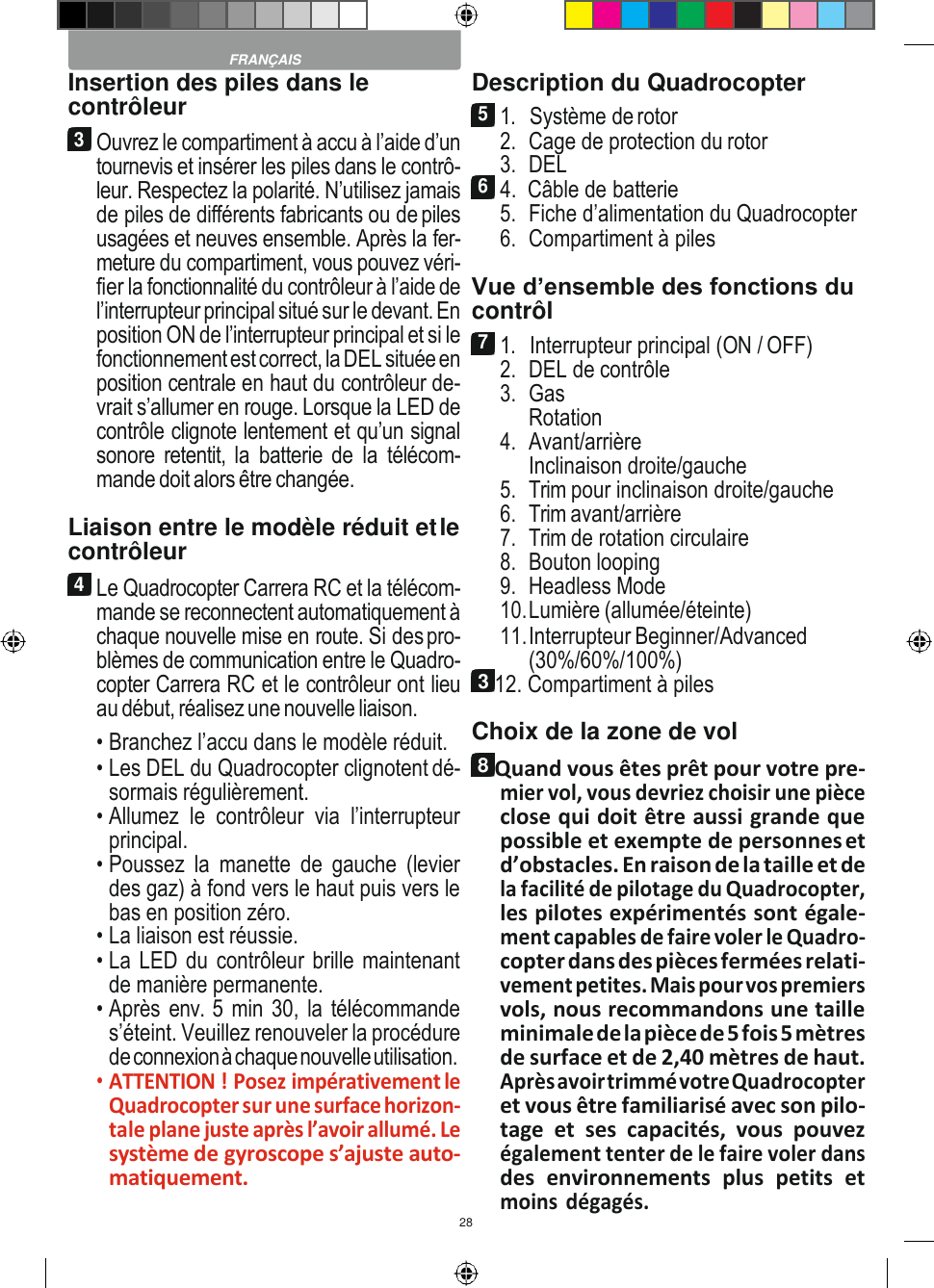 28    Insertion des piles dans le contrôleur 3 Ouvrez le compartiment à accu à l’aide d’un tournevis et insérer les piles dans le contrô- leur. Respectez la polarité. N’utilisez jamais de piles de différents fabricants ou de piles usagées et neuves ensemble. Après la fer- meture du compartiment, vous pouvez véri- fier la fonctionnalité du contrôleur à l’aide de l’interrupteur principal situé sur le devant. En position ON de l’interrupteur principal et si le fonctionnement est correct, la DEL située en position centrale en haut du contrôleur de- vrait s’allumer en rouge. Lorsque la LED de contrôle clignote lentement et qu’un signal sonore retentit, la  batterie de la  télécom- mande doit alors être changée.  Liaison entre le modèle réduit et le contrôleur 4 Le Quadrocopter Carrera RC et la télécom- mande se reconnectent automatiquement à chaque nouvelle mise en route. Si des pro- blèmes de communication entre le Quadro- copter Carrera RC et le contrôleur ont lieu au début, réalisez une nouvelle liaison. • Branchez l’accu dans le modèle réduit. • Les DEL du Quadrocopter clignotent dé- sormais régulièrement. • Allumez  le  contrôleur  via  l’interrupteur principal. • Poussez  la  manette  de  gauche  (levier des gaz) à fond vers le haut puis vers le bas en position zéro. • La liaison est réussie. • La LED du contrôleur brille maintenant de manière permanente. • Après env. 5 min 30, la télécommande s’éteint. Veuillez renouveler la procédure de connexion à chaque nouvelle utilisation. • ATTENTION ! Posez impérativement le Quadrocopter sur une surface horizon- tale plane juste après l’avoir allumé. Le système de gyroscope s’ajuste auto- matiquement. Description du Quadrocopter 5 1.   Système de rotor 2. Cage de protection du rotor 3. DEL 6 4.  Câble de batterie 5. Fiche d’alimentation du Quadrocopter 6. Compartiment à piles  Vue d’ensemble des fonctions du contrôl 7 1.   Interrupteur principal (ON / OFF) 2. DEL de contrôle 3. Gas Rotation 4. Avant/arrière Inclinaison droite/gauche 5. Trim pour inclinaison droite/gauche 6. Trim avant/arrière 7. Trim de rotation circulaire 8. Bouton looping 9. Headless Mode 10. Lumière (allumée/éteinte) 11. Interrupteur Beginner/Advanced (30%/60%/100%) 3 12. Compartiment à piles Choix de la zone de vol 8 Quand vous êtes prêt pour votre pre- mier vol, vous devriez choisir une pièce close qui doit être aussi grande que possible et exempte de personnes et d’obstacles. En raison de la taille et de la facilité de pilotage du Quadrocopter, les pilotes expérimentés sont égale- ment capables de faire voler le Quadro- copter dans des pièces fermées relati- vement petites. Mais pour vos premiers vols, nous recommandons une taille minimale de la pièce de 5 fois 5 mètres de surface et de 2,40 mètres de haut. Après avoir trimmé votre Quadrocopter et vous être familiarisé avec son pilo- tage  et  ses  capacités,  vous  pouvez également tenter de le faire voler dans des  environnements  plus  petits  et moins  dégagés.  FRANÇAIS 