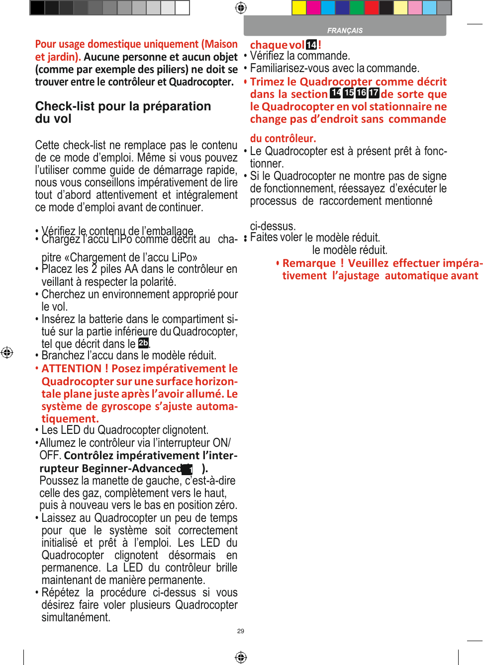 29    chaque vol 14 !  Pour usage domestique uniquement (Maison et jardin). Aucune personne et aucun objet (comme par exemple des piliers) ne doit se trouver entre le contrôleur et Quadrocopter.  Check-list pour la préparation du vol  • Vérifiez la commande. • Familiarisez-vous avec la commande. • Trimez le Quadrocopter comme décrit dans la section 14 15 16 17 de sorte que le Quadrocopter en vol stationnaire ne change pas d’endroit sans  commande Cette check-list ne remplace pas le contenu de ce mode d’emploi. Même si vous pouvez l’utiliser comme guide de démarrage rapide, nous vous conseillons impérativement de lire tout  d’abord  attentivement  et  intégralement ce mode d’emploi avant de continuer. du contrôleur. • Le Quadrocopter est à présent prêt à fonc- tionner. • Si le Quadrocopter ne montre pas de signe de fonctionnement, réessayez  d’exécuter le  processus  de  raccordement mentionné • Vérifiez le contenu de l’emballage • Chargez l’accu LiPo comme décrit au   cha-  ci-dessus. • Faites voler • le modèle réduit. le modèle réduit. pitre «Chargement de l’accu LiPo» • Placez les 2 piles AA dans le contrôleur en veillant à respecter la polarité. • Cherchez un environnement approprié pour le vol. • Insérez la batterie dans le compartiment si- tué sur la partie inférieure du Quadrocopter, tel que décrit dans le 2b. • Branchez l’accu dans le modèle réduit. • ATTENTION ! Posez impérativement le Quadrocopter sur une surface horizon- tale plane juste après l’avoir allumé. Le système de gyroscope s’ajuste automa- tiquement. • Les LED du Quadrocopter clignotent. • Allumez le contrôleur via l’interrupteur ON/ OFF. Contrôlez impérativement l’inter- rupteur Beginner-Advanced (13b). Poussez la manette de gauche, c’est-à-dire celle des gaz, complètement vers le haut, puis à nouveau vers le bas en position zéro. • Laissez au Quadrocopter un peu de temps pour  que  le  système  soit  correctement initialisé  et  prêt  à  l’emploi.  Les  LED  du Quadrocopter  clignotent  désormais  en permanence.  La  LED  du  contrôleur  brille maintenant de manière permanente. • Répétez  la  procédure  ci-dessus  si  vous désirez faire voler plusieurs Quadrocopter simultanément. • Remarque ! Veuillez effectuer impéra- tivement  l’ajustage  automatique avant 