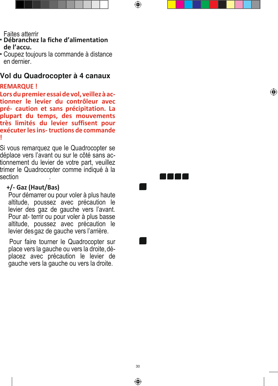 30   Faites atterrir • Débranchez la fiche d’alimentation de l’accu. • Coupez toujours la commande à distance en dernier. Vol du Quadrocopter à 4 canaux REMARQUE ! Lors du premier essai de vol, veillez à ac- tionner  le  levier  du  contrôleur  avec pré-  caution  et  sans  précipitation.  La plupart  du  temps,  des  mouvements très  limités  du  levier  suffisent  pour exécuter les ins- tructions de commande ! Si vous remarquez que le Quadrocopter se déplace vers l’avant ou sur le côté sans ac- tionnement du levier de votre part, veuillez trimer le Quadrocopter comme indiqué à la section 14 15  16 17. 9 +/- Gaz (Haut/Bas) Pour démarrer ou pour voler à plus haute altitude,  poussez  avec  précaution  le levier  des  gaz  de  gauche  vers  l’avant. Pour at- terrir ou pour voler à plus basse altitude,  poussez  avec  précaution  le levier des gaz de gauche vers l’arrière. 10 Pour  faire  tourner  le  Quadrocopter  sur place vers la gauche ou vers la droite, dé- placez  avec  précaution  le  levier  de gauche vers la gauche ou vers la droite. 