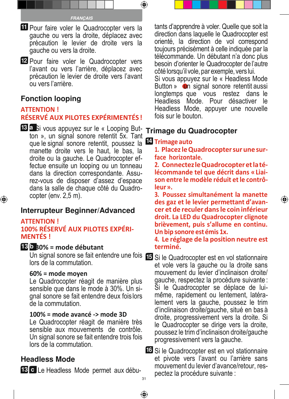 31    FRANÇAIS 11 Pour faire voler le Quadrocopter vers la gauche ou vers la droite, déplacez avec précaution  le  levier  de  droite  vers  la gauche ou vers la droite. 12 Pour  faire  voler  le  Quadrocopter  vers l’avant  ou  vers  l’arrière,  déplacez  avec précaution le levier de droite vers l’avant ou vers l’arrière. Fonction looping ATTENTION ! RÉSERVÉ AUX PILOTES EXPÉRIMENTÉS ! 13 a Si vous appuyez sur le « Looping But- ton », un signal  sonore  retentit 5x.  Tant que le signal  sonore  retentit,  poussez  la manette  droite  vers  le  haut,  le  bas,  la droite ou la gauche. Le Quadrocopter ef- fectue ensuite un looping ou un tonneau dans  la  direction  correspondante.  Assu- rez-vous  de  disposer  d’assez  d’espace dans la salle de chaque côté du Quadro- copter (env. 2,5 m). Interrupteur Beginner/Advanced ATTENTION ! 100% RÉSERVÉ AUX PILOTES EXPÉRI- MENTÉS ! 13 b 30% = mode débutant Un signal sonore se fait entendre une fois lors de la commutation. 60% = mode moyen Le Quadrocopter réagit de manière plus sensible que dans le mode à 30%. Un si- gnal sonore se fait entendre deux fois lors de la commutation. 100% = mode avancé -&gt; mode 3D Le  Quadrocopter  réagit  de  manière  très sensible  aux  mouvements  de  contrôle. Un signal sonore se fait entendre trois fois lors de la commutation. Headless Mode 13  c  Le Headless  Mode  permet  aux débu-  tants d’apprendre à voler. Quelle que soit la direction dans laquelle le Quadrocopter est orienté,  la  direction  de  vol  correspond toujours précisément à celle indiquée par la télécommande. Un débutant n’a donc plus besoin d’orienter le Quadrocopter de l’autre côté lorsqu’il vole, par exemple, vers lui. Si vous appuyez sur le « Headless Mode Button »  9  un  signal  sonore  retentit aussi longtemps  que    vous    restez    dans  le Headless  Mode.  Pour  désactiver  le Headless  Mode,  appuyer  une  nouvelle fois sur le bouton. Trimage du Quadrocopter 14 Trimage auto 1. Placez le Quadrocopter sur une sur- face  horizontale. 2. Connectez le Quadrocopter et la té- lécommande tel que décrit dans « Liai- son entre le modèle réduit et le contrô- leur ». 3. Poussez simultanément la manette des gaz et le levier permettant d’avan- cer et de reculer dans le coin inférieur droit. La LED du Quadrocopter clignote brièvement, puis s’allume en continu. Un bip sonore est émis 1x. 4. Le réglage de la position neutre est terminé. 15 Si le Quadrocopter est en vol stationnaire et vole vers la gauche ou la droite sans mouvement du levier d’inclinaison droite/ gauche, respectez la procédure suivante : Si  le  Quadrocopter  se  déplace  de  lui- même,  rapidement ou lentement,  latéra- lement  vers  la  gauche,  poussez  le  trim d’inclinaison droite/gauche, situé en bas à droite, progressivement vers la droite. Si le Quadrocopter se  dirige vers  la droite, poussez le trim d’inclinaison droite/gauche progressivement vers la gauche. 16 Si le Quadrocopter est en vol stationnaire et  pivote  vers  l’avant  ou  l’arrière  sans mouvement du levier d’avance/retour, res- pectez la procédure suivante : 